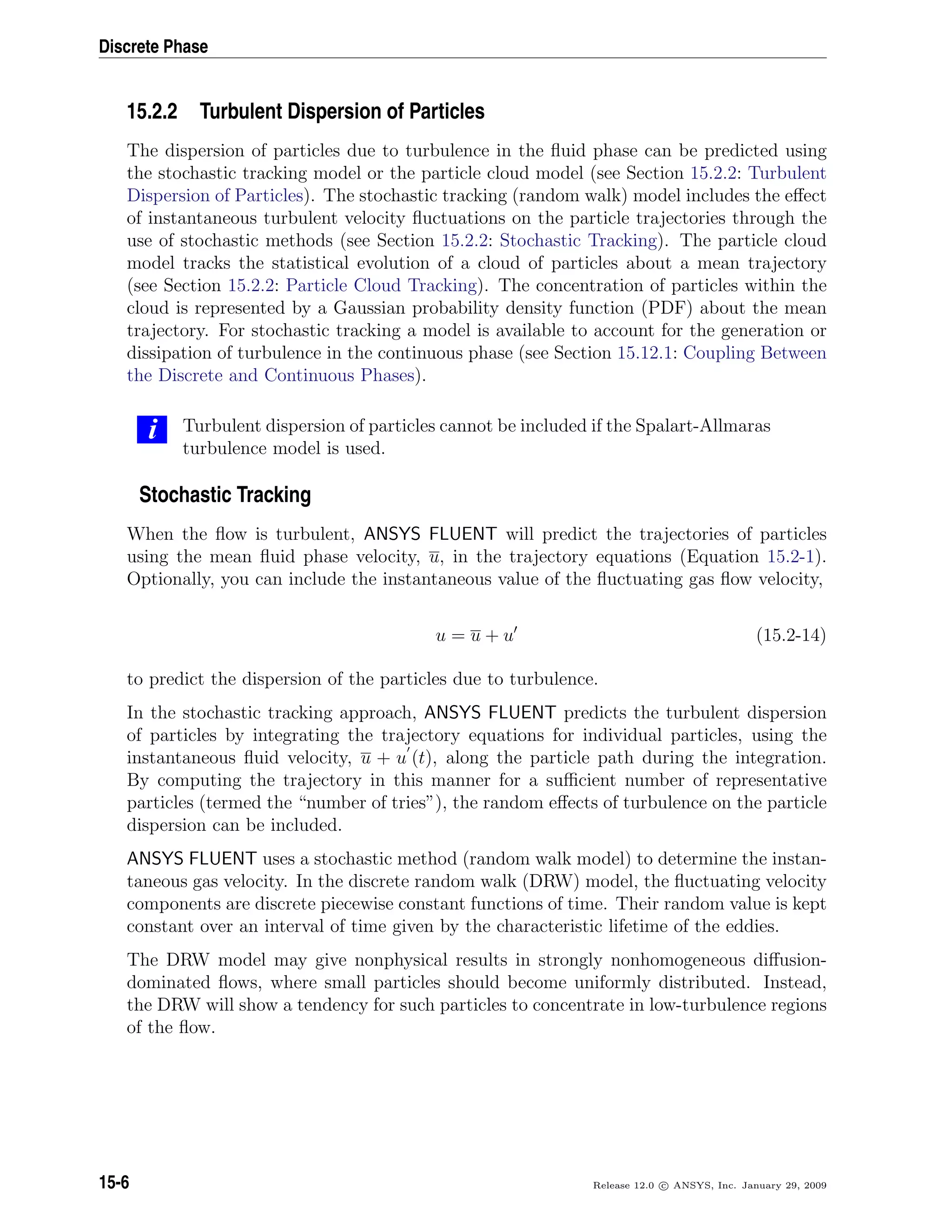 Discrete Phase
15.2.2 Turbulent Dispersion of Particles
The dispersion of particles due to turbulence in the ﬂuid phase can be predicted using
the stochastic tracking model or the particle cloud model (see Section 15.2.2: Turbulent
Dispersion of Particles). The stochastic tracking (random walk) model includes the eﬀect
of instantaneous turbulent velocity ﬂuctuations on the particle trajectories through the
use of stochastic methods (see Section 15.2.2: Stochastic Tracking). The particle cloud
model tracks the statistical evolution of a cloud of particles about a mean trajectory
(see Section 15.2.2: Particle Cloud Tracking). The concentration of particles within the
cloud is represented by a Gaussian probability density function (PDF) about the mean
trajectory. For stochastic tracking a model is available to account for the generation or
dissipation of turbulence in the continuous phase (see Section 15.12.1: Coupling Between
the Discrete and Continuous Phases).
i Turbulent dispersion of particles cannot be included if the Spalart-Allmaras
turbulence model is used.
Stochastic Tracking
When the ﬂow is turbulent, ANSYS FLUENT will predict the trajectories of particles
using the mean ﬂuid phase velocity, u, in the trajectory equations (Equation 15.2-1).
Optionally, you can include the instantaneous value of the ﬂuctuating gas ﬂow velocity,
u = u + u (15.2-14)
to predict the dispersion of the particles due to turbulence.
In the stochastic tracking approach, ANSYS FLUENT predicts the turbulent dispersion
of particles by integrating the trajectory equations for individual particles, using the
instantaneous ﬂuid velocity, u + u (t), along the particle path during the integration.
By computing the trajectory in this manner for a suﬃcient number of representative
particles (termed the “number of tries”), the random eﬀects of turbulence on the particle
dispersion can be included.
ANSYS FLUENT uses a stochastic method (random walk model) to determine the instan-
taneous gas velocity. In the discrete random walk (DRW) model, the ﬂuctuating velocity
components are discrete piecewise constant functions of time. Their random value is kept
constant over an interval of time given by the characteristic lifetime of the eddies.
The DRW model may give nonphysical results in strongly nonhomogeneous diﬀusion-
dominated ﬂows, where small particles should become uniformly distributed. Instead,
the DRW will show a tendency for such particles to concentrate in low-turbulence regions
of the ﬂow.
15-6 Release 12.0 c ANSYS, Inc. January 29, 2009
 