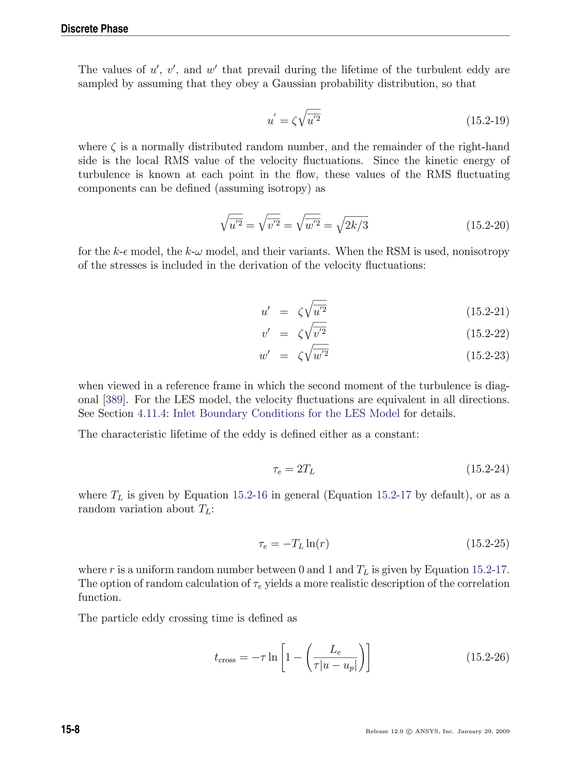 Discrete Phase
The values of u , v , and w that prevail during the lifetime of the turbulent eddy are
sampled by assuming that they obey a Gaussian probability distribution, so that
u = ζ u 2 (15.2-19)
where ζ is a normally distributed random number, and the remainder of the right-hand
side is the local RMS value of the velocity ﬂuctuations. Since the kinetic energy of
turbulence is known at each point in the ﬂow, these values of the RMS ﬂuctuating
components can be deﬁned (assuming isotropy) as
u 2 = v 2 = w 2 = 2k/3 (15.2-20)
for the k- model, the k-ω model, and their variants. When the RSM is used, nonisotropy
of the stresses is included in the derivation of the velocity ﬂuctuations:
u = ζ u 2 (15.2-21)
v = ζ v 2 (15.2-22)
w = ζ w 2 (15.2-23)
when viewed in a reference frame in which the second moment of the turbulence is diag-
onal [389]. For the LES model, the velocity ﬂuctuations are equivalent in all directions.
See Section 4.11.4: Inlet Boundary Conditions for the LES Model for details.
The characteristic lifetime of the eddy is deﬁned either as a constant:
τe = 2TL (15.2-24)
where TL is given by Equation 15.2-16 in general (Equation 15.2-17 by default), or as a
random variation about TL:
τe = −TL ln(r) (15.2-25)
where r is a uniform random number between 0 and 1 and TL is given by Equation 15.2-17.
The option of random calculation of τe yields a more realistic description of the correlation
function.
The particle eddy crossing time is deﬁned as
tcross = −τ ln 1 −
Le
τ|u − up|
(15.2-26)
15-8 Release 12.0 c ANSYS, Inc. January 29, 2009
 