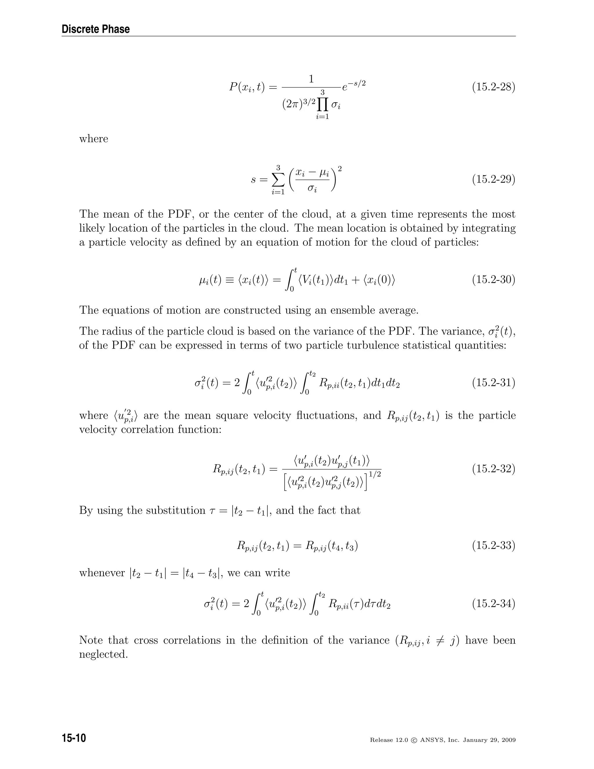 Discrete Phase
P(xi, t) =
1
(2π)3/2
3
i=1
σi
e−s/2
(15.2-28)
where
s =
3
i=1
xi − µi
σi
2
(15.2-29)
The mean of the PDF, or the center of the cloud, at a given time represents the most
likely location of the particles in the cloud. The mean location is obtained by integrating
a particle velocity as deﬁned by an equation of motion for the cloud of particles:
µi(t) ≡ xi(t) =
t
0
Vi(t1) dt1 + xi(0) (15.2-30)
The equations of motion are constructed using an ensemble average.
The radius of the particle cloud is based on the variance of the PDF. The variance, σ2
i (t),
of the PDF can be expressed in terms of two particle turbulence statistical quantities:
σ2
i (t) = 2
t
0
u 2
p,i(t2)
t2
0
Rp,ii(t2, t1)dt1dt2 (15.2-31)
where u 2
p,i are the mean square velocity ﬂuctuations, and Rp,ij(t2, t1) is the particle
velocity correlation function:
Rp,ij(t2, t1) =
up,i(t2)up,j(t1)
u 2
p,i(t2)u 2
p,j(t2)
1/2
(15.2-32)
By using the substitution τ = |t2 − t1|, and the fact that
Rp,ij(t2, t1) = Rp,ij(t4, t3) (15.2-33)
whenever |t2 − t1| = |t4 − t3|, we can write
σ2
i (t) = 2
t
0
u 2
p,i(t2)
t2
0
Rp,ii(τ)dτdt2 (15.2-34)
Note that cross correlations in the deﬁnition of the variance (Rp,ij, i = j) have been
neglected.
15-10 Release 12.0 c ANSYS, Inc. January 29, 2009
 