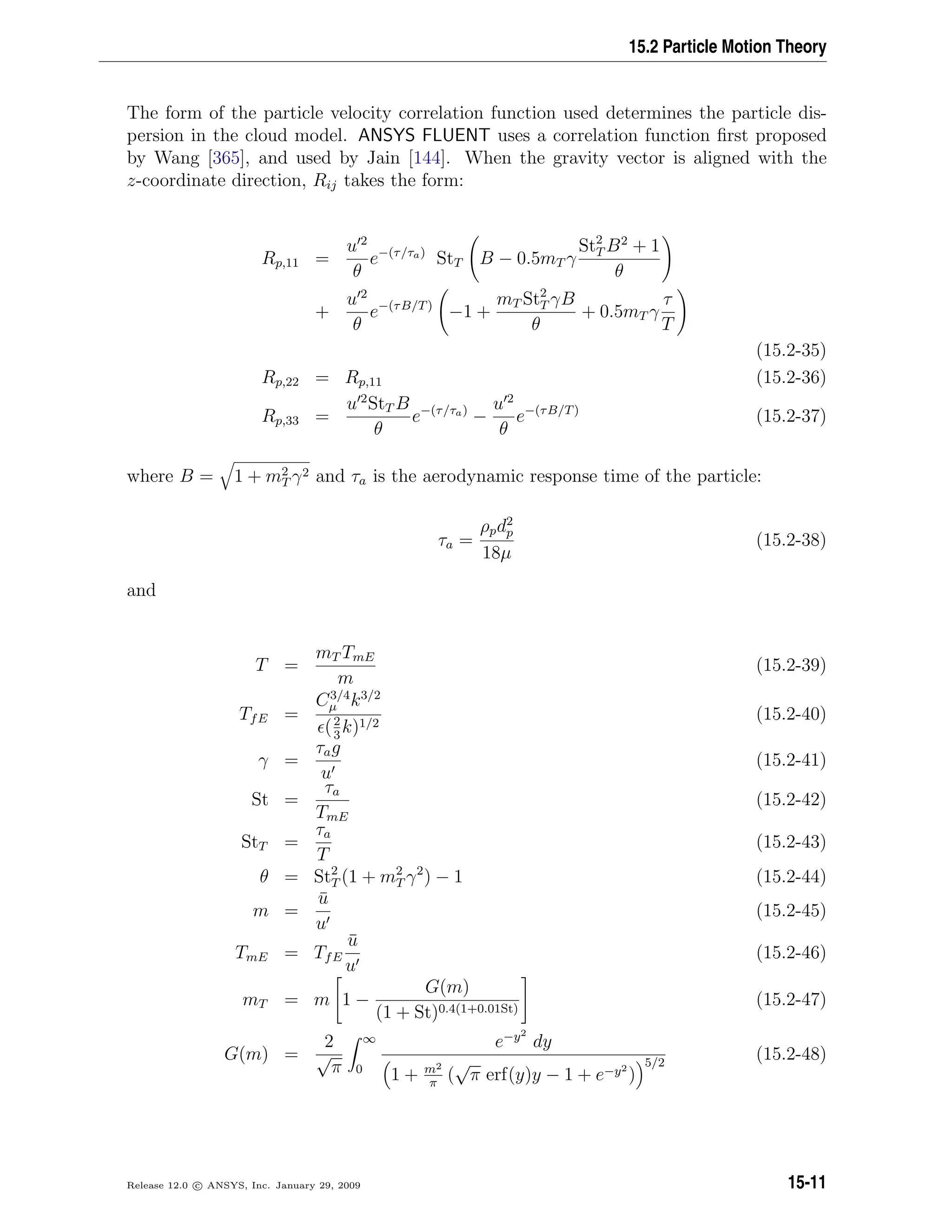 15.2 Particle Motion Theory
The form of the particle velocity correlation function used determines the particle dis-
persion in the cloud model. ANSYS FLUENT uses a correlation function ﬁrst proposed
by Wang [365], and used by Jain [144]. When the gravity vector is aligned with the
z-coordinate direction, Rij takes the form:
Rp,11 =
u 2
θ
e−(τ/τa)
StT B − 0.5mT γ
St2
T B2
+ 1
θ
+
u 2
θ
e−(τB/T)
−1 +
mT St2
T γB
θ
+ 0.5mT γ
τ
T
(15.2-35)
Rp,22 = Rp,11 (15.2-36)
Rp,33 =
u 2
StT B
θ
e−(τ/τa)
−
u 2
θ
e−(τB/T)
(15.2-37)
where B = 1 + m2
T γ2 and τa is the aerodynamic response time of the particle:
τa =
ρpd2
p
18µ
(15.2-38)
and
T =
mT TmE
m
(15.2-39)
TfE =
C3/4
µ k3/2
(2
3
k)1/2
(15.2-40)
γ =
τag
u
(15.2-41)
St =
τa
TmE
(15.2-42)
StT =
τa
T
(15.2-43)
θ = St2
T (1 + m2
T γ2
) − 1 (15.2-44)
m =
¯u
u
(15.2-45)
TmE = TfE
¯u
u
(15.2-46)
mT = m 1 −
G(m)
(1 + St)0.4(1+0.01St)
(15.2-47)
G(m) =
2
√
π
∞
0
e−y2
dy
1 + m2
π
(
√
π erf(y)y − 1 + e−y2
)
5/2
(15.2-48)
Release 12.0 c ANSYS, Inc. January 29, 2009 15-11
 