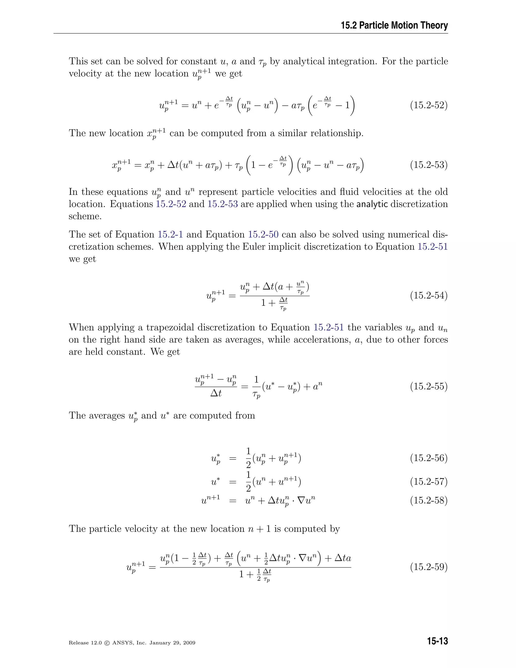 15.2 Particle Motion Theory
This set can be solved for constant u, a and τp by analytical integration. For the particle
velocity at the new location un+1
p we get
un+1
p = un
+ e
− ∆t
τp un
p − un
− aτp e
− ∆t
τp − 1 (15.2-52)
The new location xn+1
p can be computed from a similar relationship.
xn+1
p = xn
p + ∆t(un
+ aτp) + τp 1 − e
− ∆t
τp un
p − un
− aτp (15.2-53)
In these equations un
p and un
represent particle velocities and ﬂuid velocities at the old
location. Equations 15.2-52 and 15.2-53 are applied when using the analytic discretization
scheme.
The set of Equation 15.2-1 and Equation 15.2-50 can also be solved using numerical dis-
cretization schemes. When applying the Euler implicit discretization to Equation 15.2-51
we get
un+1
p =
un
p + ∆t(a + un
τp
)
1 + ∆t
τp
(15.2-54)
When applying a trapezoidal discretization to Equation 15.2-51 the variables up and un
on the right hand side are taken as averages, while accelerations, a, due to other forces
are held constant. We get
un+1
p − un
p
∆t
=
1
τp
(u∗
− u∗
p) + an
(15.2-55)
The averages u∗
p and u∗
are computed from
u∗
p =
1
2
(un
p + un+1
p ) (15.2-56)
u∗
=
1
2
(un
+ un+1
) (15.2-57)
un+1
= un
+ ∆tun
p · un
(15.2-58)
The particle velocity at the new location n + 1 is computed by
un+1
p =
un
p (1 − 1
2
∆t
τp
) + ∆t
τp
un
+ 1
2
∆tun
p · un
+ ∆ta
1 + 1
2
∆t
τp
(15.2-59)
Release 12.0 c ANSYS, Inc. January 29, 2009 15-13
 