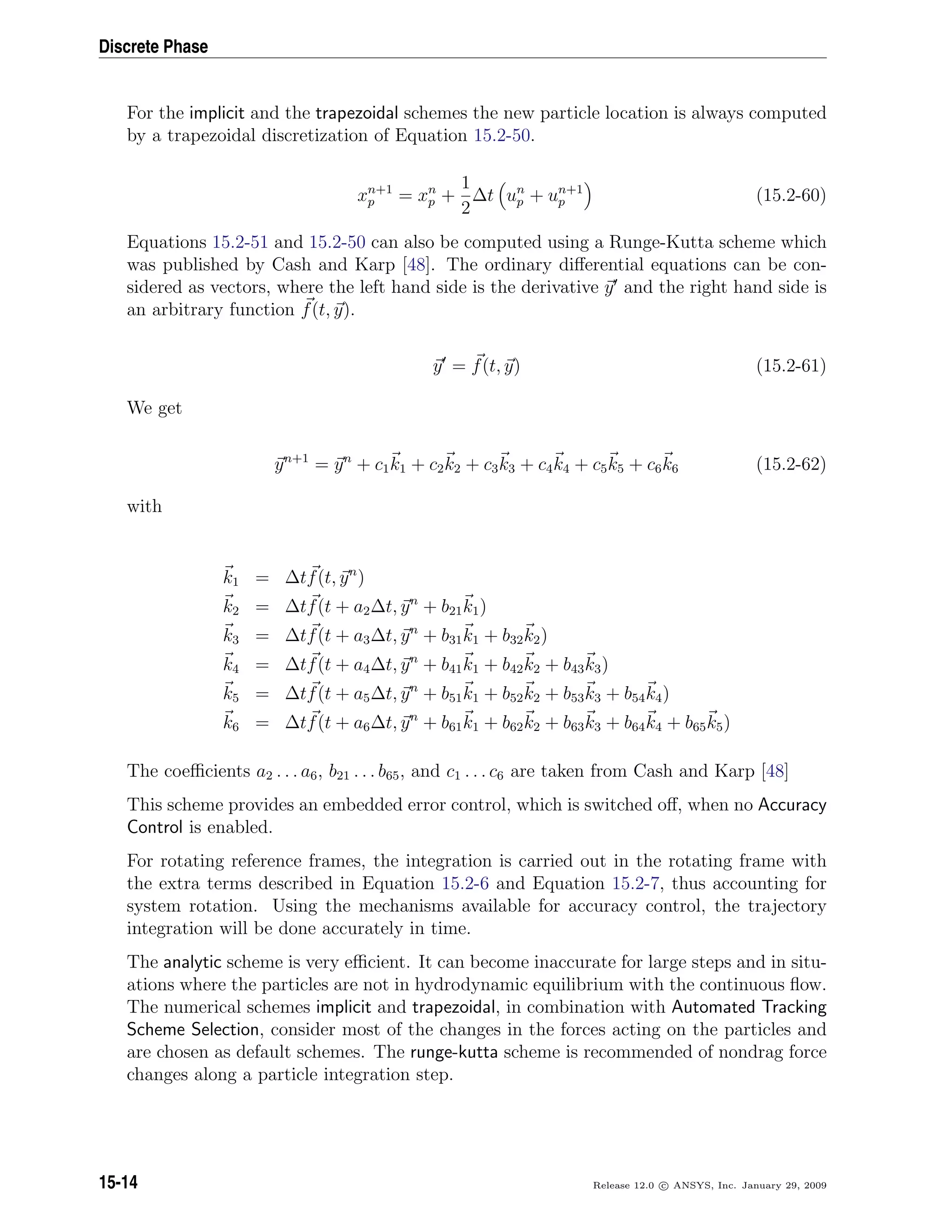 Discrete Phase
For the implicit and the trapezoidal schemes the new particle location is always computed
by a trapezoidal discretization of Equation 15.2-50.
xn+1
p = xn
p +
1
2
∆t un
p + un+1
p (15.2-60)
Equations 15.2-51 and 15.2-50 can also be computed using a Runge-Kutta scheme which
was published by Cash and Karp [48]. The ordinary diﬀerential equations can be con-
sidered as vectors, where the left hand side is the derivative y and the right hand side is
an arbitrary function f(t, y).
y = f(t, y) (15.2-61)
We get
yn+1
= yn
+ c1k1 + c2k2 + c3k3 + c4k4 + c5k5 + c6k6 (15.2-62)
with
k1 = ∆tf(t, yn
)
k2 = ∆tf(t + a2∆t, yn
+ b21k1)
k3 = ∆tf(t + a3∆t, yn
+ b31k1 + b32k2)
k4 = ∆tf(t + a4∆t, yn
+ b41k1 + b42k2 + b43k3)
k5 = ∆tf(t + a5∆t, yn
+ b51k1 + b52k2 + b53k3 + b54k4)
k6 = ∆tf(t + a6∆t, yn
+ b61k1 + b62k2 + b63k3 + b64k4 + b65k5)
The coeﬃcients a2 . . . a6, b21 . . . b65, and c1 . . . c6 are taken from Cash and Karp [48]
This scheme provides an embedded error control, which is switched oﬀ, when no Accuracy
Control is enabled.
For rotating reference frames, the integration is carried out in the rotating frame with
the extra terms described in Equation 15.2-6 and Equation 15.2-7, thus accounting for
system rotation. Using the mechanisms available for accuracy control, the trajectory
integration will be done accurately in time.
The analytic scheme is very eﬃcient. It can become inaccurate for large steps and in situ-
ations where the particles are not in hydrodynamic equilibrium with the continuous ﬂow.
The numerical schemes implicit and trapezoidal, in combination with Automated Tracking
Scheme Selection, consider most of the changes in the forces acting on the particles and
are chosen as default schemes. The runge-kutta scheme is recommended of nondrag force
changes along a particle integration step.
15-14 Release 12.0 c ANSYS, Inc. January 29, 2009
 
