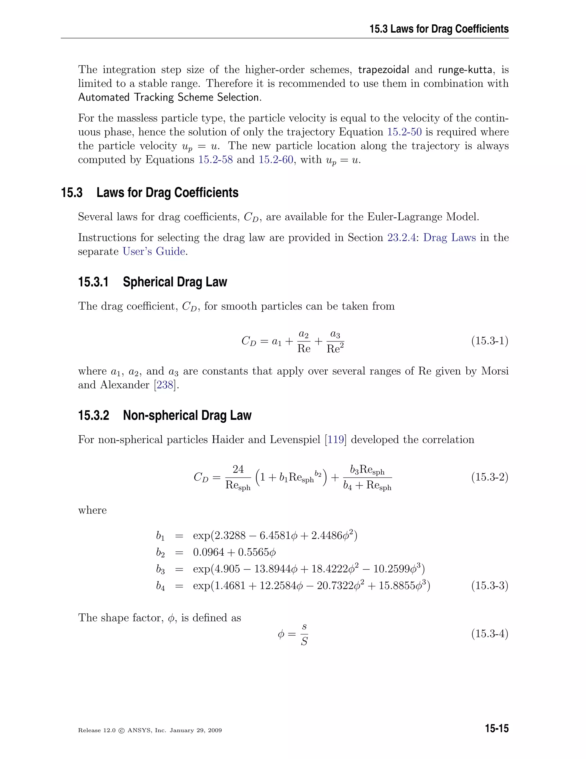 15.3 Laws for Drag Coefﬁcients
The integration step size of the higher-order schemes, trapezoidal and runge-kutta, is
limited to a stable range. Therefore it is recommended to use them in combination with
Automated Tracking Scheme Selection.
For the massless particle type, the particle velocity is equal to the velocity of the contin-
uous phase, hence the solution of only the trajectory Equation 15.2-50 is required where
the particle velocity up = u. The new particle location along the trajectory is always
computed by Equations 15.2-58 and 15.2-60, with up = u.
15.3 Laws for Drag Coefﬁcients
Several laws for drag coeﬃcients, CD, are available for the Euler-Lagrange Model.
Instructions for selecting the drag law are provided in Section 23.2.4: Drag Laws in the
separate User’s Guide.
15.3.1 Spherical Drag Law
The drag coeﬃcient, CD, for smooth particles can be taken from
CD = a1 +
a2
Re
+
a3
Re2 (15.3-1)
where a1, a2, and a3 are constants that apply over several ranges of Re given by Morsi
and Alexander [238].
15.3.2 Non-spherical Drag Law
For non-spherical particles Haider and Levenspiel [119] developed the correlation
CD =
24
Resph
1 + b1Resph
b2
+
b3Resph
b4 + Resph
(15.3-2)
where
b1 = exp(2.3288 − 6.4581φ + 2.4486φ2
)
b2 = 0.0964 + 0.5565φ
b3 = exp(4.905 − 13.8944φ + 18.4222φ2
− 10.2599φ3
)
b4 = exp(1.4681 + 12.2584φ − 20.7322φ2
+ 15.8855φ3
) (15.3-3)
The shape factor, φ, is deﬁned as
φ =
s
S
(15.3-4)
Release 12.0 c ANSYS, Inc. January 29, 2009 15-15
 