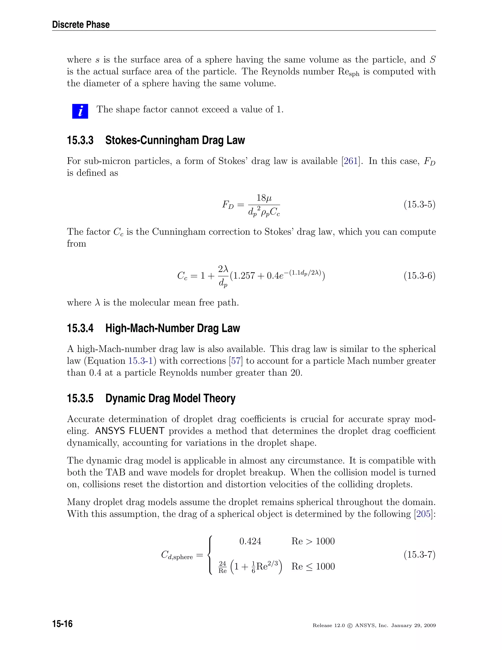 Discrete Phase
where s is the surface area of a sphere having the same volume as the particle, and S
is the actual surface area of the particle. The Reynolds number Resph is computed with
the diameter of a sphere having the same volume.
i The shape factor cannot exceed a value of 1.
15.3.3 Stokes-Cunningham Drag Law
For sub-micron particles, a form of Stokes’ drag law is available [261]. In this case, FD
is deﬁned as
FD =
18µ
dp
2
ρpCc
(15.3-5)
The factor Cc is the Cunningham correction to Stokes’ drag law, which you can compute
from
Cc = 1 +
2λ
dp
(1.257 + 0.4e−(1.1dp/2λ)
) (15.3-6)
where λ is the molecular mean free path.
15.3.4 High-Mach-Number Drag Law
A high-Mach-number drag law is also available. This drag law is similar to the spherical
law (Equation 15.3-1) with corrections [57] to account for a particle Mach number greater
than 0.4 at a particle Reynolds number greater than 20.
15.3.5 Dynamic Drag Model Theory
Accurate determination of droplet drag coeﬃcients is crucial for accurate spray mod-
eling. ANSYS FLUENT provides a method that determines the droplet drag coeﬃcient
dynamically, accounting for variations in the droplet shape.
The dynamic drag model is applicable in almost any circumstance. It is compatible with
both the TAB and wave models for droplet breakup. When the collision model is turned
on, collisions reset the distortion and distortion velocities of the colliding droplets.
Many droplet drag models assume the droplet remains spherical throughout the domain.
With this assumption, the drag of a spherical object is determined by the following [205]:
Cd,sphere =



0.424 Re  1000
24
Re
1 + 1
6
Re2/3
Re ≤ 1000
(15.3-7)
15-16 Release 12.0 c ANSYS, Inc. January 29, 2009
 
