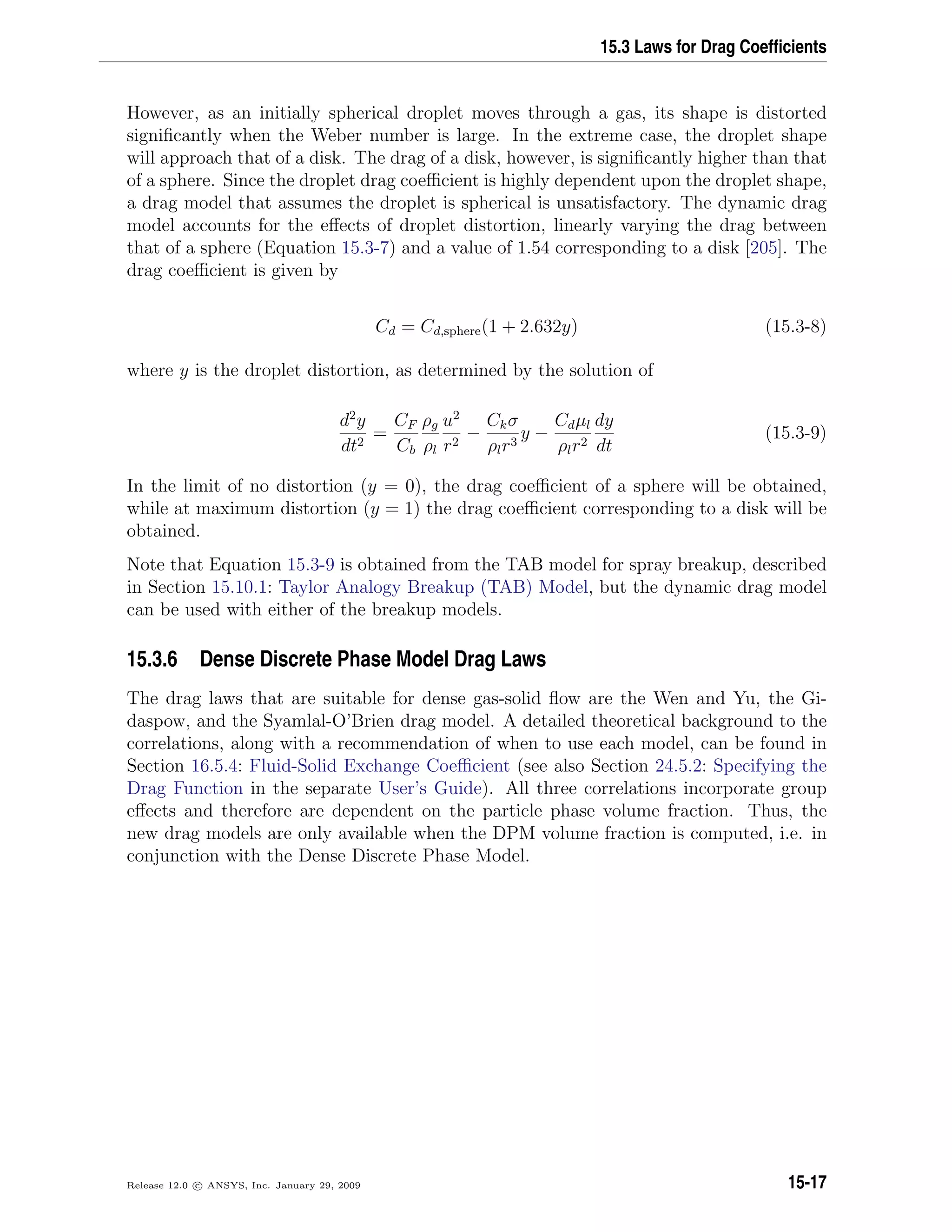 15.3 Laws for Drag Coefﬁcients
However, as an initially spherical droplet moves through a gas, its shape is distorted
signiﬁcantly when the Weber number is large. In the extreme case, the droplet shape
will approach that of a disk. The drag of a disk, however, is signiﬁcantly higher than that
of a sphere. Since the droplet drag coeﬃcient is highly dependent upon the droplet shape,
a drag model that assumes the droplet is spherical is unsatisfactory. The dynamic drag
model accounts for the eﬀects of droplet distortion, linearly varying the drag between
that of a sphere (Equation 15.3-7) and a value of 1.54 corresponding to a disk [205]. The
drag coeﬃcient is given by
Cd = Cd,sphere(1 + 2.632y) (15.3-8)
where y is the droplet distortion, as determined by the solution of
d2
y
dt2
=
CF
Cb
ρg
ρl
u2
r2
−
Ckσ
ρlr3
y −
Cdµl
ρlr2
dy
dt
(15.3-9)
In the limit of no distortion (y = 0), the drag coeﬃcient of a sphere will be obtained,
while at maximum distortion (y = 1) the drag coeﬃcient corresponding to a disk will be
obtained.
Note that Equation 15.3-9 is obtained from the TAB model for spray breakup, described
in Section 15.10.1: Taylor Analogy Breakup (TAB) Model, but the dynamic drag model
can be used with either of the breakup models.
15.3.6 Dense Discrete Phase Model Drag Laws
The drag laws that are suitable for dense gas-solid ﬂow are the Wen and Yu, the Gi-
daspow, and the Syamlal-O’Brien drag model. A detailed theoretical background to the
correlations, along with a recommendation of when to use each model, can be found in
Section 16.5.4: Fluid-Solid Exchange Coeﬃcient (see also Section 24.5.2: Specifying the
Drag Function in the separate User’s Guide). All three correlations incorporate group
eﬀects and therefore are dependent on the particle phase volume fraction. Thus, the
new drag models are only available when the DPM volume fraction is computed, i.e. in
conjunction with the Dense Discrete Phase Model.
Release 12.0 c ANSYS, Inc. January 29, 2009 15-17
 