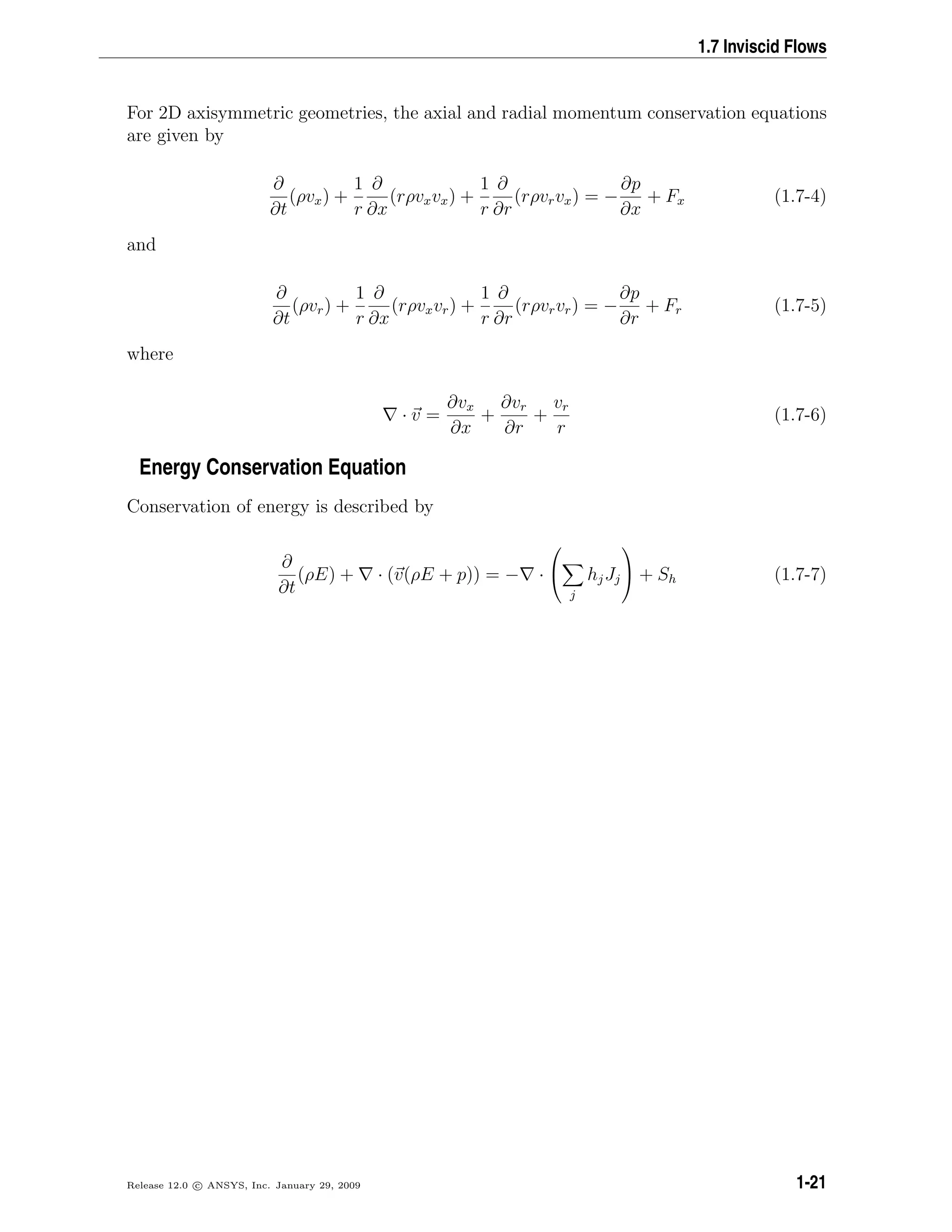 1.7 Inviscid Flows
For 2D axisymmetric geometries, the axial and radial momentum conservation equations
are given by
∂
∂t
(ρvx) +
1
r
∂
∂x
(rρvxvx) +
1
r
∂
∂r
(rρvrvx) = −
∂p
∂x
+ Fx (1.7-4)
and
∂
∂t
(ρvr) +
1
r
∂
∂x
(rρvxvr) +
1
r
∂
∂r
(rρvrvr) = −
∂p
∂r
+ Fr (1.7-5)
where
· v =
∂vx
∂x
+
∂vr
∂r
+
vr
r
(1.7-6)
Energy Conservation Equation
Conservation of energy is described by
∂
∂t
(ρE) + · (v(ρE + p)) = − ·


j
hjJj

 + Sh (1.7-7)
Release 12.0 c ANSYS, Inc. January 29, 2009 1-21
 