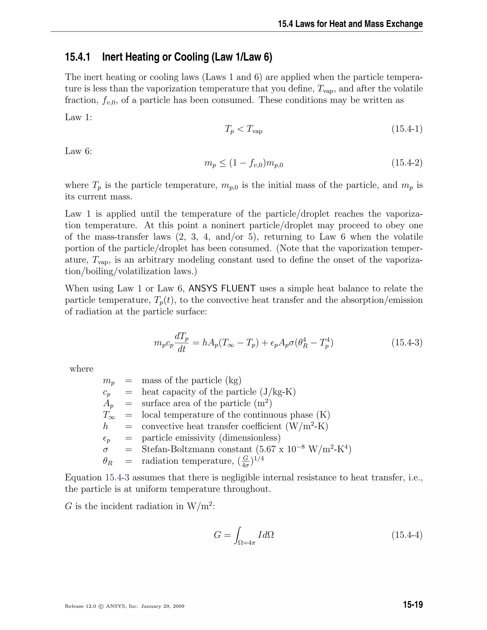 15.4 Laws for Heat and Mass Exchange
15.4.1 Inert Heating or Cooling (Law 1/Law 6)
The inert heating or cooling laws (Laws 1 and 6) are applied when the particle tempera-
ture is less than the vaporization temperature that you deﬁne, Tvap, and after the volatile
fraction, fv,0, of a particle has been consumed. These conditions may be written as
Law 1:
Tp  Tvap (15.4-1)
Law 6:
mp ≤ (1 − fv,0)mp,0 (15.4-2)
where Tp is the particle temperature, mp,0 is the initial mass of the particle, and mp is
its current mass.
Law 1 is applied until the temperature of the particle/droplet reaches the vaporiza-
tion temperature. At this point a noninert particle/droplet may proceed to obey one
of the mass-transfer laws (2, 3, 4, and/or 5), returning to Law 6 when the volatile
portion of the particle/droplet has been consumed. (Note that the vaporization temper-
ature, Tvap, is an arbitrary modeling constant used to deﬁne the onset of the vaporiza-
tion/boiling/volatilization laws.)
When using Law 1 or Law 6, ANSYS FLUENT uses a simple heat balance to relate the
particle temperature, Tp(t), to the convective heat transfer and the absorption/emission
of radiation at the particle surface:
mpcp
dTp
dt
= hAp(T∞ − Tp) + pApσ(θ4
R − T4
p ) (15.4-3)
where
mp = mass of the particle (kg)
cp = heat capacity of the particle (J/kg-K)
Ap = surface area of the particle (m2
)
T∞ = local temperature of the continuous phase (K)
h = convective heat transfer coeﬃcient (W/m2
-K)
p = particle emissivity (dimensionless)
σ = Stefan-Boltzmann constant (5.67 x 10−8
W/m2
-K4
)
θR = radiation temperature, ( G
4σ
)1/4
Equation 15.4-3 assumes that there is negligible internal resistance to heat transfer, i.e.,
the particle is at uniform temperature throughout.
G is the incident radiation in W/m2
:
G =
Ω=4π
IdΩ (15.4-4)
Release 12.0 c ANSYS, Inc. January 29, 2009 15-19
 