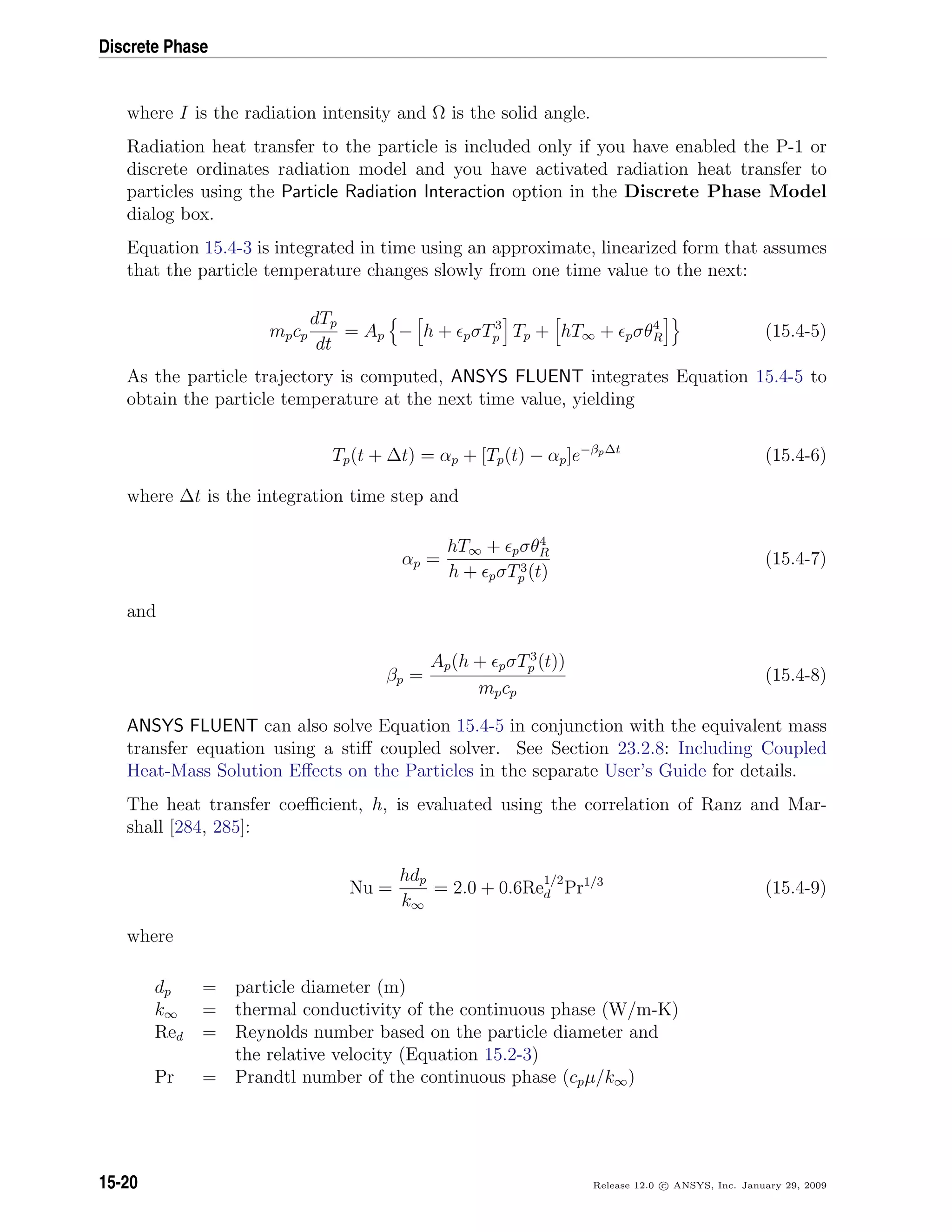 Discrete Phase
where I is the radiation intensity and Ω is the solid angle.
Radiation heat transfer to the particle is included only if you have enabled the P-1 or
discrete ordinates radiation model and you have activated radiation heat transfer to
particles using the Particle Radiation Interaction option in the Discrete Phase Model
dialog box.
Equation 15.4-3 is integrated in time using an approximate, linearized form that assumes
that the particle temperature changes slowly from one time value to the next:
mpcp
dTp
dt
= Ap − h + pσT3
p Tp + hT∞ + pσθ4
R (15.4-5)
As the particle trajectory is computed, ANSYS FLUENT integrates Equation 15.4-5 to
obtain the particle temperature at the next time value, yielding
Tp(t + ∆t) = αp + [Tp(t) − αp]e−βp∆t
(15.4-6)
where ∆t is the integration time step and
αp =
hT∞ + pσθ4
R
h + pσT3
p (t)
(15.4-7)
and
βp =
Ap(h + pσT3
p (t))
mpcp
(15.4-8)
ANSYS FLUENT can also solve Equation 15.4-5 in conjunction with the equivalent mass
transfer equation using a stiﬀ coupled solver. See Section 23.2.8: Including Coupled
Heat-Mass Solution Eﬀects on the Particles in the separate User’s Guide for details.
The heat transfer coeﬃcient, h, is evaluated using the correlation of Ranz and Mar-
shall [284, 285]:
Nu =
hdp
k∞
= 2.0 + 0.6Re
1/2
d Pr1/3
(15.4-9)
where
dp = particle diameter (m)
k∞ = thermal conductivity of the continuous phase (W/m-K)
Red = Reynolds number based on the particle diameter and
the relative velocity (Equation 15.2-3)
Pr = Prandtl number of the continuous phase (cpµ/k∞)
15-20 Release 12.0 c ANSYS, Inc. January 29, 2009
 