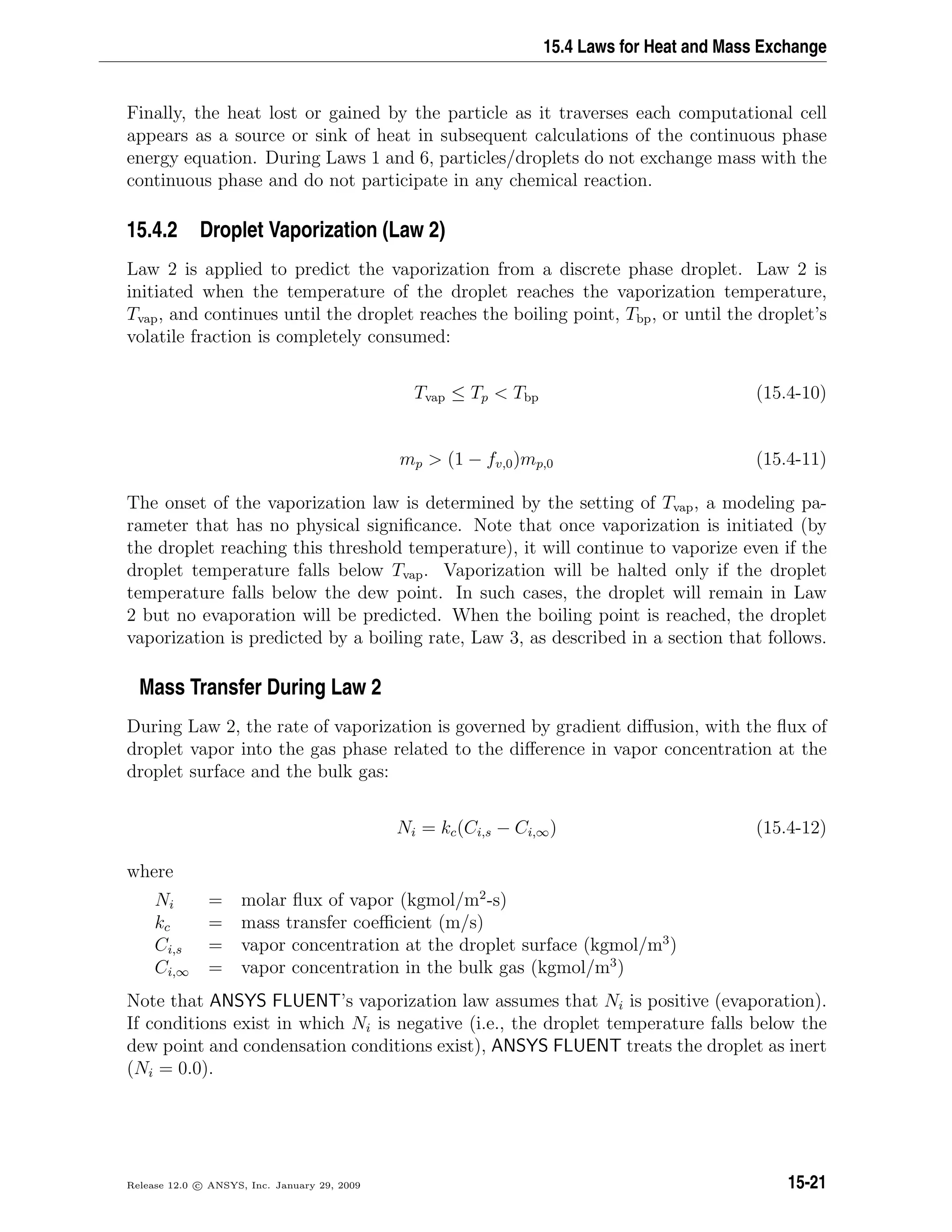 15.4 Laws for Heat and Mass Exchange
Finally, the heat lost or gained by the particle as it traverses each computational cell
appears as a source or sink of heat in subsequent calculations of the continuous phase
energy equation. During Laws 1 and 6, particles/droplets do not exchange mass with the
continuous phase and do not participate in any chemical reaction.
15.4.2 Droplet Vaporization (Law 2)
Law 2 is applied to predict the vaporization from a discrete phase droplet. Law 2 is
initiated when the temperature of the droplet reaches the vaporization temperature,
Tvap, and continues until the droplet reaches the boiling point, Tbp, or until the droplet’s
volatile fraction is completely consumed:
Tvap ≤ Tp  Tbp (15.4-10)
mp  (1 − fv,0)mp,0 (15.4-11)
The onset of the vaporization law is determined by the setting of Tvap, a modeling pa-
rameter that has no physical signiﬁcance. Note that once vaporization is initiated (by
the droplet reaching this threshold temperature), it will continue to vaporize even if the
droplet temperature falls below Tvap. Vaporization will be halted only if the droplet
temperature falls below the dew point. In such cases, the droplet will remain in Law
2 but no evaporation will be predicted. When the boiling point is reached, the droplet
vaporization is predicted by a boiling rate, Law 3, as described in a section that follows.
Mass Transfer During Law 2
During Law 2, the rate of vaporization is governed by gradient diﬀusion, with the ﬂux of
droplet vapor into the gas phase related to the diﬀerence in vapor concentration at the
droplet surface and the bulk gas:
Ni = kc(Ci,s − Ci,∞) (15.4-12)
where
Ni = molar ﬂux of vapor (kgmol/m2
-s)
kc = mass transfer coeﬃcient (m/s)
Ci,s = vapor concentration at the droplet surface (kgmol/m3
)
Ci,∞ = vapor concentration in the bulk gas (kgmol/m3
)
Note that ANSYS FLUENT’s vaporization law assumes that Ni is positive (evaporation).
If conditions exist in which Ni is negative (i.e., the droplet temperature falls below the
dew point and condensation conditions exist), ANSYS FLUENT treats the droplet as inert
(Ni = 0.0).
Release 12.0 c ANSYS, Inc. January 29, 2009 15-21
 