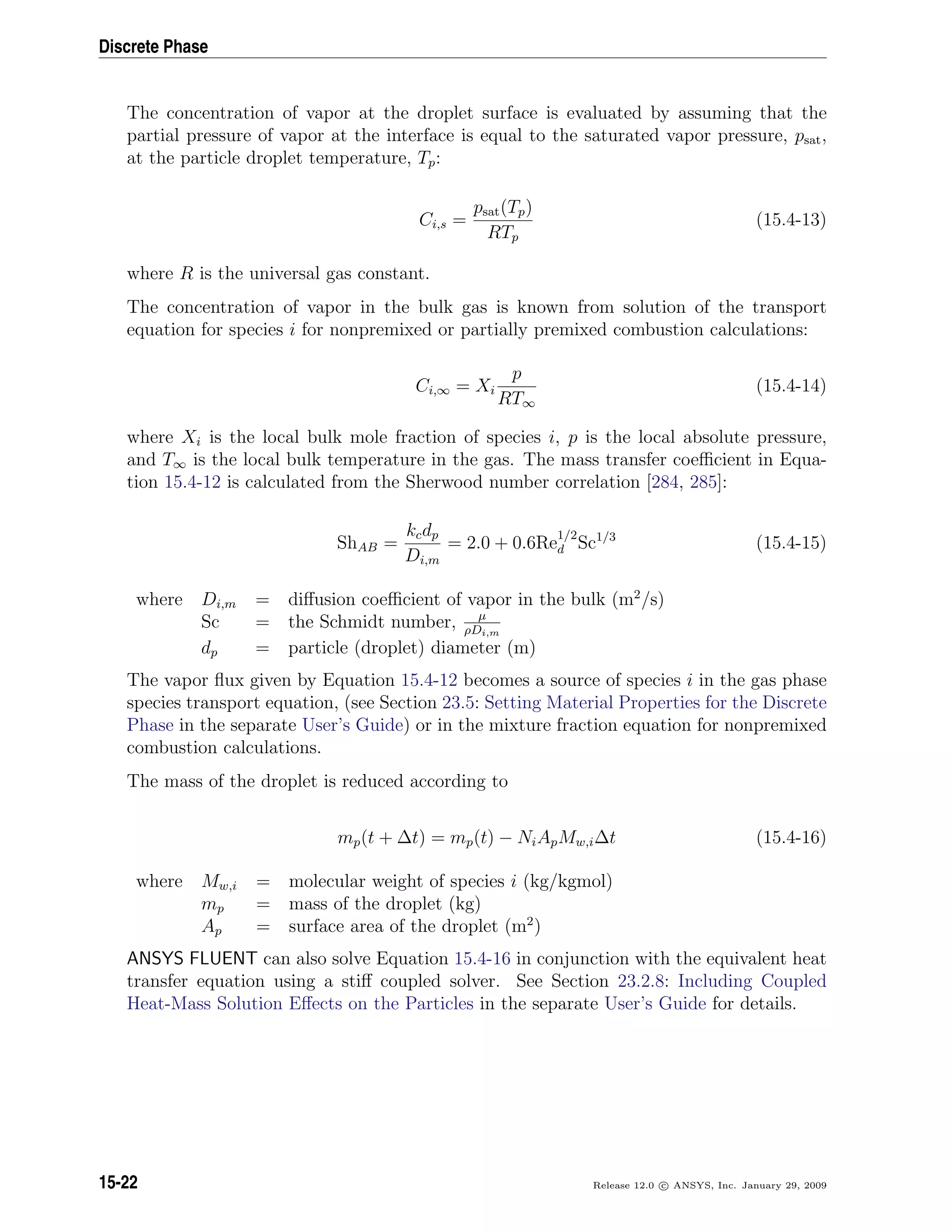 Discrete Phase
The concentration of vapor at the droplet surface is evaluated by assuming that the
partial pressure of vapor at the interface is equal to the saturated vapor pressure, psat,
at the particle droplet temperature, Tp:
Ci,s =
psat(Tp)
RTp
(15.4-13)
where R is the universal gas constant.
The concentration of vapor in the bulk gas is known from solution of the transport
equation for species i for nonpremixed or partially premixed combustion calculations:
Ci,∞ = Xi
p
RT∞
(15.4-14)
where Xi is the local bulk mole fraction of species i, p is the local absolute pressure,
and T∞ is the local bulk temperature in the gas. The mass transfer coeﬃcient in Equa-
tion 15.4-12 is calculated from the Sherwood number correlation [284, 285]:
ShAB =
kcdp
Di,m
= 2.0 + 0.6Re
1/2
d Sc1/3
(15.4-15)
where Di,m = diﬀusion coeﬃcient of vapor in the bulk (m2
/s)
Sc = the Schmidt number, µ
ρDi,m
dp = particle (droplet) diameter (m)
The vapor ﬂux given by Equation 15.4-12 becomes a source of species i in the gas phase
species transport equation, (see Section 23.5: Setting Material Properties for the Discrete
Phase in the separate User’s Guide) or in the mixture fraction equation for nonpremixed
combustion calculations.
The mass of the droplet is reduced according to
mp(t + ∆t) = mp(t) − NiApMw,i∆t (15.4-16)
where Mw,i = molecular weight of species i (kg/kgmol)
mp = mass of the droplet (kg)
Ap = surface area of the droplet (m2
)
ANSYS FLUENT can also solve Equation 15.4-16 in conjunction with the equivalent heat
transfer equation using a stiﬀ coupled solver. See Section 23.2.8: Including Coupled
Heat-Mass Solution Eﬀects on the Particles in the separate User’s Guide for details.
15-22 Release 12.0 c ANSYS, Inc. January 29, 2009
 