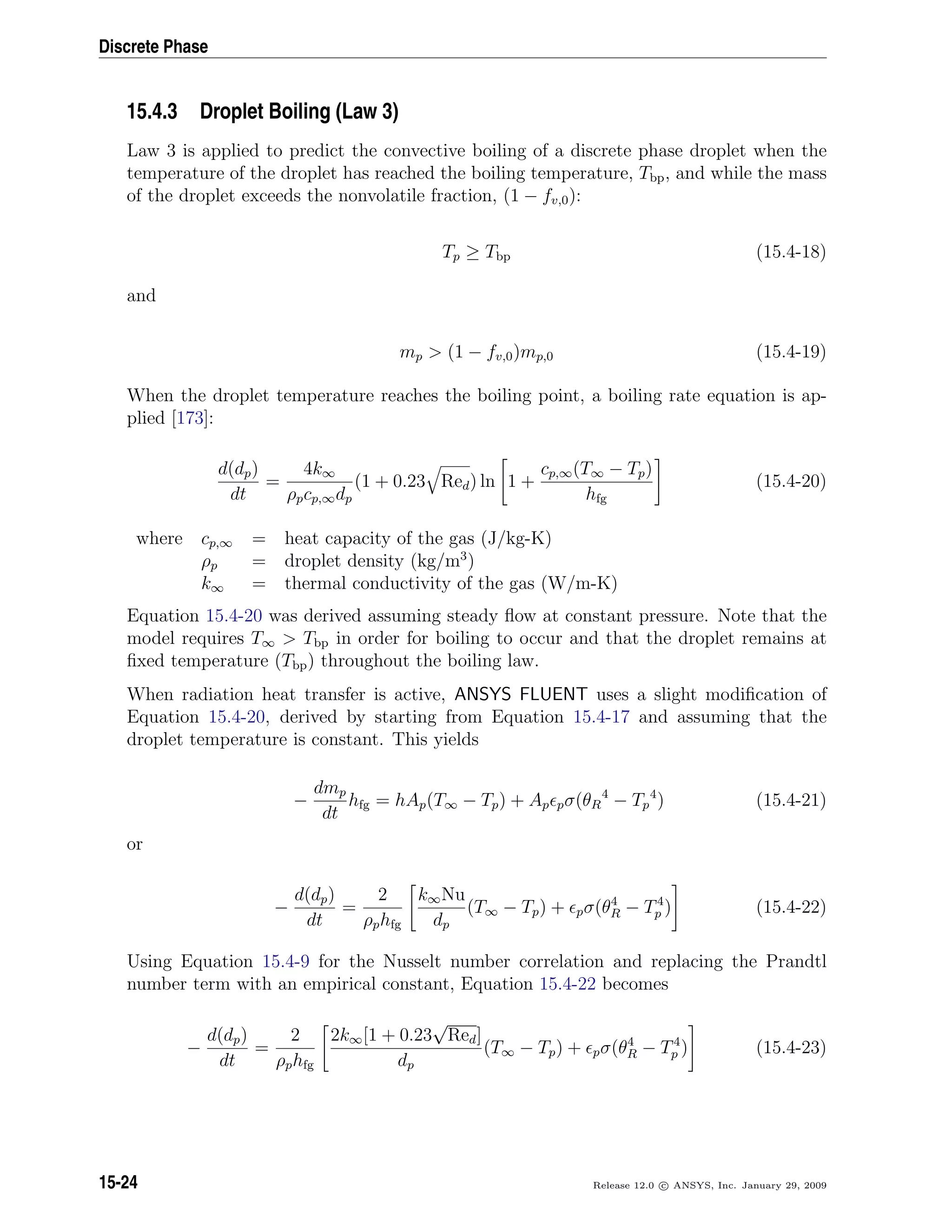 Discrete Phase
15.4.3 Droplet Boiling (Law 3)
Law 3 is applied to predict the convective boiling of a discrete phase droplet when the
temperature of the droplet has reached the boiling temperature, Tbp, and while the mass
of the droplet exceeds the nonvolatile fraction, (1 − fv,0):
Tp ≥ Tbp (15.4-18)
and
mp  (1 − fv,0)mp,0 (15.4-19)
When the droplet temperature reaches the boiling point, a boiling rate equation is ap-
plied [173]:
d(dp)
dt
=
4k∞
ρpcp,∞dp
(1 + 0.23 Red) ln 1 +
cp,∞(T∞ − Tp)
hfg
(15.4-20)
where cp,∞ = heat capacity of the gas (J/kg-K)
ρp = droplet density (kg/m3
)
k∞ = thermal conductivity of the gas (W/m-K)
Equation 15.4-20 was derived assuming steady ﬂow at constant pressure. Note that the
model requires T∞  Tbp in order for boiling to occur and that the droplet remains at
ﬁxed temperature (Tbp) throughout the boiling law.
When radiation heat transfer is active, ANSYS FLUENT uses a slight modiﬁcation of
Equation 15.4-20, derived by starting from Equation 15.4-17 and assuming that the
droplet temperature is constant. This yields
−
dmp
dt
hfg = hAp(T∞ − Tp) + Ap pσ(θR
4
− Tp
4
) (15.4-21)
or
−
d(dp)
dt
=
2
ρphfg
k∞Nu
dp
(T∞ − Tp) + pσ(θ4
R − T4
p ) (15.4-22)
Using Equation 15.4-9 for the Nusselt number correlation and replacing the Prandtl
number term with an empirical constant, Equation 15.4-22 becomes
−
d(dp)
dt
=
2
ρphfg
2k∞[1 + 0.23
√
Red]
dp
(T∞ − Tp) + pσ(θ4
R − T4
p ) (15.4-23)
15-24 Release 12.0 c ANSYS, Inc. January 29, 2009
 