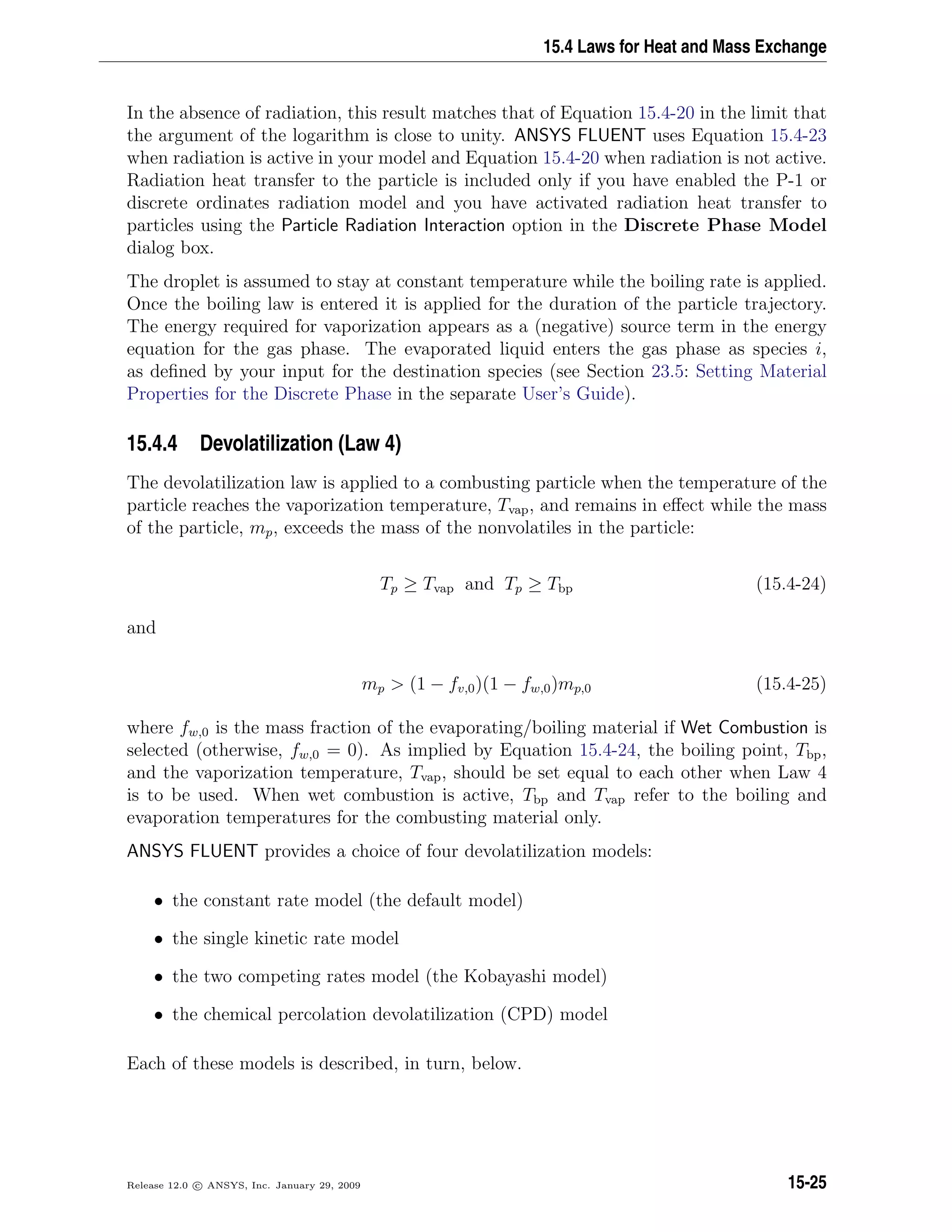 15.4 Laws for Heat and Mass Exchange
In the absence of radiation, this result matches that of Equation 15.4-20 in the limit that
the argument of the logarithm is close to unity. ANSYS FLUENT uses Equation 15.4-23
when radiation is active in your model and Equation 15.4-20 when radiation is not active.
Radiation heat transfer to the particle is included only if you have enabled the P-1 or
discrete ordinates radiation model and you have activated radiation heat transfer to
particles using the Particle Radiation Interaction option in the Discrete Phase Model
dialog box.
The droplet is assumed to stay at constant temperature while the boiling rate is applied.
Once the boiling law is entered it is applied for the duration of the particle trajectory.
The energy required for vaporization appears as a (negative) source term in the energy
equation for the gas phase. The evaporated liquid enters the gas phase as species i,
as deﬁned by your input for the destination species (see Section 23.5: Setting Material
Properties for the Discrete Phase in the separate User’s Guide).
15.4.4 Devolatilization (Law 4)
The devolatilization law is applied to a combusting particle when the temperature of the
particle reaches the vaporization temperature, Tvap, and remains in eﬀect while the mass
of the particle, mp, exceeds the mass of the nonvolatiles in the particle:
Tp ≥ Tvap and Tp ≥ Tbp (15.4-24)
and
mp  (1 − fv,0)(1 − fw,0)mp,0 (15.4-25)
where fw,0 is the mass fraction of the evaporating/boiling material if Wet Combustion is
selected (otherwise, fw,0 = 0). As implied by Equation 15.4-24, the boiling point, Tbp,
and the vaporization temperature, Tvap, should be set equal to each other when Law 4
is to be used. When wet combustion is active, Tbp and Tvap refer to the boiling and
evaporation temperatures for the combusting material only.
ANSYS FLUENT provides a choice of four devolatilization models:
• the constant rate model (the default model)
• the single kinetic rate model
• the two competing rates model (the Kobayashi model)
• the chemical percolation devolatilization (CPD) model
Each of these models is described, in turn, below.
Release 12.0 c ANSYS, Inc. January 29, 2009 15-25
 