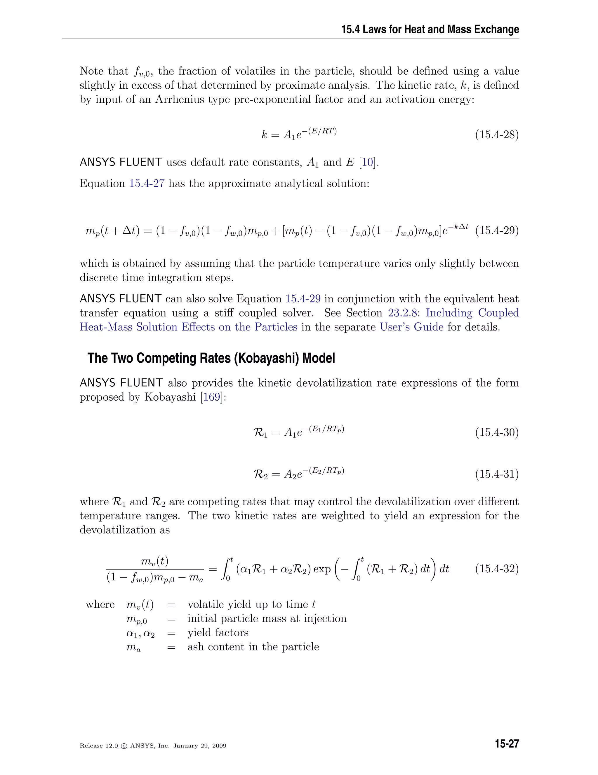 15.4 Laws for Heat and Mass Exchange
Note that fv,0, the fraction of volatiles in the particle, should be deﬁned using a value
slightly in excess of that determined by proximate analysis. The kinetic rate, k, is deﬁned
by input of an Arrhenius type pre-exponential factor and an activation energy:
k = A1e−(E/RT)
(15.4-28)
ANSYS FLUENT uses default rate constants, A1 and E [10].
Equation 15.4-27 has the approximate analytical solution:
mp(t + ∆t) = (1 − fv,0)(1 − fw,0)mp,0 + [mp(t) − (1 − fv,0)(1 − fw,0)mp,0]e−k∆t
(15.4-29)
which is obtained by assuming that the particle temperature varies only slightly between
discrete time integration steps.
ANSYS FLUENT can also solve Equation 15.4-29 in conjunction with the equivalent heat
transfer equation using a stiﬀ coupled solver. See Section 23.2.8: Including Coupled
Heat-Mass Solution Eﬀects on the Particles in the separate User’s Guide for details.
The Two Competing Rates (Kobayashi) Model
ANSYS FLUENT also provides the kinetic devolatilization rate expressions of the form
proposed by Kobayashi [169]:
R1 = A1e−(E1/RTp)
(15.4-30)
R2 = A2e−(E2/RTp)
(15.4-31)
where R1 and R2 are competing rates that may control the devolatilization over diﬀerent
temperature ranges. The two kinetic rates are weighted to yield an expression for the
devolatilization as
mv(t)
(1 − fw,0)mp,0 − ma
=
t
0
(α1R1 + α2R2) exp −
t
0
(R1 + R2) dt dt (15.4-32)
where mv(t) = volatile yield up to time t
mp,0 = initial particle mass at injection
α1, α2 = yield factors
ma = ash content in the particle
Release 12.0 c ANSYS, Inc. January 29, 2009 15-27
 