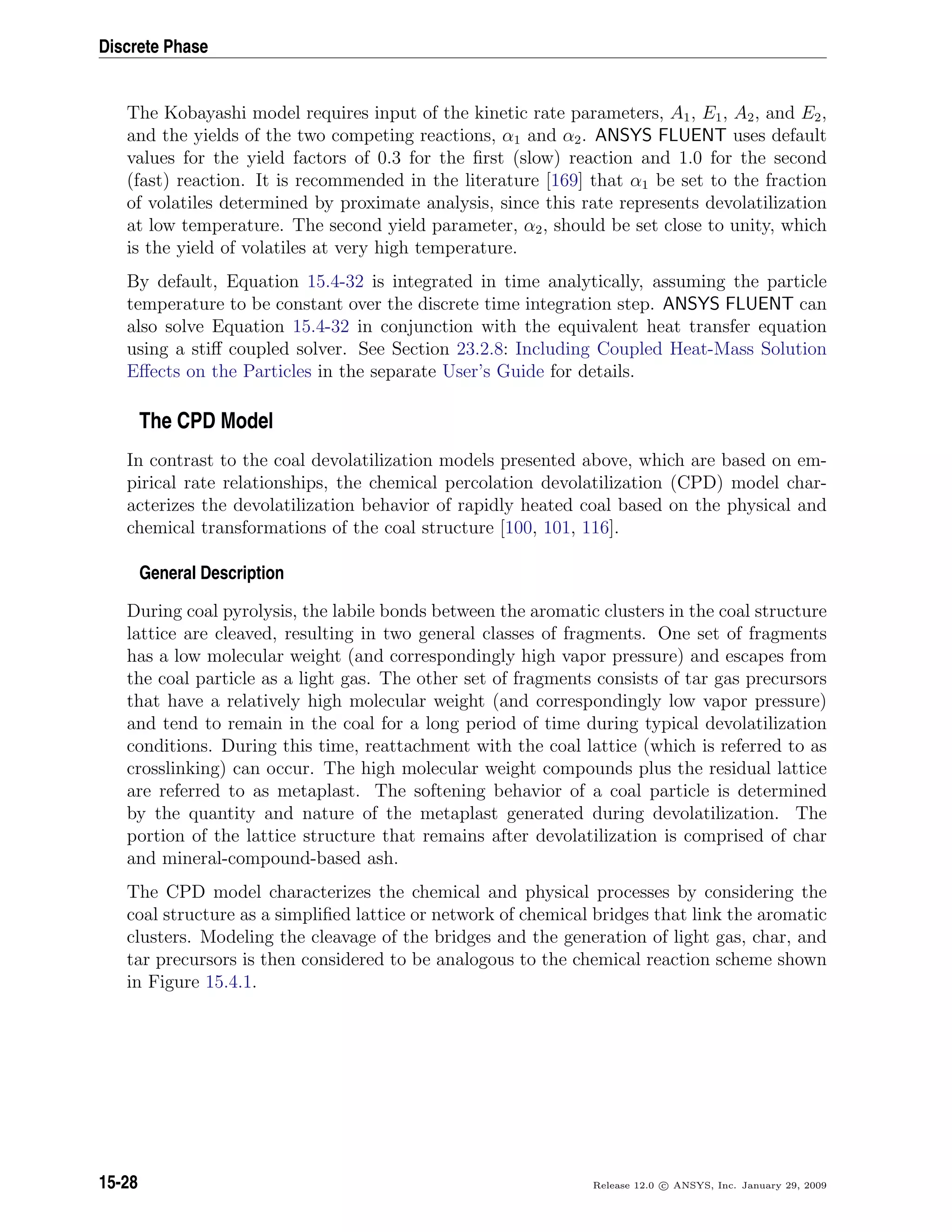 Discrete Phase
The Kobayashi model requires input of the kinetic rate parameters, A1, E1, A2, and E2,
and the yields of the two competing reactions, α1 and α2. ANSYS FLUENT uses default
values for the yield factors of 0.3 for the ﬁrst (slow) reaction and 1.0 for the second
(fast) reaction. It is recommended in the literature [169] that α1 be set to the fraction
of volatiles determined by proximate analysis, since this rate represents devolatilization
at low temperature. The second yield parameter, α2, should be set close to unity, which
is the yield of volatiles at very high temperature.
By default, Equation 15.4-32 is integrated in time analytically, assuming the particle
temperature to be constant over the discrete time integration step. ANSYS FLUENT can
also solve Equation 15.4-32 in conjunction with the equivalent heat transfer equation
using a stiﬀ coupled solver. See Section 23.2.8: Including Coupled Heat-Mass Solution
Eﬀects on the Particles in the separate User’s Guide for details.
The CPD Model
In contrast to the coal devolatilization models presented above, which are based on em-
pirical rate relationships, the chemical percolation devolatilization (CPD) model char-
acterizes the devolatilization behavior of rapidly heated coal based on the physical and
chemical transformations of the coal structure [100, 101, 116].
General Description
During coal pyrolysis, the labile bonds between the aromatic clusters in the coal structure
lattice are cleaved, resulting in two general classes of fragments. One set of fragments
has a low molecular weight (and correspondingly high vapor pressure) and escapes from
the coal particle as a light gas. The other set of fragments consists of tar gas precursors
that have a relatively high molecular weight (and correspondingly low vapor pressure)
and tend to remain in the coal for a long period of time during typical devolatilization
conditions. During this time, reattachment with the coal lattice (which is referred to as
crosslinking) can occur. The high molecular weight compounds plus the residual lattice
are referred to as metaplast. The softening behavior of a coal particle is determined
by the quantity and nature of the metaplast generated during devolatilization. The
portion of the lattice structure that remains after devolatilization is comprised of char
and mineral-compound-based ash.
The CPD model characterizes the chemical and physical processes by considering the
coal structure as a simpliﬁed lattice or network of chemical bridges that link the aromatic
clusters. Modeling the cleavage of the bridges and the generation of light gas, char, and
tar precursors is then considered to be analogous to the chemical reaction scheme shown
in Figure 15.4.1.
15-28 Release 12.0 c ANSYS, Inc. January 29, 2009
 