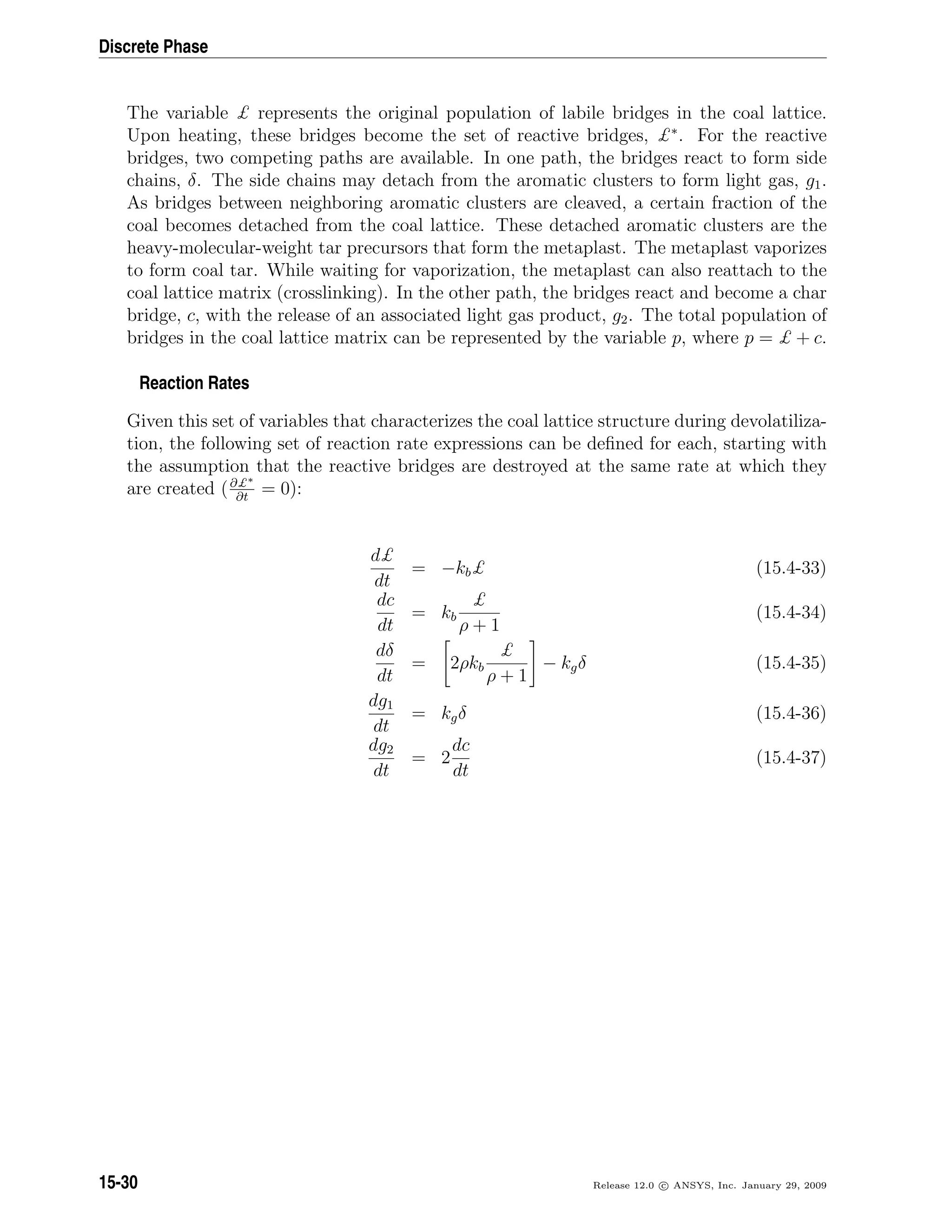 Discrete Phase
The variable £ represents the original population of labile bridges in the coal lattice.
Upon heating, these bridges become the set of reactive bridges, £∗
. For the reactive
bridges, two competing paths are available. In one path, the bridges react to form side
chains, δ. The side chains may detach from the aromatic clusters to form light gas, g1.
As bridges between neighboring aromatic clusters are cleaved, a certain fraction of the
coal becomes detached from the coal lattice. These detached aromatic clusters are the
heavy-molecular-weight tar precursors that form the metaplast. The metaplast vaporizes
to form coal tar. While waiting for vaporization, the metaplast can also reattach to the
coal lattice matrix (crosslinking). In the other path, the bridges react and become a char
bridge, c, with the release of an associated light gas product, g2. The total population of
bridges in the coal lattice matrix can be represented by the variable p, where p = £ + c.
Reaction Rates
Given this set of variables that characterizes the coal lattice structure during devolatiliza-
tion, the following set of reaction rate expressions can be deﬁned for each, starting with
the assumption that the reactive bridges are destroyed at the same rate at which they
are created (∂£∗
∂t
= 0):
d£
dt
= −kb£ (15.4-33)
dc
dt
= kb
£
ρ + 1
(15.4-34)
dδ
dt
= 2ρkb
£
ρ + 1
− kgδ (15.4-35)
dg1
dt
= kgδ (15.4-36)
dg2
dt
= 2
dc
dt
(15.4-37)
15-30 Release 12.0 c ANSYS, Inc. January 29, 2009
 