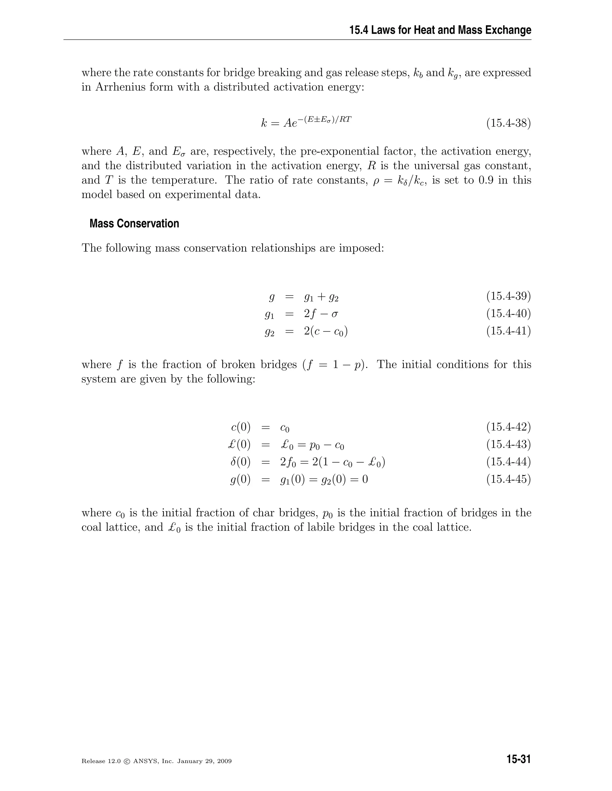 15.4 Laws for Heat and Mass Exchange
where the rate constants for bridge breaking and gas release steps, kb and kg, are expressed
in Arrhenius form with a distributed activation energy:
k = Ae−(E±Eσ)/RT
(15.4-38)
where A, E, and Eσ are, respectively, the pre-exponential factor, the activation energy,
and the distributed variation in the activation energy, R is the universal gas constant,
and T is the temperature. The ratio of rate constants, ρ = kδ/kc, is set to 0.9 in this
model based on experimental data.
Mass Conservation
The following mass conservation relationships are imposed:
g = g1 + g2 (15.4-39)
g1 = 2f − σ (15.4-40)
g2 = 2(c − c0) (15.4-41)
where f is the fraction of broken bridges (f = 1 − p). The initial conditions for this
system are given by the following:
c(0) = c0 (15.4-42)
£(0) = £0 = p0 − c0 (15.4-43)
δ(0) = 2f0 = 2(1 − c0 − £0) (15.4-44)
g(0) = g1(0) = g2(0) = 0 (15.4-45)
where c0 is the initial fraction of char bridges, p0 is the initial fraction of bridges in the
coal lattice, and £0 is the initial fraction of labile bridges in the coal lattice.
Release 12.0 c ANSYS, Inc. January 29, 2009 15-31
 