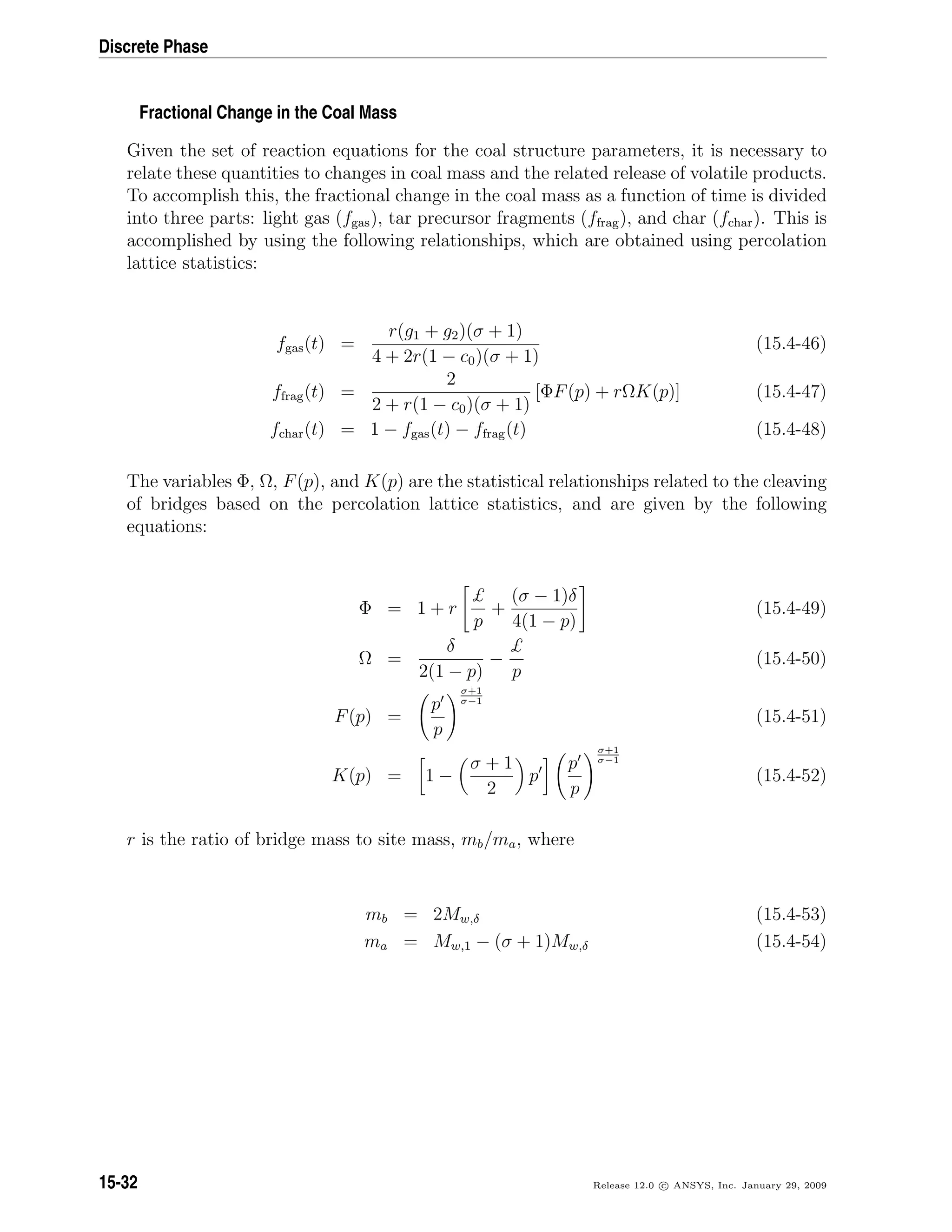 Discrete Phase
Fractional Change in the Coal Mass
Given the set of reaction equations for the coal structure parameters, it is necessary to
relate these quantities to changes in coal mass and the related release of volatile products.
To accomplish this, the fractional change in the coal mass as a function of time is divided
into three parts: light gas (fgas), tar precursor fragments (ffrag), and char (fchar). This is
accomplished by using the following relationships, which are obtained using percolation
lattice statistics:
fgas(t) =
r(g1 + g2)(σ + 1)
4 + 2r(1 − c0)(σ + 1)
(15.4-46)
ffrag(t) =
2
2 + r(1 − c0)(σ + 1)
[ΦF(p) + rΩK(p)] (15.4-47)
fchar(t) = 1 − fgas(t) − ffrag(t) (15.4-48)
The variables Φ, Ω, F(p), and K(p) are the statistical relationships related to the cleaving
of bridges based on the percolation lattice statistics, and are given by the following
equations:
Φ = 1 + r
£
p
+
(σ − 1)δ
4(1 − p)
(15.4-49)
Ω =
δ
2(1 − p)
−
£
p
(15.4-50)
F(p) =
p
p
σ+1
σ−1
(15.4-51)
K(p) = 1 −
σ + 1
2
p
p
p
σ+1
σ−1
(15.4-52)
r is the ratio of bridge mass to site mass, mb/ma, where
mb = 2Mw,δ (15.4-53)
ma = Mw,1 − (σ + 1)Mw,δ (15.4-54)
15-32 Release 12.0 c ANSYS, Inc. January 29, 2009
 