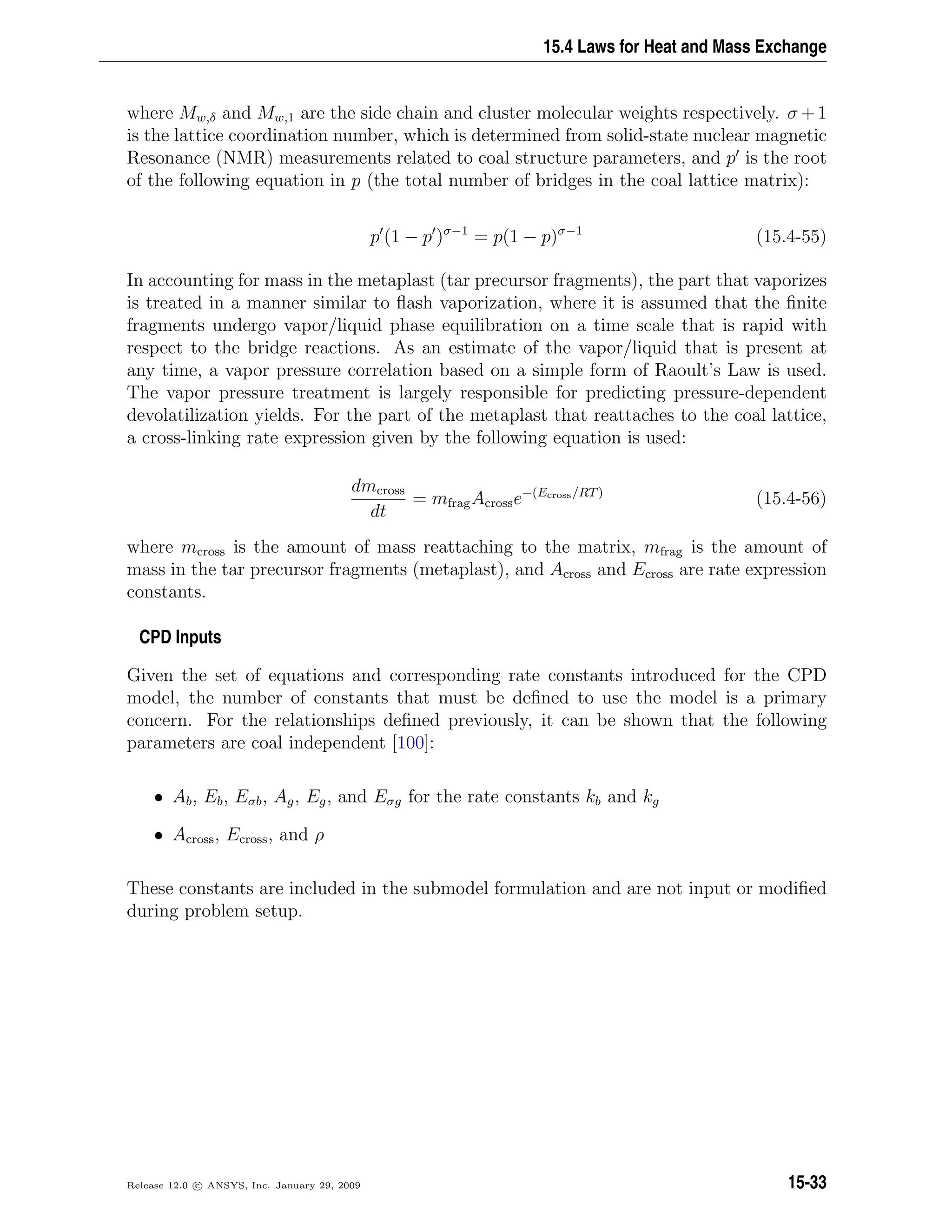 15.4 Laws for Heat and Mass Exchange
where Mw,δ and Mw,1 are the side chain and cluster molecular weights respectively. σ +1
is the lattice coordination number, which is determined from solid-state nuclear magnetic
Resonance (NMR) measurements related to coal structure parameters, and p is the root
of the following equation in p (the total number of bridges in the coal lattice matrix):
p (1 − p )σ−1
= p(1 − p)σ−1
(15.4-55)
In accounting for mass in the metaplast (tar precursor fragments), the part that vaporizes
is treated in a manner similar to ﬂash vaporization, where it is assumed that the ﬁnite
fragments undergo vapor/liquid phase equilibration on a time scale that is rapid with
respect to the bridge reactions. As an estimate of the vapor/liquid that is present at
any time, a vapor pressure correlation based on a simple form of Raoult’s Law is used.
The vapor pressure treatment is largely responsible for predicting pressure-dependent
devolatilization yields. For the part of the metaplast that reattaches to the coal lattice,
a cross-linking rate expression given by the following equation is used:
dmcross
dt
= mfragAcrosse−(Ecross/RT)
(15.4-56)
where mcross is the amount of mass reattaching to the matrix, mfrag is the amount of
mass in the tar precursor fragments (metaplast), and Across and Ecross are rate expression
constants.
CPD Inputs
Given the set of equations and corresponding rate constants introduced for the CPD
model, the number of constants that must be deﬁned to use the model is a primary
concern. For the relationships deﬁned previously, it can be shown that the following
parameters are coal independent [100]:
• Ab, Eb, Eσb, Ag, Eg, and Eσg for the rate constants kb and kg
• Across, Ecross, and ρ
These constants are included in the submodel formulation and are not input or modiﬁed
during problem setup.
Release 12.0 c ANSYS, Inc. January 29, 2009 15-33
 