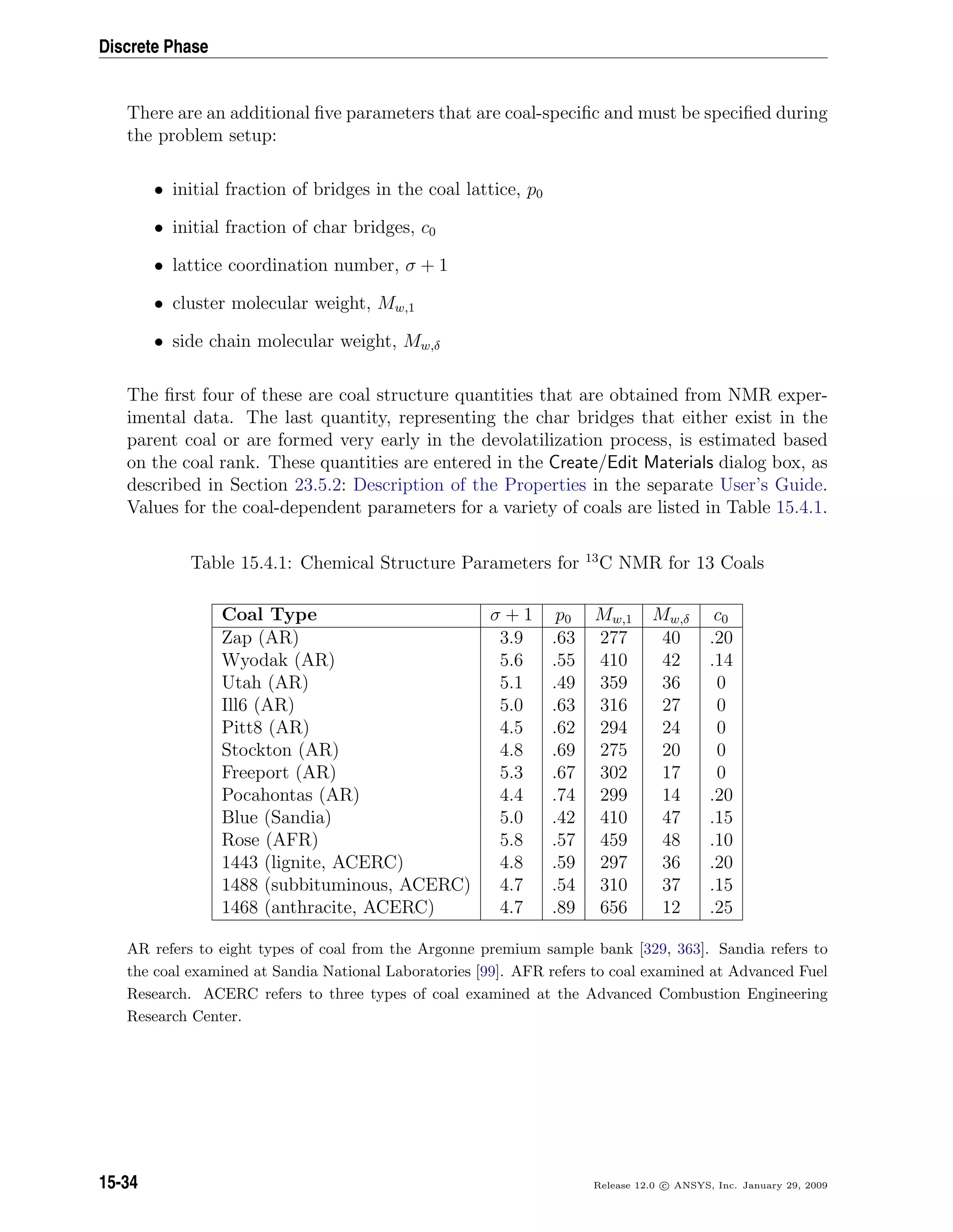 Discrete Phase
There are an additional ﬁve parameters that are coal-speciﬁc and must be speciﬁed during
the problem setup:
• initial fraction of bridges in the coal lattice, p0
• initial fraction of char bridges, c0
• lattice coordination number, σ + 1
• cluster molecular weight, Mw,1
• side chain molecular weight, Mw,δ
The ﬁrst four of these are coal structure quantities that are obtained from NMR exper-
imental data. The last quantity, representing the char bridges that either exist in the
parent coal or are formed very early in the devolatilization process, is estimated based
on the coal rank. These quantities are entered in the Create/Edit Materials dialog box, as
described in Section 23.5.2: Description of the Properties in the separate User’s Guide.
Values for the coal-dependent parameters for a variety of coals are listed in Table 15.4.1.
Table 15.4.1: Chemical Structure Parameters for 13
C NMR for 13 Coals
Coal Type σ + 1 p0 Mw,1 Mw,δ c0
Zap (AR) 3.9 .63 277 40 .20
Wyodak (AR) 5.6 .55 410 42 .14
Utah (AR) 5.1 .49 359 36 0
Ill6 (AR) 5.0 .63 316 27 0
Pitt8 (AR) 4.5 .62 294 24 0
Stockton (AR) 4.8 .69 275 20 0
Freeport (AR) 5.3 .67 302 17 0
Pocahontas (AR) 4.4 .74 299 14 .20
Blue (Sandia) 5.0 .42 410 47 .15
Rose (AFR) 5.8 .57 459 48 .10
1443 (lignite, ACERC) 4.8 .59 297 36 .20
1488 (subbituminous, ACERC) 4.7 .54 310 37 .15
1468 (anthracite, ACERC) 4.7 .89 656 12 .25
AR refers to eight types of coal from the Argonne premium sample bank [329, 363]. Sandia refers to
the coal examined at Sandia National Laboratories [99]. AFR refers to coal examined at Advanced Fuel
Research. ACERC refers to three types of coal examined at the Advanced Combustion Engineering
Research Center.
15-34 Release 12.0 c ANSYS, Inc. January 29, 2009
 