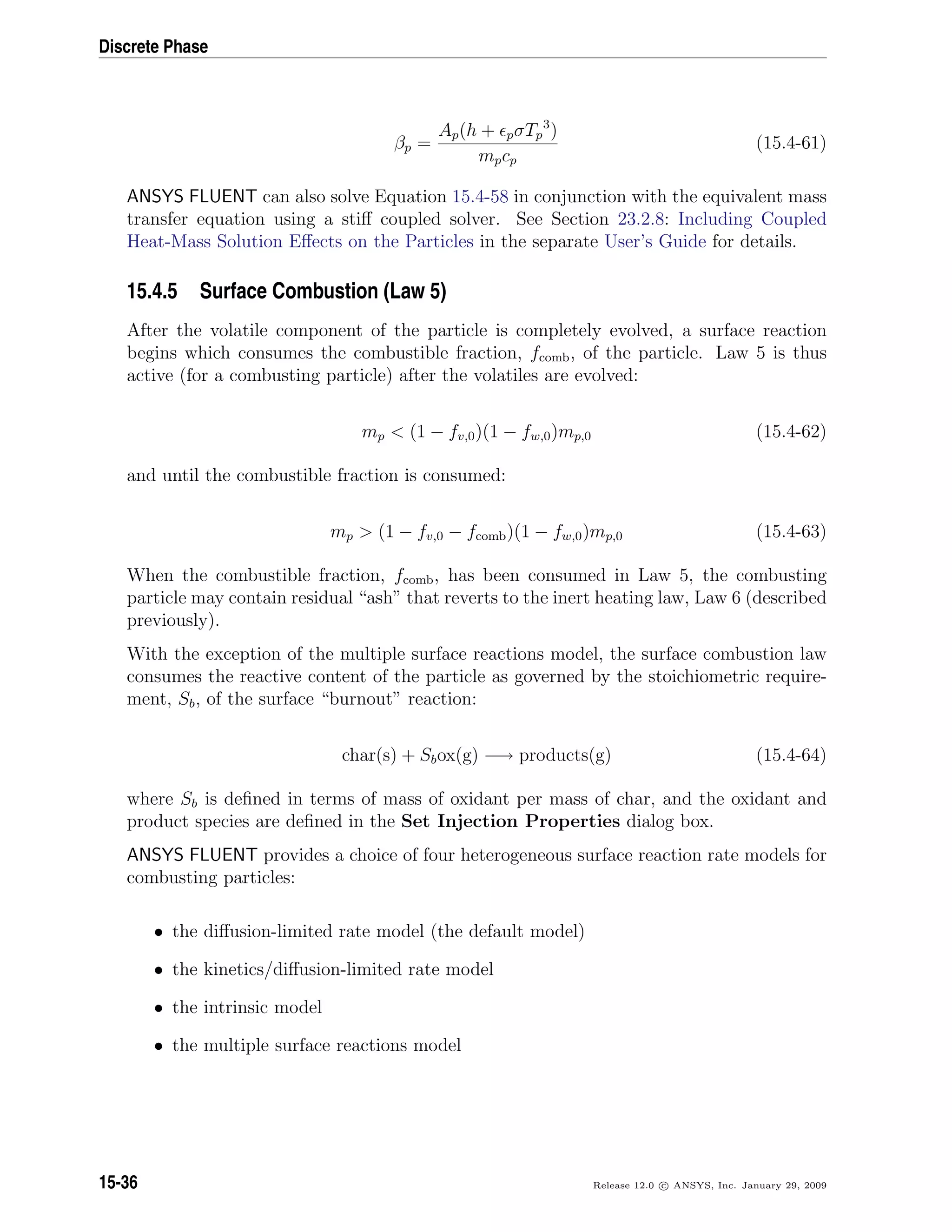 Discrete Phase
βp =
Ap(h + pσTp
3
)
mpcp
(15.4-61)
ANSYS FLUENT can also solve Equation 15.4-58 in conjunction with the equivalent mass
transfer equation using a stiﬀ coupled solver. See Section 23.2.8: Including Coupled
Heat-Mass Solution Eﬀects on the Particles in the separate User’s Guide for details.
15.4.5 Surface Combustion (Law 5)
After the volatile component of the particle is completely evolved, a surface reaction
begins which consumes the combustible fraction, fcomb, of the particle. Law 5 is thus
active (for a combusting particle) after the volatiles are evolved:
mp  (1 − fv,0)(1 − fw,0)mp,0 (15.4-62)
and until the combustible fraction is consumed:
mp  (1 − fv,0 − fcomb)(1 − fw,0)mp,0 (15.4-63)
When the combustible fraction, fcomb, has been consumed in Law 5, the combusting
particle may contain residual “ash” that reverts to the inert heating law, Law 6 (described
previously).
With the exception of the multiple surface reactions model, the surface combustion law
consumes the reactive content of the particle as governed by the stoichiometric require-
ment, Sb, of the surface “burnout” reaction:
char(s) + Sbox(g) −→ products(g) (15.4-64)
where Sb is deﬁned in terms of mass of oxidant per mass of char, and the oxidant and
product species are deﬁned in the Set Injection Properties dialog box.
ANSYS FLUENT provides a choice of four heterogeneous surface reaction rate models for
combusting particles:
• the diﬀusion-limited rate model (the default model)
• the kinetics/diﬀusion-limited rate model
• the intrinsic model
• the multiple surface reactions model
15-36 Release 12.0 c ANSYS, Inc. January 29, 2009
 