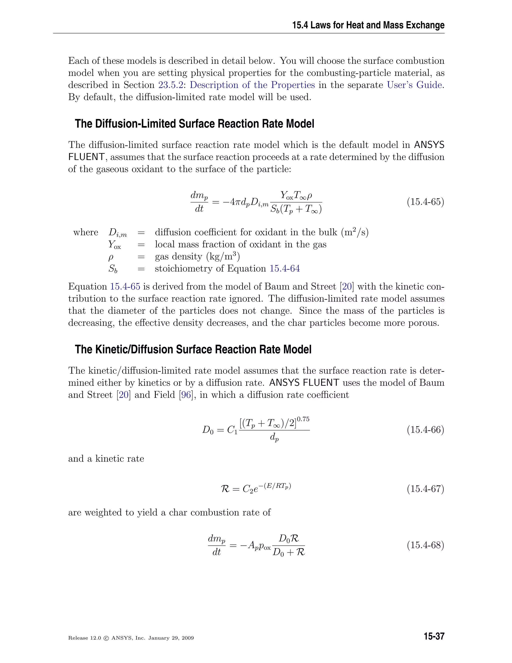 15.4 Laws for Heat and Mass Exchange
Each of these models is described in detail below. You will choose the surface combustion
model when you are setting physical properties for the combusting-particle material, as
described in Section 23.5.2: Description of the Properties in the separate User’s Guide.
By default, the diﬀusion-limited rate model will be used.
The Diffusion-Limited Surface Reaction Rate Model
The diﬀusion-limited surface reaction rate model which is the default model in ANSYS
FLUENT, assumes that the surface reaction proceeds at a rate determined by the diﬀusion
of the gaseous oxidant to the surface of the particle:
dmp
dt
= −4πdpDi,m
YoxT∞ρ
Sb(Tp + T∞)
(15.4-65)
where Di,m = diﬀusion coeﬃcient for oxidant in the bulk (m2
/s)
Yox = local mass fraction of oxidant in the gas
ρ = gas density (kg/m3
)
Sb = stoichiometry of Equation 15.4-64
Equation 15.4-65 is derived from the model of Baum and Street [20] with the kinetic con-
tribution to the surface reaction rate ignored. The diﬀusion-limited rate model assumes
that the diameter of the particles does not change. Since the mass of the particles is
decreasing, the eﬀective density decreases, and the char particles become more porous.
The Kinetic/Diffusion Surface Reaction Rate Model
The kinetic/diﬀusion-limited rate model assumes that the surface reaction rate is deter-
mined either by kinetics or by a diﬀusion rate. ANSYS FLUENT uses the model of Baum
and Street [20] and Field [96], in which a diﬀusion rate coeﬃcient
D0 = C1
[(Tp + T∞)/2]0.75
dp
(15.4-66)
and a kinetic rate
R = C2e−(E/RTp)
(15.4-67)
are weighted to yield a char combustion rate of
dmp
dt
= −Appox
D0R
D0 + R
(15.4-68)
Release 12.0 c ANSYS, Inc. January 29, 2009 15-37
 