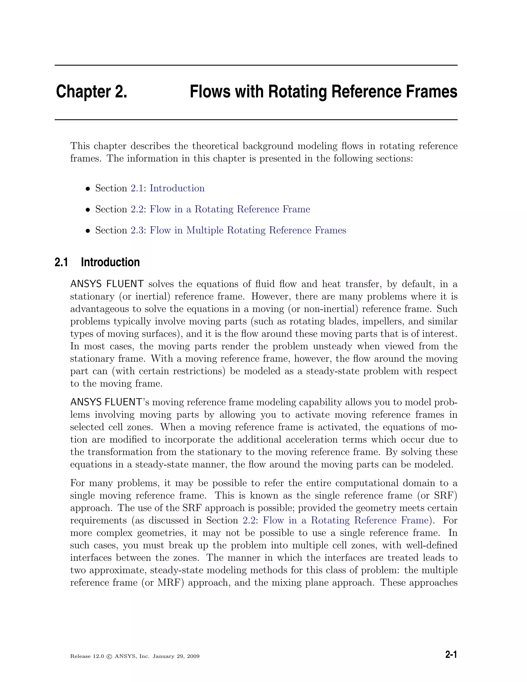 Chapter 2. Flows with Rotating Reference Frames
This chapter describes the theoretical background modeling ﬂows in rotating reference
frames. The information in this chapter is presented in the following sections:
• Section 2.1: Introduction
• Section 2.2: Flow in a Rotating Reference Frame
• Section 2.3: Flow in Multiple Rotating Reference Frames
2.1 Introduction
ANSYS FLUENT solves the equations of ﬂuid ﬂow and heat transfer, by default, in a
stationary (or inertial) reference frame. However, there are many problems where it is
advantageous to solve the equations in a moving (or non-inertial) reference frame. Such
problems typically involve moving parts (such as rotating blades, impellers, and similar
types of moving surfaces), and it is the ﬂow around these moving parts that is of interest.
In most cases, the moving parts render the problem unsteady when viewed from the
stationary frame. With a moving reference frame, however, the ﬂow around the moving
part can (with certain restrictions) be modeled as a steady-state problem with respect
to the moving frame.
ANSYS FLUENT’s moving reference frame modeling capability allows you to model prob-
lems involving moving parts by allowing you to activate moving reference frames in
selected cell zones. When a moving reference frame is activated, the equations of mo-
tion are modiﬁed to incorporate the additional acceleration terms which occur due to
the transformation from the stationary to the moving reference frame. By solving these
equations in a steady-state manner, the ﬂow around the moving parts can be modeled.
For many problems, it may be possible to refer the entire computational domain to a
single moving reference frame. This is known as the single reference frame (or SRF)
approach. The use of the SRF approach is possible; provided the geometry meets certain
requirements (as discussed in Section 2.2: Flow in a Rotating Reference Frame). For
more complex geometries, it may not be possible to use a single reference frame. In
such cases, you must break up the problem into multiple cell zones, with well-deﬁned
interfaces between the zones. The manner in which the interfaces are treated leads to
two approximate, steady-state modeling methods for this class of problem: the multiple
reference frame (or MRF) approach, and the mixing plane approach. These approaches
Release 12.0 c ANSYS, Inc. January 29, 2009 2-1
 