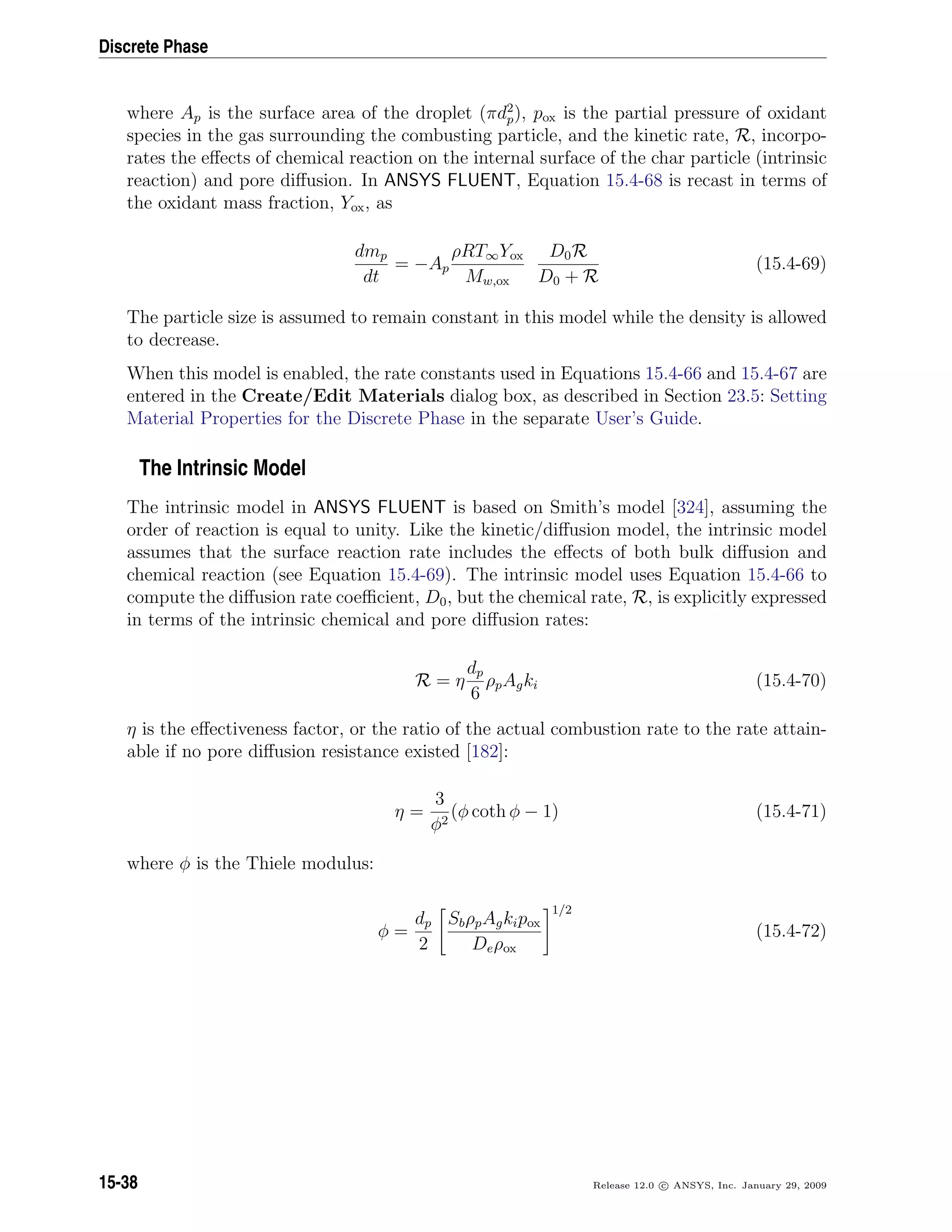 Discrete Phase
where Ap is the surface area of the droplet (πd2
p), pox is the partial pressure of oxidant
species in the gas surrounding the combusting particle, and the kinetic rate, R, incorpo-
rates the eﬀects of chemical reaction on the internal surface of the char particle (intrinsic
reaction) and pore diﬀusion. In ANSYS FLUENT, Equation 15.4-68 is recast in terms of
the oxidant mass fraction, Yox, as
dmp
dt
= −Ap
ρRT∞Yox
Mw,ox
D0R
D0 + R
(15.4-69)
The particle size is assumed to remain constant in this model while the density is allowed
to decrease.
When this model is enabled, the rate constants used in Equations 15.4-66 and 15.4-67 are
entered in the Create/Edit Materials dialog box, as described in Section 23.5: Setting
Material Properties for the Discrete Phase in the separate User’s Guide.
The Intrinsic Model
The intrinsic model in ANSYS FLUENT is based on Smith’s model [324], assuming the
order of reaction is equal to unity. Like the kinetic/diﬀusion model, the intrinsic model
assumes that the surface reaction rate includes the eﬀects of both bulk diﬀusion and
chemical reaction (see Equation 15.4-69). The intrinsic model uses Equation 15.4-66 to
compute the diﬀusion rate coeﬃcient, D0, but the chemical rate, R, is explicitly expressed
in terms of the intrinsic chemical and pore diﬀusion rates:
R = η
dp
6
ρpAgki (15.4-70)
η is the eﬀectiveness factor, or the ratio of the actual combustion rate to the rate attain-
able if no pore diﬀusion resistance existed [182]:
η =
3
φ2
(φ coth φ − 1) (15.4-71)
where φ is the Thiele modulus:
φ =
dp
2
SbρpAgkipox
Deρox
1/2
(15.4-72)
15-38 Release 12.0 c ANSYS, Inc. January 29, 2009
 