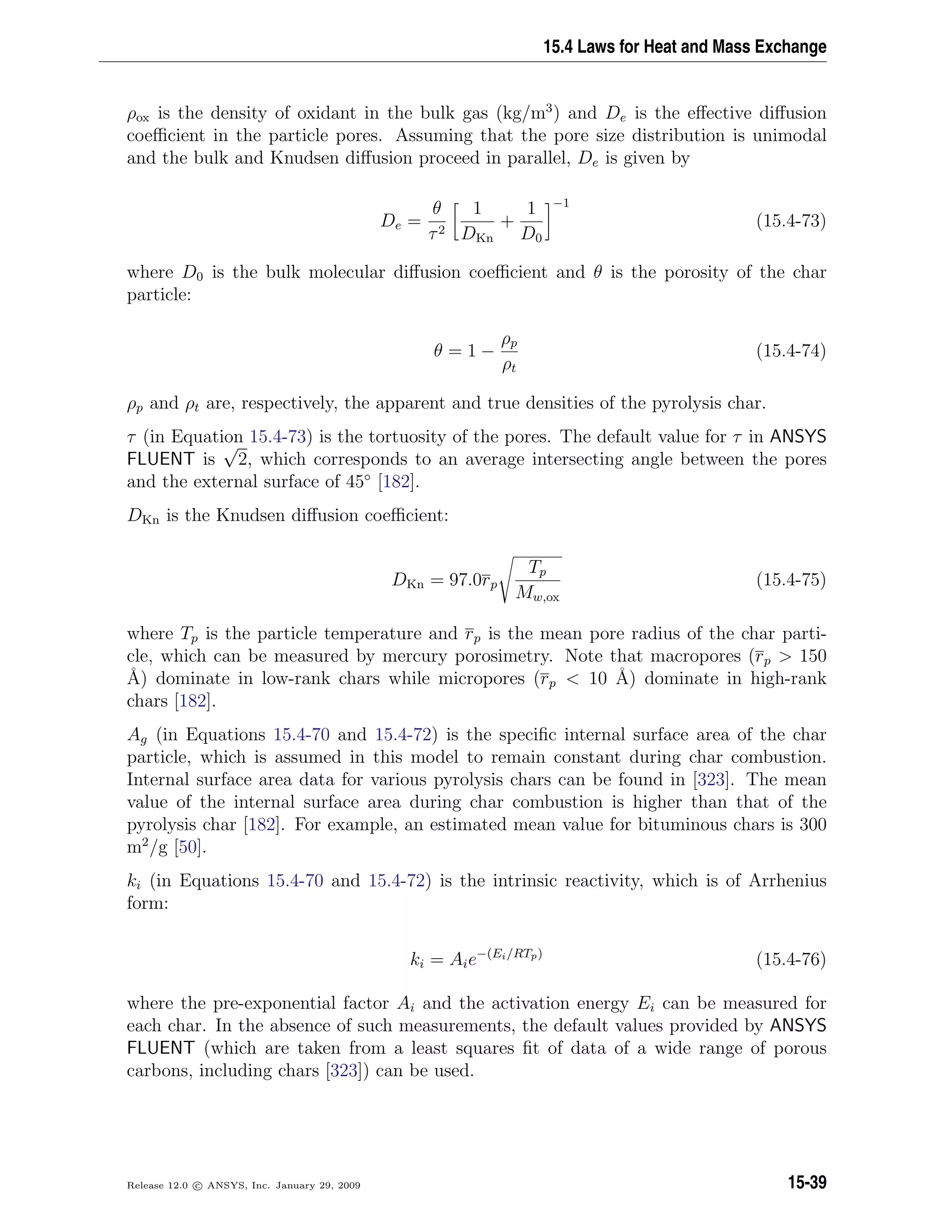 15.4 Laws for Heat and Mass Exchange
ρox is the density of oxidant in the bulk gas (kg/m3
) and De is the eﬀective diﬀusion
coeﬃcient in the particle pores. Assuming that the pore size distribution is unimodal
and the bulk and Knudsen diﬀusion proceed in parallel, De is given by
De =
θ
τ2
1
DKn
+
1
D0
−1
(15.4-73)
where D0 is the bulk molecular diﬀusion coeﬃcient and θ is the porosity of the char
particle:
θ = 1 −
ρp
ρt
(15.4-74)
ρp and ρt are, respectively, the apparent and true densities of the pyrolysis char.
τ (in Equation 15.4-73) is the tortuosity of the pores. The default value for τ in ANSYS
FLUENT is
√
2, which corresponds to an average intersecting angle between the pores
and the external surface of 45◦
[182].
DKn is the Knudsen diﬀusion coeﬃcient:
DKn = 97.0rp
Tp
Mw,ox
(15.4-75)
where Tp is the particle temperature and rp is the mean pore radius of the char parti-
cle, which can be measured by mercury porosimetry. Note that macropores (rp  150
˚A) dominate in low-rank chars while micropores (rp  10 ˚A) dominate in high-rank
chars [182].
Ag (in Equations 15.4-70 and 15.4-72) is the speciﬁc internal surface area of the char
particle, which is assumed in this model to remain constant during char combustion.
Internal surface area data for various pyrolysis chars can be found in [323]. The mean
value of the internal surface area during char combustion is higher than that of the
pyrolysis char [182]. For example, an estimated mean value for bituminous chars is 300
m2
/g [50].
ki (in Equations 15.4-70 and 15.4-72) is the intrinsic reactivity, which is of Arrhenius
form:
ki = Aie−(Ei/RTp)
(15.4-76)
where the pre-exponential factor Ai and the activation energy Ei can be measured for
each char. In the absence of such measurements, the default values provided by ANSYS
FLUENT (which are taken from a least squares ﬁt of data of a wide range of porous
carbons, including chars [323]) can be used.
Release 12.0 c ANSYS, Inc. January 29, 2009 15-39
 