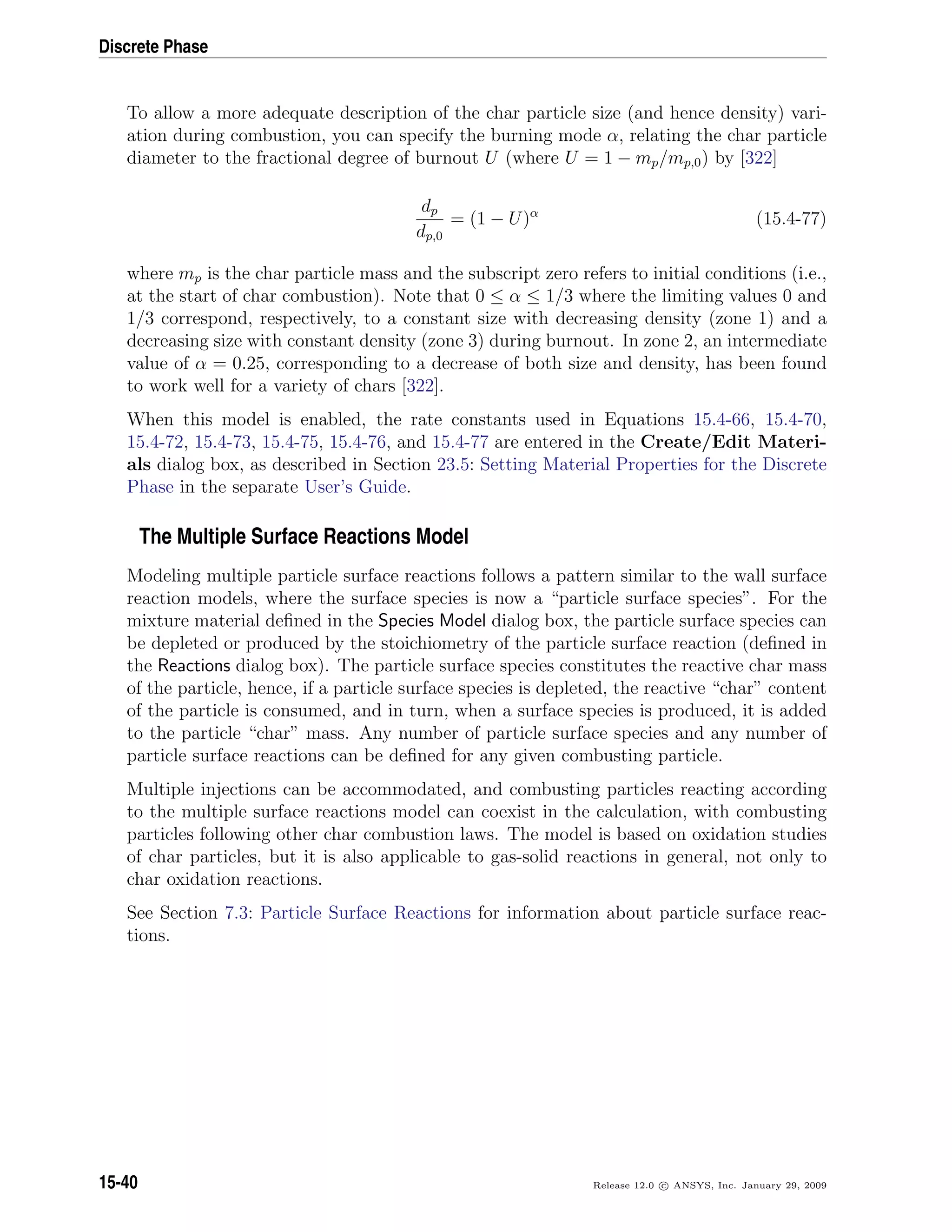 Discrete Phase
To allow a more adequate description of the char particle size (and hence density) vari-
ation during combustion, you can specify the burning mode α, relating the char particle
diameter to the fractional degree of burnout U (where U = 1 − mp/mp,0) by [322]
dp
dp,0
= (1 − U)α
(15.4-77)
where mp is the char particle mass and the subscript zero refers to initial conditions (i.e.,
at the start of char combustion). Note that 0 ≤ α ≤ 1/3 where the limiting values 0 and
1/3 correspond, respectively, to a constant size with decreasing density (zone 1) and a
decreasing size with constant density (zone 3) during burnout. In zone 2, an intermediate
value of α = 0.25, corresponding to a decrease of both size and density, has been found
to work well for a variety of chars [322].
When this model is enabled, the rate constants used in Equations 15.4-66, 15.4-70,
15.4-72, 15.4-73, 15.4-75, 15.4-76, and 15.4-77 are entered in the Create/Edit Materi-
als dialog box, as described in Section 23.5: Setting Material Properties for the Discrete
Phase in the separate User’s Guide.
The Multiple Surface Reactions Model
Modeling multiple particle surface reactions follows a pattern similar to the wall surface
reaction models, where the surface species is now a “particle surface species”. For the
mixture material deﬁned in the Species Model dialog box, the particle surface species can
be depleted or produced by the stoichiometry of the particle surface reaction (deﬁned in
the Reactions dialog box). The particle surface species constitutes the reactive char mass
of the particle, hence, if a particle surface species is depleted, the reactive “char” content
of the particle is consumed, and in turn, when a surface species is produced, it is added
to the particle “char” mass. Any number of particle surface species and any number of
particle surface reactions can be deﬁned for any given combusting particle.
Multiple injections can be accommodated, and combusting particles reacting according
to the multiple surface reactions model can coexist in the calculation, with combusting
particles following other char combustion laws. The model is based on oxidation studies
of char particles, but it is also applicable to gas-solid reactions in general, not only to
char oxidation reactions.
See Section 7.3: Particle Surface Reactions for information about particle surface reac-
tions.
15-40 Release 12.0 c ANSYS, Inc. January 29, 2009
 