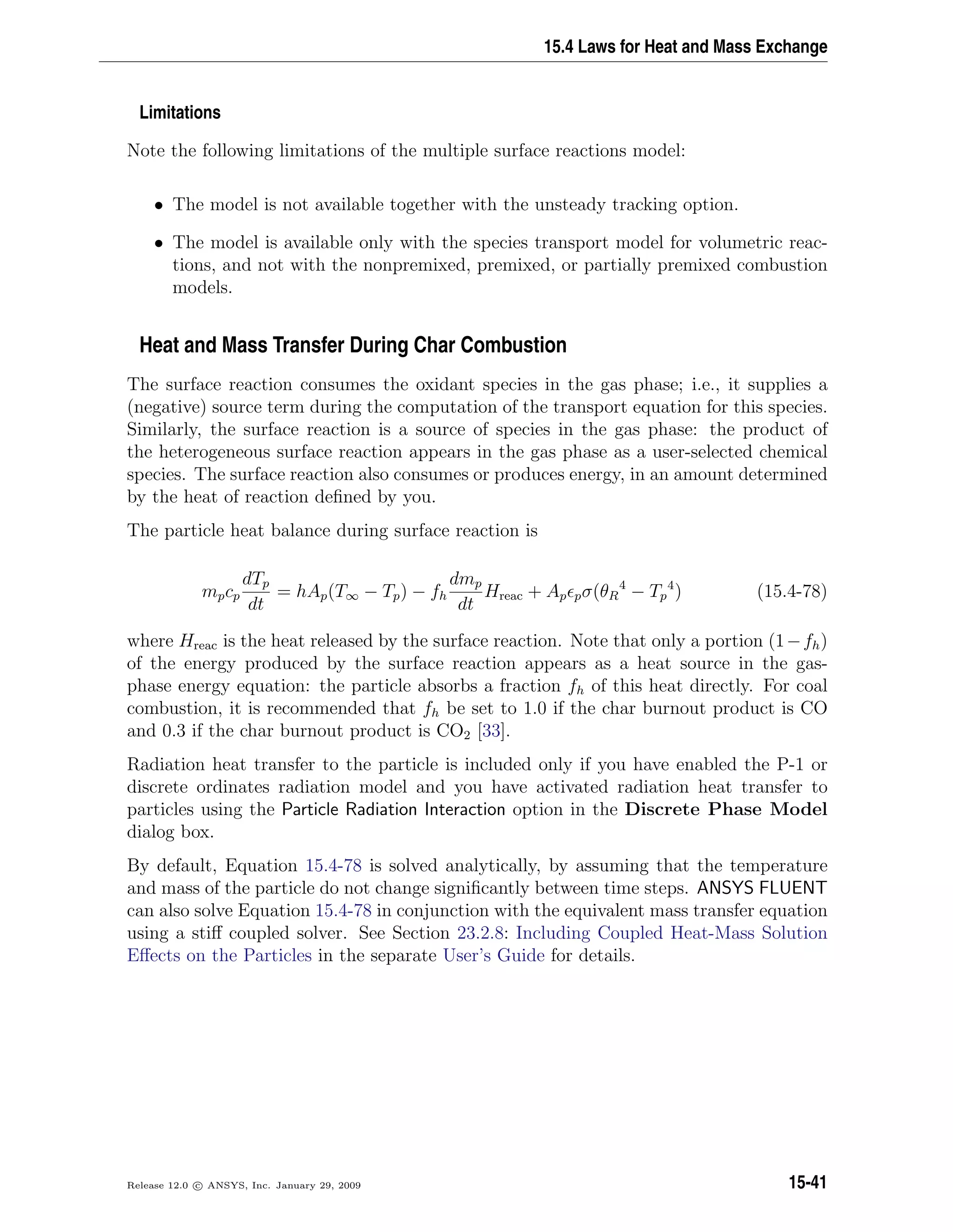 15.4 Laws for Heat and Mass Exchange
Limitations
Note the following limitations of the multiple surface reactions model:
• The model is not available together with the unsteady tracking option.
• The model is available only with the species transport model for volumetric reac-
tions, and not with the nonpremixed, premixed, or partially premixed combustion
models.
Heat and Mass Transfer During Char Combustion
The surface reaction consumes the oxidant species in the gas phase; i.e., it supplies a
(negative) source term during the computation of the transport equation for this species.
Similarly, the surface reaction is a source of species in the gas phase: the product of
the heterogeneous surface reaction appears in the gas phase as a user-selected chemical
species. The surface reaction also consumes or produces energy, in an amount determined
by the heat of reaction deﬁned by you.
The particle heat balance during surface reaction is
mpcp
dTp
dt
= hAp(T∞ − Tp) − fh
dmp
dt
Hreac + Ap pσ(θR
4
− Tp
4
) (15.4-78)
where Hreac is the heat released by the surface reaction. Note that only a portion (1−fh)
of the energy produced by the surface reaction appears as a heat source in the gas-
phase energy equation: the particle absorbs a fraction fh of this heat directly. For coal
combustion, it is recommended that fh be set to 1.0 if the char burnout product is CO
and 0.3 if the char burnout product is CO2 [33].
Radiation heat transfer to the particle is included only if you have enabled the P-1 or
discrete ordinates radiation model and you have activated radiation heat transfer to
particles using the Particle Radiation Interaction option in the Discrete Phase Model
dialog box.
By default, Equation 15.4-78 is solved analytically, by assuming that the temperature
and mass of the particle do not change signiﬁcantly between time steps. ANSYS FLUENT
can also solve Equation 15.4-78 in conjunction with the equivalent mass transfer equation
using a stiﬀ coupled solver. See Section 23.2.8: Including Coupled Heat-Mass Solution
Eﬀects on the Particles in the separate User’s Guide for details.
Release 12.0 c ANSYS, Inc. January 29, 2009 15-41
 
