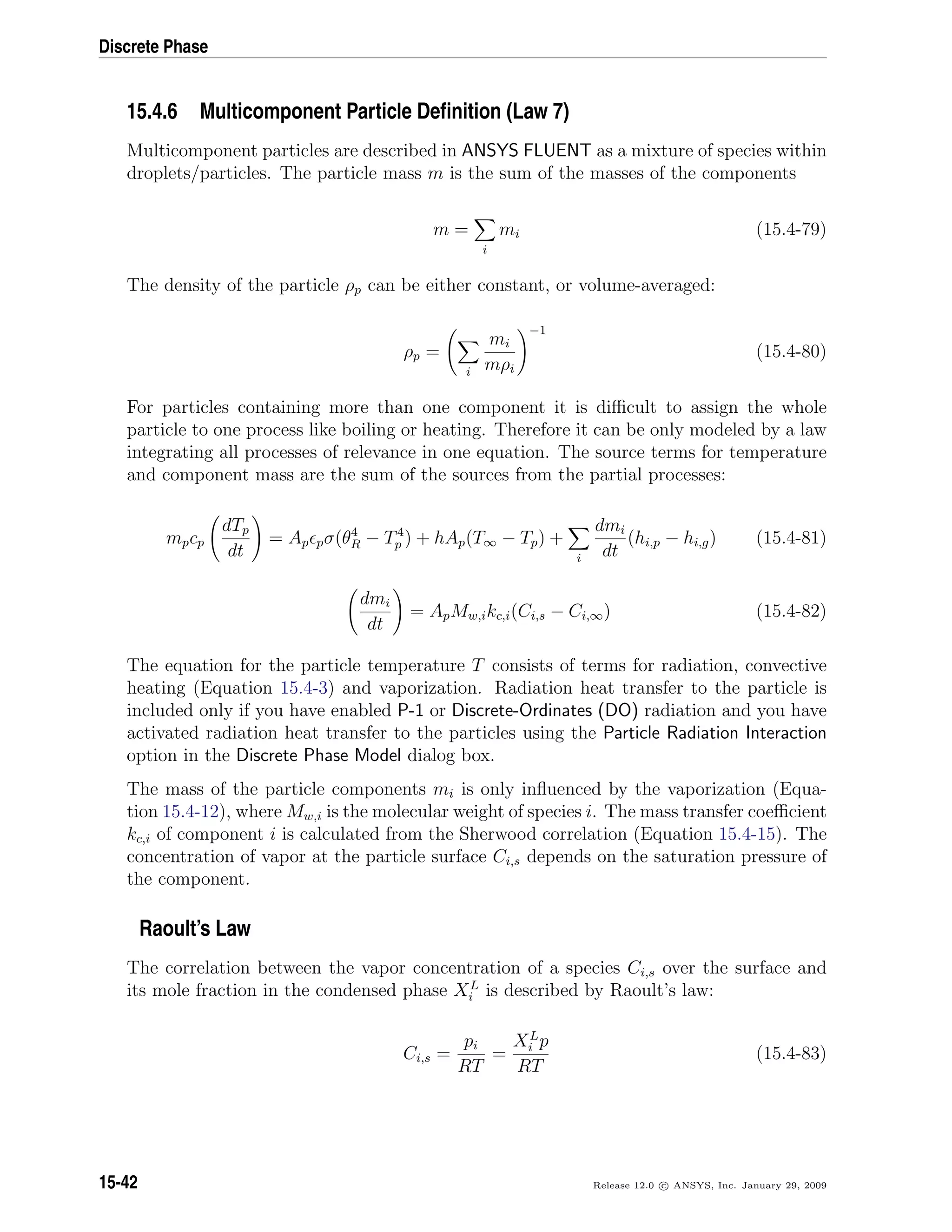 Discrete Phase
15.4.6 Multicomponent Particle Deﬁnition (Law 7)
Multicomponent particles are described in ANSYS FLUENT as a mixture of species within
droplets/particles. The particle mass m is the sum of the masses of the components
m =
i
mi (15.4-79)
The density of the particle ρp can be either constant, or volume-averaged:
ρp =
i
mi
mρi
−1
(15.4-80)
For particles containing more than one component it is diﬃcult to assign the whole
particle to one process like boiling or heating. Therefore it can be only modeled by a law
integrating all processes of relevance in one equation. The source terms for temperature
and component mass are the sum of the sources from the partial processes:
mpcp
dTp
dt
= Ap pσ(θ4
R − T4
p ) + hAp(T∞ − Tp) +
i
dmi
dt
(hi,p − hi,g) (15.4-81)
dmi
dt
= ApMw,ikc,i(Ci,s − Ci,∞) (15.4-82)
The equation for the particle temperature T consists of terms for radiation, convective
heating (Equation 15.4-3) and vaporization. Radiation heat transfer to the particle is
included only if you have enabled P-1 or Discrete-Ordinates (DO) radiation and you have
activated radiation heat transfer to the particles using the Particle Radiation Interaction
option in the Discrete Phase Model dialog box.
The mass of the particle components mi is only inﬂuenced by the vaporization (Equa-
tion 15.4-12), where Mw,i is the molecular weight of species i. The mass transfer coeﬃcient
kc,i of component i is calculated from the Sherwood correlation (Equation 15.4-15). The
concentration of vapor at the particle surface Ci,s depends on the saturation pressure of
the component.
Raoult’s Law
The correlation between the vapor concentration of a species Ci,s over the surface and
its mole fraction in the condensed phase XL
i is described by Raoult’s law:
Ci,s =
pi
RT
=
XL
i p
RT
(15.4-83)
15-42 Release 12.0 c ANSYS, Inc. January 29, 2009
 