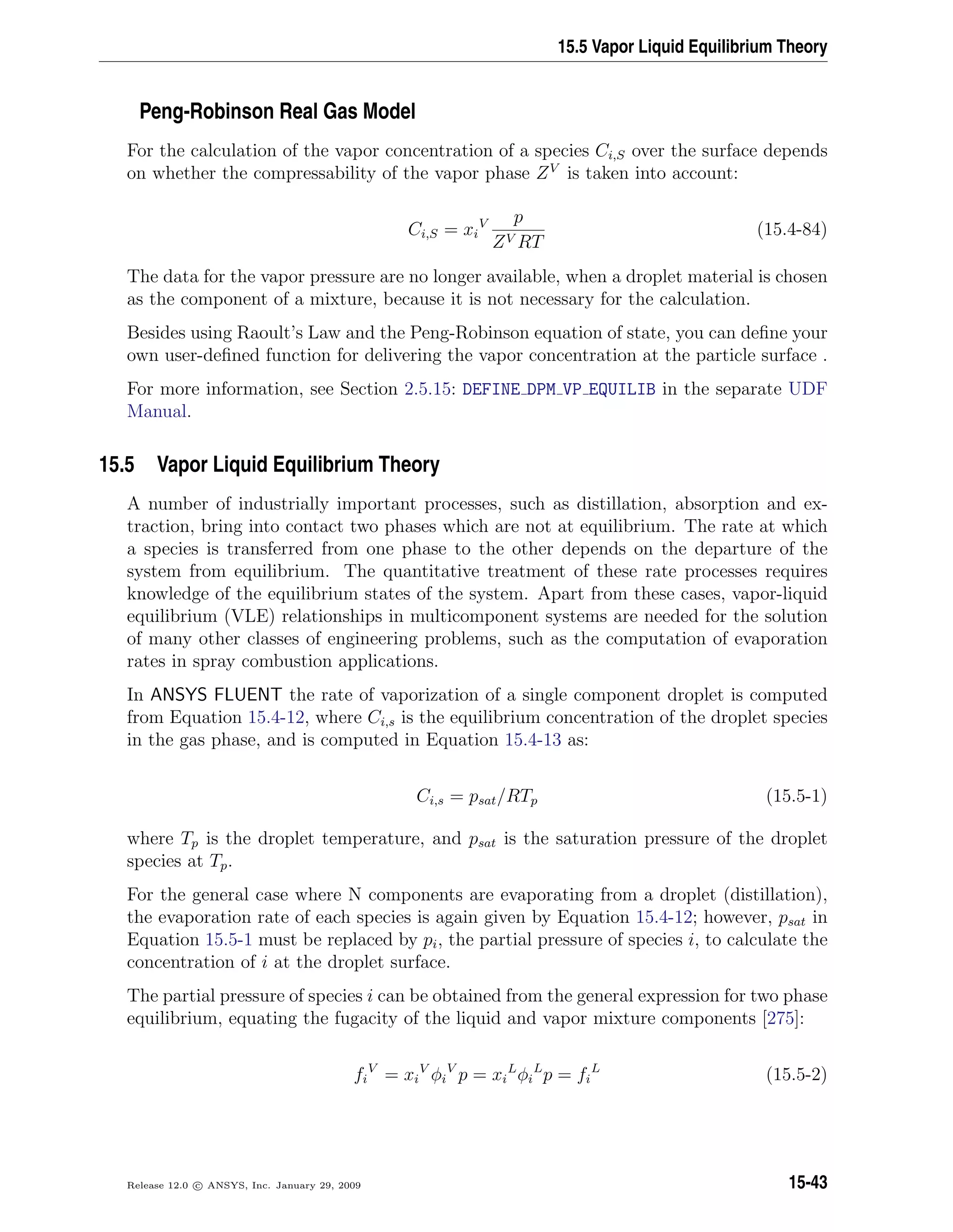15.5 Vapor Liquid Equilibrium Theory
Peng-Robinson Real Gas Model
For the calculation of the vapor concentration of a species Ci,S over the surface depends
on whether the compressability of the vapor phase ZV
is taken into account:
Ci,S = xi
V p
ZV RT
(15.4-84)
The data for the vapor pressure are no longer available, when a droplet material is chosen
as the component of a mixture, because it is not necessary for the calculation.
Besides using Raoult’s Law and the Peng-Robinson equation of state, you can deﬁne your
own user-deﬁned function for delivering the vapor concentration at the particle surface .
For more information, see Section 2.5.15: DEFINE DPM VP EQUILIB in the separate UDF
Manual.
15.5 Vapor Liquid Equilibrium Theory
A number of industrially important processes, such as distillation, absorption and ex-
traction, bring into contact two phases which are not at equilibrium. The rate at which
a species is transferred from one phase to the other depends on the departure of the
system from equilibrium. The quantitative treatment of these rate processes requires
knowledge of the equilibrium states of the system. Apart from these cases, vapor-liquid
equilibrium (VLE) relationships in multicomponent systems are needed for the solution
of many other classes of engineering problems, such as the computation of evaporation
rates in spray combustion applications.
In ANSYS FLUENT the rate of vaporization of a single component droplet is computed
from Equation 15.4-12, where Ci,s is the equilibrium concentration of the droplet species
in the gas phase, and is computed in Equation 15.4-13 as:
Ci,s = psat/RTp (15.5-1)
where Tp is the droplet temperature, and psat is the saturation pressure of the droplet
species at Tp.
For the general case where N components are evaporating from a droplet (distillation),
the evaporation rate of each species is again given by Equation 15.4-12; however, psat in
Equation 15.5-1 must be replaced by pi, the partial pressure of species i, to calculate the
concentration of i at the droplet surface.
The partial pressure of species i can be obtained from the general expression for two phase
equilibrium, equating the fugacity of the liquid and vapor mixture components [275]:
fi
V
= xi
V
φi
V
p = xi
L
φi
L
p = fi
L
(15.5-2)
Release 12.0 c ANSYS, Inc. January 29, 2009 15-43
 