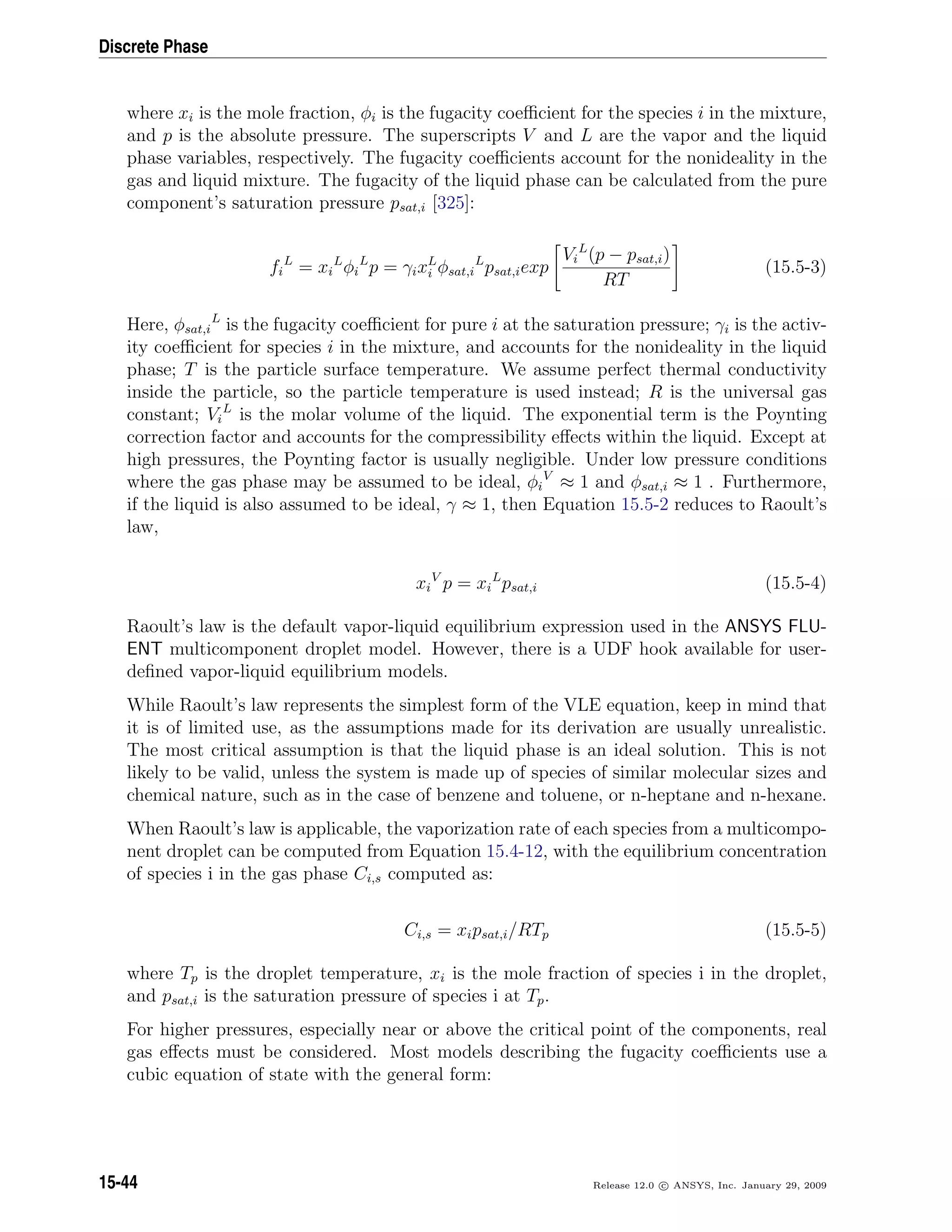 Discrete Phase
where xi is the mole fraction, φi is the fugacity coeﬃcient for the species i in the mixture,
and p is the absolute pressure. The superscripts V and L are the vapor and the liquid
phase variables, respectively. The fugacity coeﬃcients account for the nonideality in the
gas and liquid mixture. The fugacity of the liquid phase can be calculated from the pure
component’s saturation pressure psat,i [325]:
fi
L
= xi
L
φi
L
p = γixL
i φsat,i
L
psat,iexp
Vi
L
(p − psat,i)
RT
(15.5-3)
Here, φsat,i
L
is the fugacity coeﬃcient for pure i at the saturation pressure; γi is the activ-
ity coeﬃcient for species i in the mixture, and accounts for the nonideality in the liquid
phase; T is the particle surface temperature. We assume perfect thermal conductivity
inside the particle, so the particle temperature is used instead; R is the universal gas
constant; Vi
L
is the molar volume of the liquid. The exponential term is the Poynting
correction factor and accounts for the compressibility eﬀects within the liquid. Except at
high pressures, the Poynting factor is usually negligible. Under low pressure conditions
where the gas phase may be assumed to be ideal, φi
V
≈ 1 and φsat,i ≈ 1 . Furthermore,
if the liquid is also assumed to be ideal, γ ≈ 1, then Equation 15.5-2 reduces to Raoult’s
law,
xi
V
p = xi
L
psat,i (15.5-4)
Raoult’s law is the default vapor-liquid equilibrium expression used in the ANSYS FLU-
ENT multicomponent droplet model. However, there is a UDF hook available for user-
deﬁned vapor-liquid equilibrium models.
While Raoult’s law represents the simplest form of the VLE equation, keep in mind that
it is of limited use, as the assumptions made for its derivation are usually unrealistic.
The most critical assumption is that the liquid phase is an ideal solution. This is not
likely to be valid, unless the system is made up of species of similar molecular sizes and
chemical nature, such as in the case of benzene and toluene, or n-heptane and n-hexane.
When Raoult’s law is applicable, the vaporization rate of each species from a multicompo-
nent droplet can be computed from Equation 15.4-12, with the equilibrium concentration
of species i in the gas phase Ci,s computed as:
Ci,s = xipsat,i/RTp (15.5-5)
where Tp is the droplet temperature, xi is the mole fraction of species i in the droplet,
and psat,i is the saturation pressure of species i at Tp.
For higher pressures, especially near or above the critical point of the components, real
gas eﬀects must be considered. Most models describing the fugacity coeﬃcients use a
cubic equation of state with the general form:
15-44 Release 12.0 c ANSYS, Inc. January 29, 2009
 