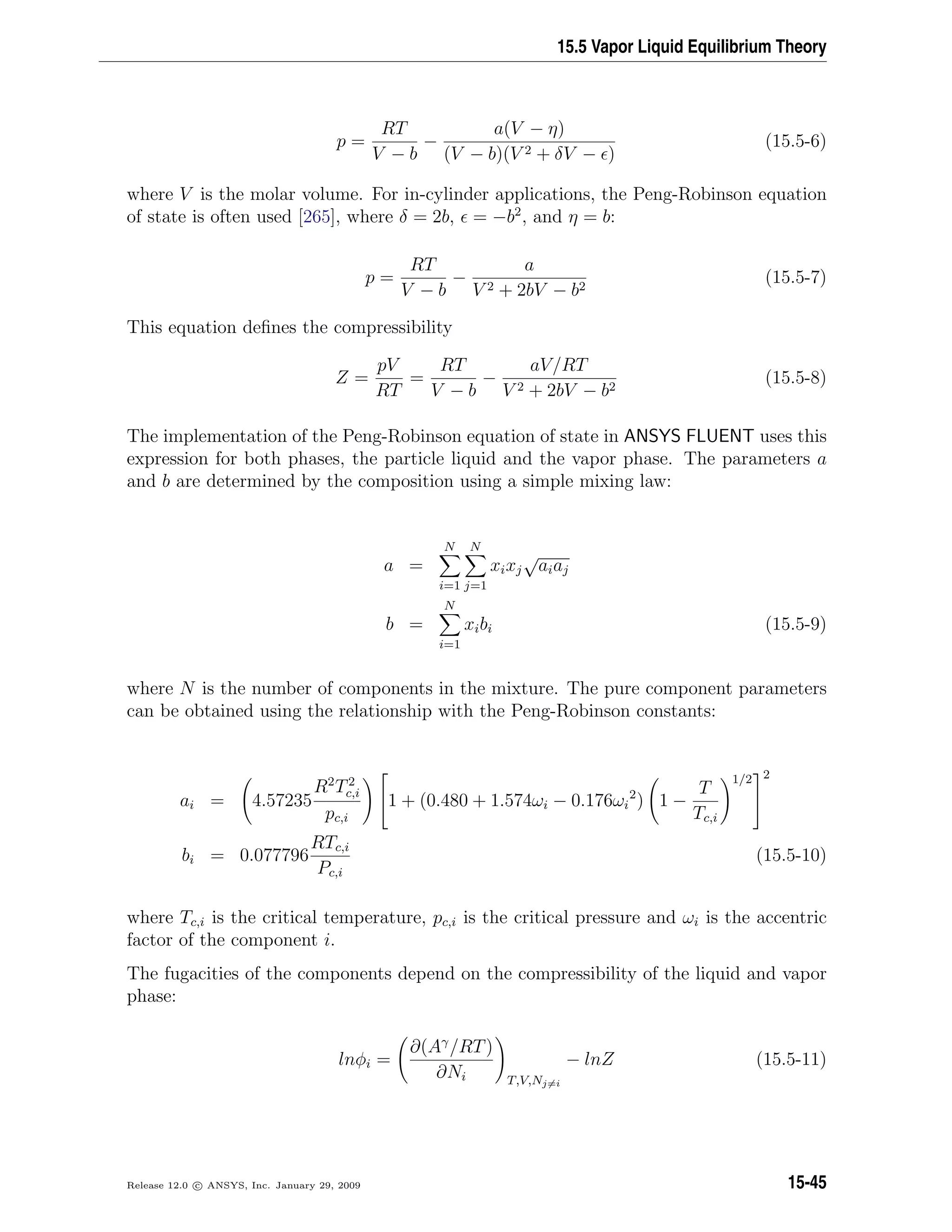 15.5 Vapor Liquid Equilibrium Theory
p =
RT
V − b
−
a(V − η)
(V − b)(V 2 + δV − )
(15.5-6)
where V is the molar volume. For in-cylinder applications, the Peng-Robinson equation
of state is often used [265], where δ = 2b, = −b2
, and η = b:
p =
RT
V − b
−
a
V 2 + 2bV − b2
(15.5-7)
This equation deﬁnes the compressibility
Z =
pV
RT
=
RT
V − b
−
aV/RT
V 2 + 2bV − b2
(15.5-8)
The implementation of the Peng-Robinson equation of state in ANSYS FLUENT uses this
expression for both phases, the particle liquid and the vapor phase. The parameters a
and b are determined by the composition using a simple mixing law:
a =
N
i=1
N
j=1
xixj
√
aiaj
b =
N
i=1
xibi (15.5-9)
where N is the number of components in the mixture. The pure component parameters
can be obtained using the relationship with the Peng-Robinson constants:
ai = 4.57235
R2
T2
c,i
pc,i

1 + (0.480 + 1.574ωi − 0.176ωi
2
) 1 −
T
Tc,i
1/2


2
bi = 0.077796
RTc,i
Pc,i
(15.5-10)
where Tc,i is the critical temperature, pc,i is the critical pressure and ωi is the accentric
factor of the component i.
The fugacities of the components depend on the compressibility of the liquid and vapor
phase:
lnφi =
∂(Aγ
/RT)
∂Ni T,V,Nj=i
− lnZ (15.5-11)
Release 12.0 c ANSYS, Inc. January 29, 2009 15-45
 