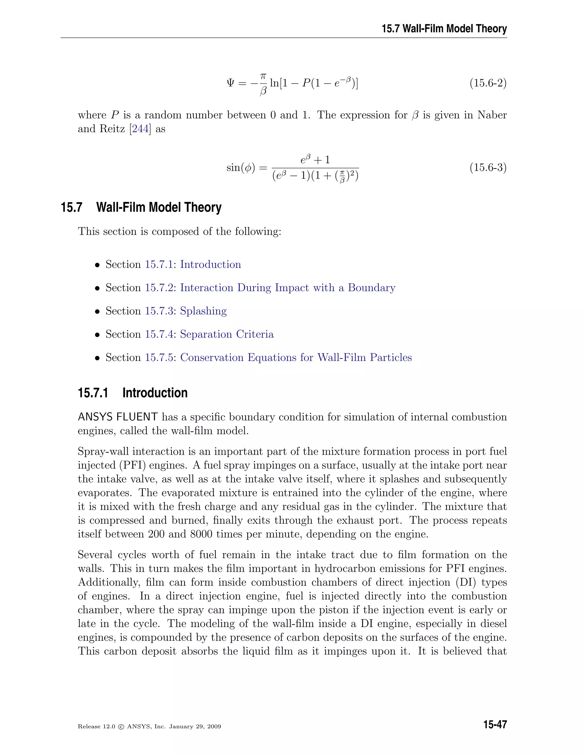 15.7 Wall-Film Model Theory
Ψ = −
π
β
ln[1 − P(1 − e−β
)] (15.6-2)
where P is a random number between 0 and 1. The expression for β is given in Naber
and Reitz [244] as
sin(φ) =
eβ
+ 1
(eβ − 1)(1 + (π
β
)2)
(15.6-3)
15.7 Wall-Film Model Theory
This section is composed of the following:
• Section 15.7.1: Introduction
• Section 15.7.2: Interaction During Impact with a Boundary
• Section 15.7.3: Splashing
• Section 15.7.4: Separation Criteria
• Section 15.7.5: Conservation Equations for Wall-Film Particles
15.7.1 Introduction
ANSYS FLUENT has a speciﬁc boundary condition for simulation of internal combustion
engines, called the wall-ﬁlm model.
Spray-wall interaction is an important part of the mixture formation process in port fuel
injected (PFI) engines. A fuel spray impinges on a surface, usually at the intake port near
the intake valve, as well as at the intake valve itself, where it splashes and subsequently
evaporates. The evaporated mixture is entrained into the cylinder of the engine, where
it is mixed with the fresh charge and any residual gas in the cylinder. The mixture that
is compressed and burned, ﬁnally exits through the exhaust port. The process repeats
itself between 200 and 8000 times per minute, depending on the engine.
Several cycles worth of fuel remain in the intake tract due to ﬁlm formation on the
walls. This in turn makes the ﬁlm important in hydrocarbon emissions for PFI engines.
Additionally, ﬁlm can form inside combustion chambers of direct injection (DI) types
of engines. In a direct injection engine, fuel is injected directly into the combustion
chamber, where the spray can impinge upon the piston if the injection event is early or
late in the cycle. The modeling of the wall-ﬁlm inside a DI engine, especially in diesel
engines, is compounded by the presence of carbon deposits on the surfaces of the engine.
This carbon deposit absorbs the liquid ﬁlm as it impinges upon it. It is believed that
Release 12.0 c ANSYS, Inc. January 29, 2009 15-47
 
