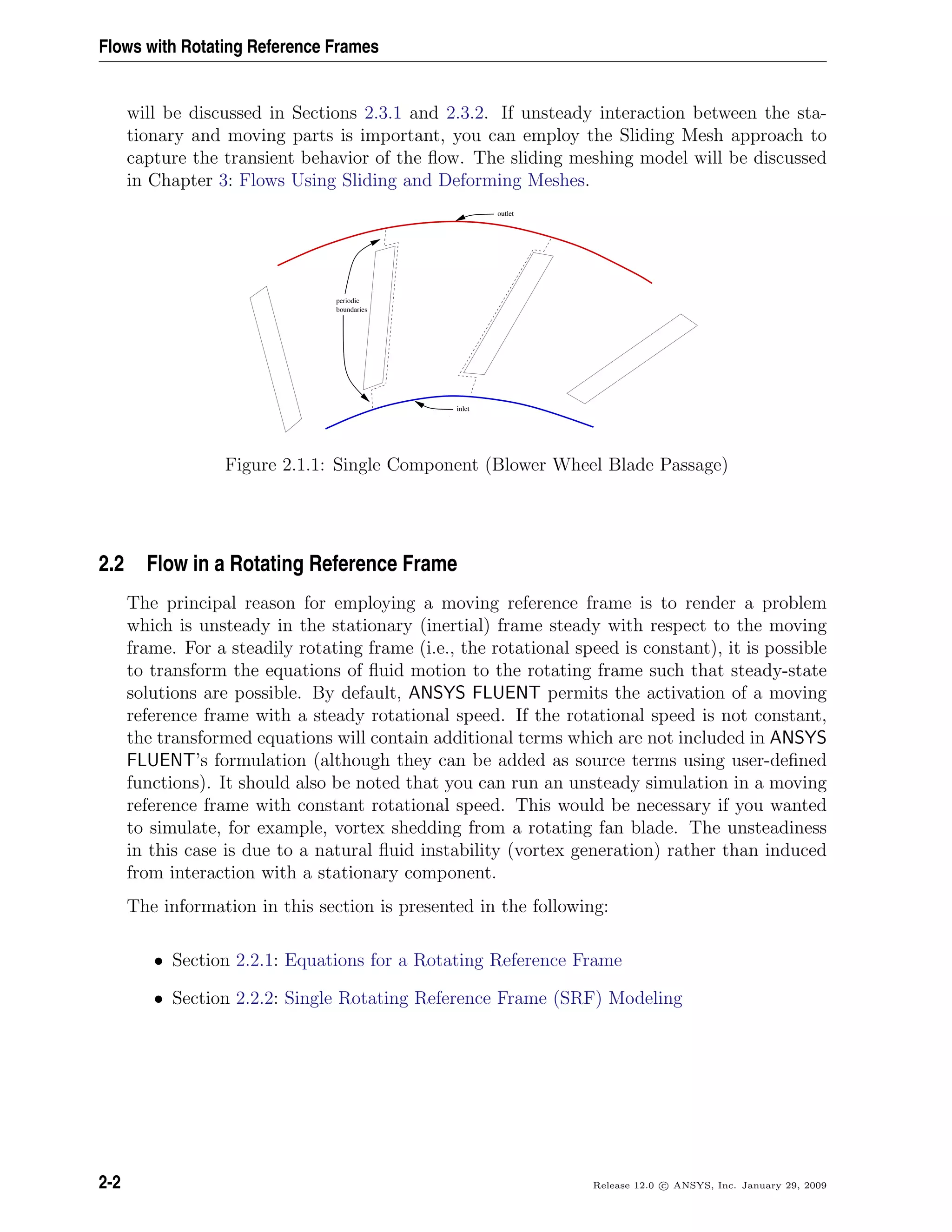 Flows with Rotating Reference Frames
will be discussed in Sections 2.3.1 and 2.3.2. If unsteady interaction between the sta-
tionary and moving parts is important, you can employ the Sliding Mesh approach to
capture the transient behavior of the ﬂow. The sliding meshing model will be discussed
in Chapter 3: Flows Using Sliding and Deforming Meshes.
outlet
boundaries
periodic
inlet
Figure 2.1.1: Single Component (Blower Wheel Blade Passage)
2.2 Flow in a Rotating Reference Frame
The principal reason for employing a moving reference frame is to render a problem
which is unsteady in the stationary (inertial) frame steady with respect to the moving
frame. For a steadily rotating frame (i.e., the rotational speed is constant), it is possible
to transform the equations of ﬂuid motion to the rotating frame such that steady-state
solutions are possible. By default, ANSYS FLUENT permits the activation of a moving
reference frame with a steady rotational speed. If the rotational speed is not constant,
the transformed equations will contain additional terms which are not included in ANSYS
FLUENT’s formulation (although they can be added as source terms using user-deﬁned
functions). It should also be noted that you can run an unsteady simulation in a moving
reference frame with constant rotational speed. This would be necessary if you wanted
to simulate, for example, vortex shedding from a rotating fan blade. The unsteadiness
in this case is due to a natural ﬂuid instability (vortex generation) rather than induced
from interaction with a stationary component.
The information in this section is presented in the following:
• Section 2.2.1: Equations for a Rotating Reference Frame
• Section 2.2.2: Single Rotating Reference Frame (SRF) Modeling
2-2 Release 12.0 c ANSYS, Inc. January 29, 2009
 