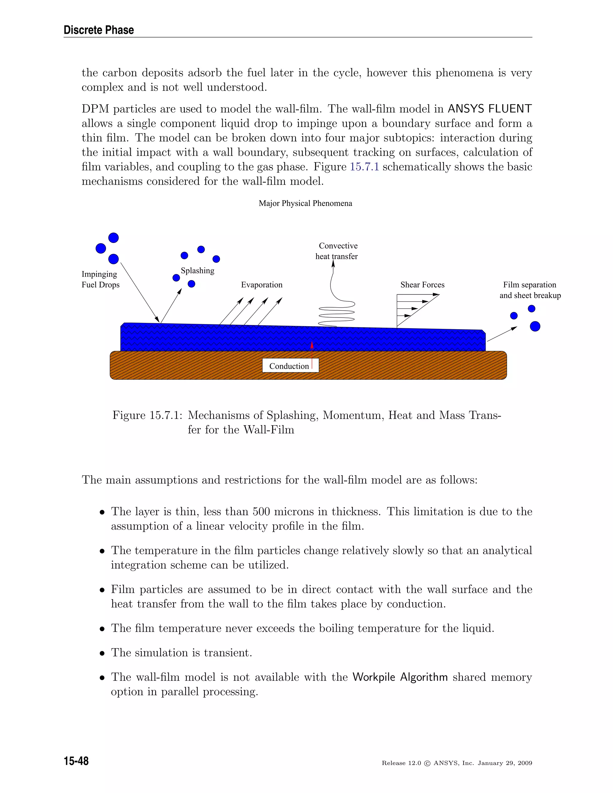 Discrete Phase
the carbon deposits adsorb the fuel later in the cycle, however this phenomena is very
complex and is not well understood.
DPM particles are used to model the wall-ﬁlm. The wall-ﬁlm model in ANSYS FLUENT
allows a single component liquid drop to impinge upon a boundary surface and form a
thin ﬁlm. The model can be broken down into four major subtopics: interaction during
the initial impact with a wall boundary, subsequent tracking on surfaces, calculation of
ﬁlm variables, and coupling to the gas phase. Figure 15.7.1 schematically shows the basic
mechanisms considered for the wall-ﬁlm model.
 ¡ ¡ ¡ ¡ ¡ ¡ ¡ ¡ ¡ ¡ ¡ ¡ ¡ ¡ ¡ ¡ ¡ ¡ ¡ ¡ ¡ ¡ ¡ ¡ ¡ ¡ ¡ ¡ ¡ ¡ ¡ ¡ ¡ ¡  ¡ ¡ ¡ ¡ ¡ ¡ ¡ ¡ ¡ ¡ ¡ ¡ ¡ ¡ ¡ ¡ ¡ ¡ ¡ ¡ ¡ ¡ ¡ ¡ ¡ ¡ ¡ ¡ ¡ ¡ ¡ ¡ ¡ ¡  ¡ ¡ ¡ ¡ ¡ ¡ ¡ ¡ ¡ ¡ ¡ ¡ ¡ ¡ ¡ ¡ ¡ ¡ ¡ ¡ ¡ ¡ ¡ ¡ ¡ ¡ ¡ ¡ ¡ ¡ ¡ ¡ ¡ ¡  ¡ ¡ ¡ ¡ ¡ ¡ ¡ ¡ ¡ ¡ ¡ ¡ ¡ ¡ ¡ ¡ ¡ ¡ ¡ ¡ ¡ ¡ ¡ ¡ ¡ ¡ ¡ ¡ ¡ ¡ ¡ ¡ ¡ ¡  ¡ ¡ ¡ ¡ ¡ ¡ ¡ ¡ ¡ ¡ ¡ ¡ ¡ ¡ ¡ ¡ ¡ ¡ ¡ ¡ ¡ ¡ ¡ ¡ ¡ ¡ ¡ ¡ ¡ ¡ ¡ ¡ ¡ ¡  ¡ ¡ ¡ ¡ ¡ ¡ ¡ ¡ ¡ ¡ ¡ ¡ ¡ ¡ ¡ ¡ ¡ ¡ ¡ ¡ ¡ ¡ ¡ ¡ ¡ ¡ ¡ ¡ ¡ ¡ ¡ ¡ ¡ ¡ 
¢¡¢¡¢¡¢¡¢¡¢¡¢¡¢¡¢¡¢¡¢¡¢¡¢¡¢¡¢¡¢¡¢¡¢¡¢¡¢¡¢¡¢¡¢¡¢¡¢¡¢¡¢¡¢¡¢¡¢¡¢¡¢¡¢¡¢¡¢¢¡¢¡¢¡¢¡¢¡¢¡¢¡¢¡¢¡¢¡¢¡¢¡¢¡¢¡¢¡¢¡¢¡¢¡¢¡¢¡¢¡¢¡¢¡¢¡¢¡¢¡¢¡¢¡¢¡¢¡¢¡¢¡¢¡¢¡¢¢¡¢¡¢¡¢¡¢¡¢¡¢¡¢¡¢¡¢¡¢¡¢¡¢¡¢¡¢¡¢¡¢¡¢¡¢¡¢¡¢¡¢¡¢¡¢¡¢¡¢¡¢¡¢¡¢¡¢¡¢¡¢¡¢¡¢¡¢¢¡¢¡¢¡¢¡¢¡¢¡¢¡¢¡¢¡¢¡¢¡¢¡¢¡¢¡¢¡¢¡¢¡¢¡¢¡¢¡¢¡¢¡¢¡¢¡¢¡¢¡¢¡¢¡¢¡¢¡¢¡¢¡¢¡¢¡¢¢¡¢¡¢¡¢¡¢¡¢¡¢¡¢¡¢¡¢¡¢¡¢¡¢¡¢¡¢¡¢¡¢¡¢¡¢¡¢¡¢¡¢¡¢¡¢¡¢¡¢¡¢¡¢¡¢¡¢¡¢¡¢¡¢¡¢¡¢¢¡¢¡¢¡¢¡¢¡¢¡¢¡¢¡¢¡¢¡¢¡¢¡¢¡¢¡¢¡¢¡¢¡¢¡¢¡¢¡¢¡¢¡¢¡¢¡¢¡¢¡¢¡¢¡¢¡¢¡¢¡¢¡¢¡¢¡¢£¡£¡£¡£¡£¡£¡£¡£¡£¡£¡£¡£¡£¡£¡£¡£¡£¡£¡£¡£¡£¡£¡£¡£¡£¡£¡£¡£¡£¡£¡£¡£¡££¡£¡£¡£¡£¡£¡£¡£¡£¡£¡£¡£¡£¡£¡£¡£¡£¡£¡£¡£¡£¡£¡£¡£¡£¡£¡£¡£¡£¡£¡£¡£¡££¡£¡£¡£¡£¡£¡£¡£¡£¡£¡£¡£¡£¡£¡£¡£¡£¡£¡£¡£¡£¡£¡£¡£¡£¡£¡£¡£¡£¡£¡£¡£¡££¡£¡£¡£¡£¡£¡£¡£¡£¡£¡£¡£¡£¡£¡£¡£¡£¡£¡£¡£¡£¡£¡£¡£¡£¡£¡£¡£¡£¡£¡£¡£¡££¡£¡£¡£¡£¡£¡£¡£¡£¡£¡£¡£¡£¡£¡£¡£¡£¡£¡£¡£¡£¡£¡£¡£¡£¡£¡£¡£¡£¡£¡£¡£¡£
¤¡¤¡¤¡¤¡¤¡¤¡¤¡¤¡¤¡¤¡¤¡¤¡¤¡¤¡¤¡¤¡¤¡¤¡¤¡¤¡¤¡¤¡¤¡¤¡¤¡¤¡¤¡¤¡¤¡¤¡¤¡¤¡¤¤¡¤¡¤¡¤¡¤¡¤¡¤¡¤¡¤¡¤¡¤¡¤¡¤¡¤¡¤¡¤¡¤¡¤¡¤¡¤¡¤¡¤¡¤¡¤¡¤¡¤¡¤¡¤¡¤¡¤¡¤¡¤¡¤¤¡¤¡¤¡¤¡¤¡¤¡¤¡¤¡¤¡¤¡¤¡¤¡¤¡¤¡¤¡¤¡¤¡¤¡¤¡¤¡¤¡¤¡¤¡¤¡¤¡¤¡¤¡¤¡¤¡¤¡¤¡¤¡¤¤¡¤¡¤¡¤¡¤¡¤¡¤¡¤¡¤¡¤¡¤¡¤¡¤¡¤¡¤¡¤¡¤¡¤¡¤¡¤¡¤¡¤¡¤¡¤¡¤¡¤¡¤¡¤¡¤¡¤¡¤¡¤¡¤¤¡¤¡¤¡¤¡¤¡¤¡¤¡¤¡¤¡¤¡¤¡¤¡¤¡¤¡¤¡¤¡¤¡¤¡¤¡¤¡¤¡¤¡¤¡¤¡¤¡¤¡¤¡¤¡¤¡¤¡¤¡¤¡¤
Evaporation
Convective
heat transfer
Film separation
Major Physical Phenomena
Conduction
Impinging
Fuel Drops
Splashing
and sheet breakup
Shear Forces
Figure 15.7.1: Mechanisms of Splashing, Momentum, Heat and Mass Trans-
fer for the Wall-Film
The main assumptions and restrictions for the wall-ﬁlm model are as follows:
• The layer is thin, less than 500 microns in thickness. This limitation is due to the
assumption of a linear velocity proﬁle in the ﬁlm.
• The temperature in the ﬁlm particles change relatively slowly so that an analytical
integration scheme can be utilized.
• Film particles are assumed to be in direct contact with the wall surface and the
heat transfer from the wall to the ﬁlm takes place by conduction.
• The ﬁlm temperature never exceeds the boiling temperature for the liquid.
• The simulation is transient.
• The wall-ﬁlm model is not available with the Workpile Algorithm shared memory
option in parallel processing.
15-48 Release 12.0 c ANSYS, Inc. January 29, 2009
 