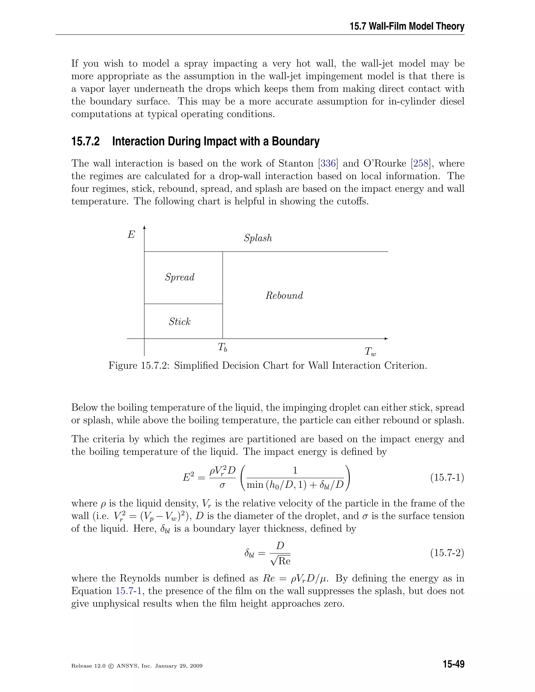 15.7 Wall-Film Model Theory
If you wish to model a spray impacting a very hot wall, the wall-jet model may be
more appropriate as the assumption in the wall-jet impingement model is that there is
a vapor layer underneath the drops which keeps them from making direct contact with
the boundary surface. This may be a more accurate assumption for in-cylinder diesel
computations at typical operating conditions.
15.7.2 Interaction During Impact with a Boundary
The wall interaction is based on the work of Stanton [336] and O’Rourke [258], where
the regimes are calculated for a drop-wall interaction based on local information. The
four regimes, stick, rebound, spread, and splash are based on the impact energy and wall
temperature. The following chart is helpful in showing the cutoﬀs.
E
T
Tb Tw
E
Stick
Spread
Rebound
Splash
Figure 15.7.2: Simpliﬁed Decision Chart for Wall Interaction Criterion.
Below the boiling temperature of the liquid, the impinging droplet can either stick, spread
or splash, while above the boiling temperature, the particle can either rebound or splash.
The criteria by which the regimes are partitioned are based on the impact energy and
the boiling temperature of the liquid. The impact energy is deﬁned by
E2
=
ρV 2
r D
σ
1
min (h0/D, 1) + δbl/D
(15.7-1)
where ρ is the liquid density, Vr is the relative velocity of the particle in the frame of the
wall (i.e. V 2
r = (Vp −Vw)2
), D is the diameter of the droplet, and σ is the surface tension
of the liquid. Here, δbl is a boundary layer thickness, deﬁned by
δbl =
D
√
Re
(15.7-2)
where the Reynolds number is deﬁned as Re = ρVrD/µ. By deﬁning the energy as in
Equation 15.7-1, the presence of the ﬁlm on the wall suppresses the splash, but does not
give unphysical results when the ﬁlm height approaches zero.
Release 12.0 c ANSYS, Inc. January 29, 2009 15-49
 