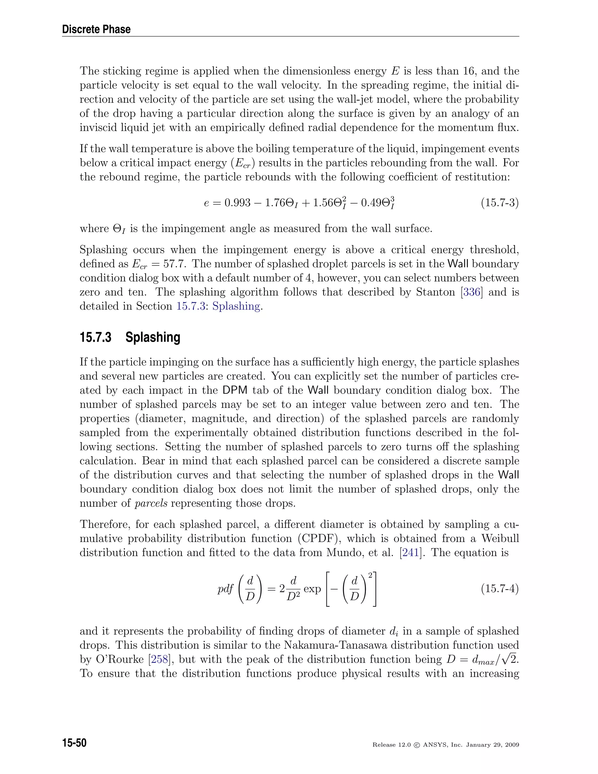 Discrete Phase
The sticking regime is applied when the dimensionless energy E is less than 16, and the
particle velocity is set equal to the wall velocity. In the spreading regime, the initial di-
rection and velocity of the particle are set using the wall-jet model, where the probability
of the drop having a particular direction along the surface is given by an analogy of an
inviscid liquid jet with an empirically deﬁned radial dependence for the momentum ﬂux.
If the wall temperature is above the boiling temperature of the liquid, impingement events
below a critical impact energy (Ecr) results in the particles rebounding from the wall. For
the rebound regime, the particle rebounds with the following coeﬃcient of restitution:
e = 0.993 − 1.76ΘI + 1.56Θ2
I − 0.49Θ3
I (15.7-3)
where ΘI is the impingement angle as measured from the wall surface.
Splashing occurs when the impingement energy is above a critical energy threshold,
deﬁned as Ecr = 57.7. The number of splashed droplet parcels is set in the Wall boundary
condition dialog box with a default number of 4, however, you can select numbers between
zero and ten. The splashing algorithm follows that described by Stanton [336] and is
detailed in Section 15.7.3: Splashing.
15.7.3 Splashing
If the particle impinging on the surface has a suﬃciently high energy, the particle splashes
and several new particles are created. You can explicitly set the number of particles cre-
ated by each impact in the DPM tab of the Wall boundary condition dialog box. The
number of splashed parcels may be set to an integer value between zero and ten. The
properties (diameter, magnitude, and direction) of the splashed parcels are randomly
sampled from the experimentally obtained distribution functions described in the fol-
lowing sections. Setting the number of splashed parcels to zero turns oﬀ the splashing
calculation. Bear in mind that each splashed parcel can be considered a discrete sample
of the distribution curves and that selecting the number of splashed drops in the Wall
boundary condition dialog box does not limit the number of splashed drops, only the
number of parcels representing those drops.
Therefore, for each splashed parcel, a diﬀerent diameter is obtained by sampling a cu-
mulative probability distribution function (CPDF), which is obtained from a Weibull
distribution function and ﬁtted to the data from Mundo, et al. [241]. The equation is
pdf
d
D
= 2
d
D2
exp

−
d
D
2

 (15.7-4)
and it represents the probability of ﬁnding drops of diameter di in a sample of splashed
drops. This distribution is similar to the Nakamura-Tanasawa distribution function used
by O’Rourke [258], but with the peak of the distribution function being D = dmax/
√
2.
To ensure that the distribution functions produce physical results with an increasing
15-50 Release 12.0 c ANSYS, Inc. January 29, 2009
 