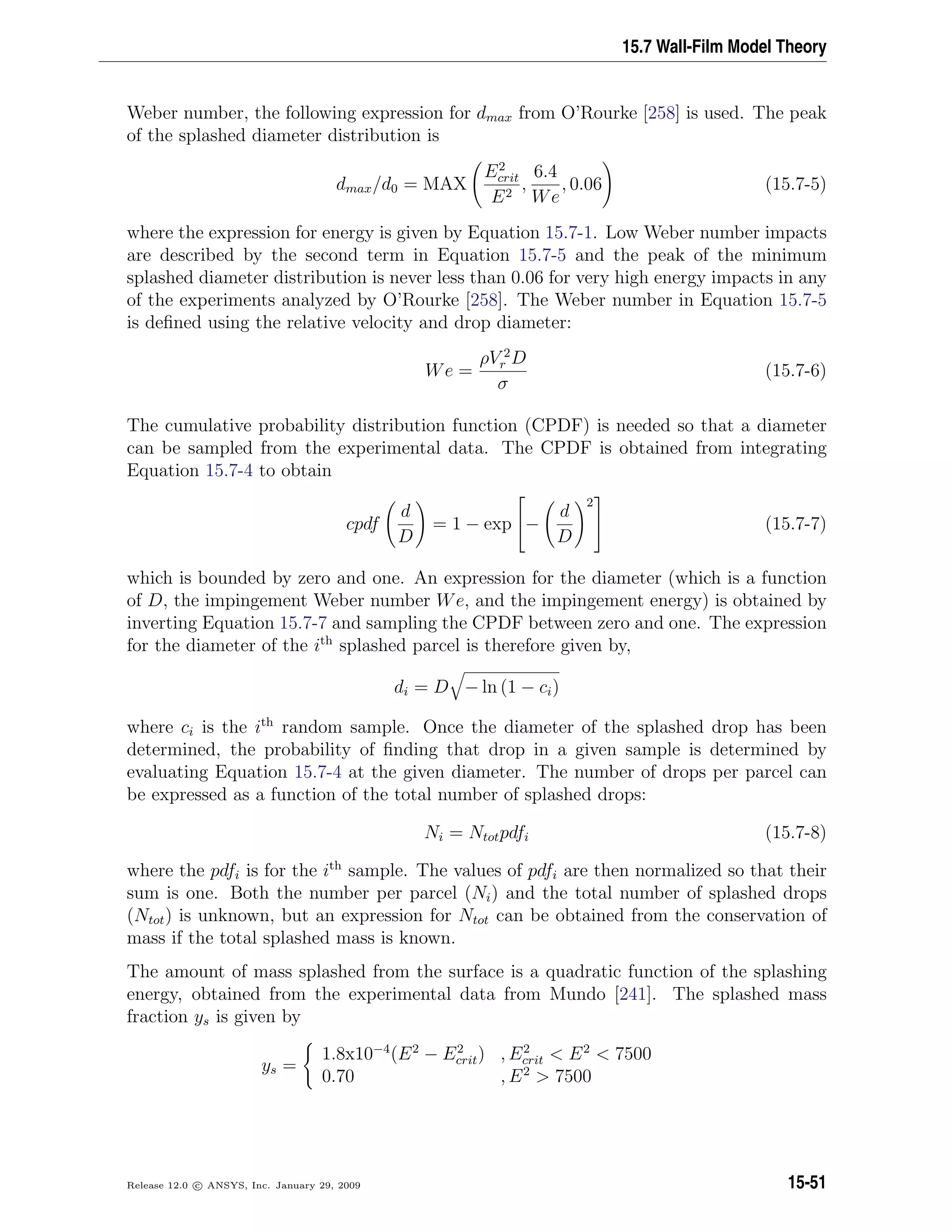 15.7 Wall-Film Model Theory
Weber number, the following expression for dmax from O’Rourke [258] is used. The peak
of the splashed diameter distribution is
dmax/d0 = MAX
E2
crit
E2
,
6.4
We
, 0.06 (15.7-5)
where the expression for energy is given by Equation 15.7-1. Low Weber number impacts
are described by the second term in Equation 15.7-5 and the peak of the minimum
splashed diameter distribution is never less than 0.06 for very high energy impacts in any
of the experiments analyzed by O’Rourke [258]. The Weber number in Equation 15.7-5
is deﬁned using the relative velocity and drop diameter:
We =
ρV 2
r D
σ
(15.7-6)
The cumulative probability distribution function (CPDF) is needed so that a diameter
can be sampled from the experimental data. The CPDF is obtained from integrating
Equation 15.7-4 to obtain
cpdf
d
D
= 1 − exp

−
d
D
2

 (15.7-7)
which is bounded by zero and one. An expression for the diameter (which is a function
of D, the impingement Weber number We, and the impingement energy) is obtained by
inverting Equation 15.7-7 and sampling the CPDF between zero and one. The expression
for the diameter of the ith
splashed parcel is therefore given by,
di = D − ln (1 − ci)
where ci is the ith
random sample. Once the diameter of the splashed drop has been
determined, the probability of ﬁnding that drop in a given sample is determined by
evaluating Equation 15.7-4 at the given diameter. The number of drops per parcel can
be expressed as a function of the total number of splashed drops:
Ni = Ntotpdfi (15.7-8)
where the pdfi is for the ith
sample. The values of pdfi are then normalized so that their
sum is one. Both the number per parcel (Ni) and the total number of splashed drops
(Ntot) is unknown, but an expression for Ntot can be obtained from the conservation of
mass if the total splashed mass is known.
The amount of mass splashed from the surface is a quadratic function of the splashing
energy, obtained from the experimental data from Mundo [241]. The splashed mass
fraction ys is given by
ys =
1.8x10−4
(E2
− E2
crit) , E2
crit  E2
 7500
0.70 , E2
 7500
Release 12.0 c ANSYS, Inc. January 29, 2009 15-51
 