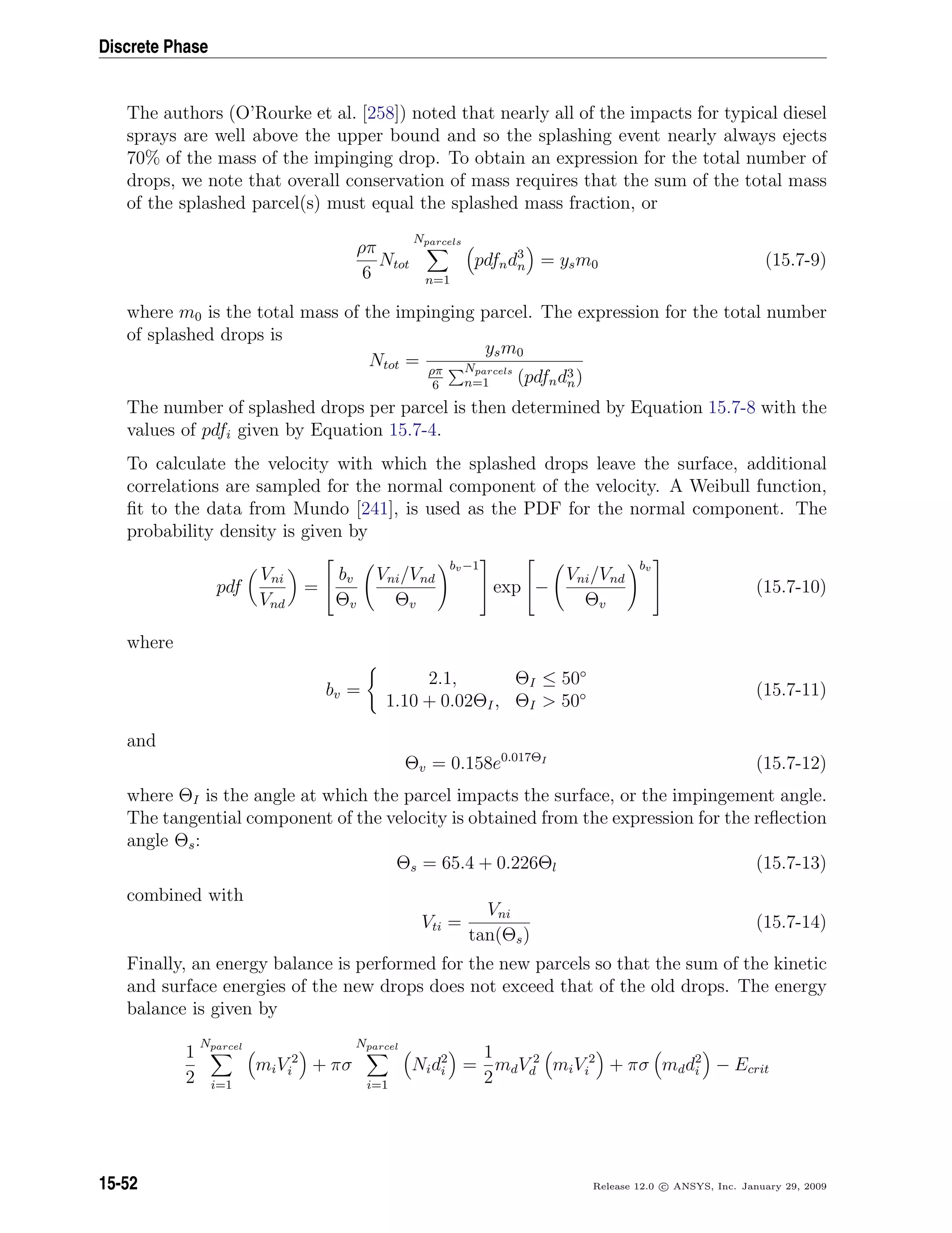Discrete Phase
The authors (O’Rourke et al. [258]) noted that nearly all of the impacts for typical diesel
sprays are well above the upper bound and so the splashing event nearly always ejects
70% of the mass of the impinging drop. To obtain an expression for the total number of
drops, we note that overall conservation of mass requires that the sum of the total mass
of the splashed parcel(s) must equal the splashed mass fraction, or
ρπ
6
Ntot
Nparcels
n=1
pdfnd3
n = ysm0 (15.7-9)
where m0 is the total mass of the impinging parcel. The expression for the total number
of splashed drops is
Ntot =
ysm0
ρπ
6
Nparcels
n=1 (pdfnd3
n)
The number of splashed drops per parcel is then determined by Equation 15.7-8 with the
values of pdfi given by Equation 15.7-4.
To calculate the velocity with which the splashed drops leave the surface, additional
correlations are sampled for the normal component of the velocity. A Weibull function,
ﬁt to the data from Mundo [241], is used as the PDF for the normal component. The
probability density is given by
pdf
Vni
Vnd
=


bv
Θv
Vni/Vnd
Θv
bv−1

 exp

−
Vni/Vnd
Θv
bv

 (15.7-10)
where
bv =
2.1, ΘI ≤ 50◦
1.10 + 0.02ΘI, ΘI  50◦ (15.7-11)
and
Θv = 0.158e0.017ΘI
(15.7-12)
where ΘI is the angle at which the parcel impacts the surface, or the impingement angle.
The tangential component of the velocity is obtained from the expression for the reﬂection
angle Θs:
Θs = 65.4 + 0.226Θl (15.7-13)
combined with
Vti =
Vni
tan(Θs)
(15.7-14)
Finally, an energy balance is performed for the new parcels so that the sum of the kinetic
and surface energies of the new drops does not exceed that of the old drops. The energy
balance is given by
1
2
Nparcel
i=1
miV 2
i + πσ
Nparcel
i=1
Nid2
i =
1
2
mdV 2
d miV 2
i + πσ mdd2
i − Ecrit
15-52 Release 12.0 c ANSYS, Inc. January 29, 2009
 