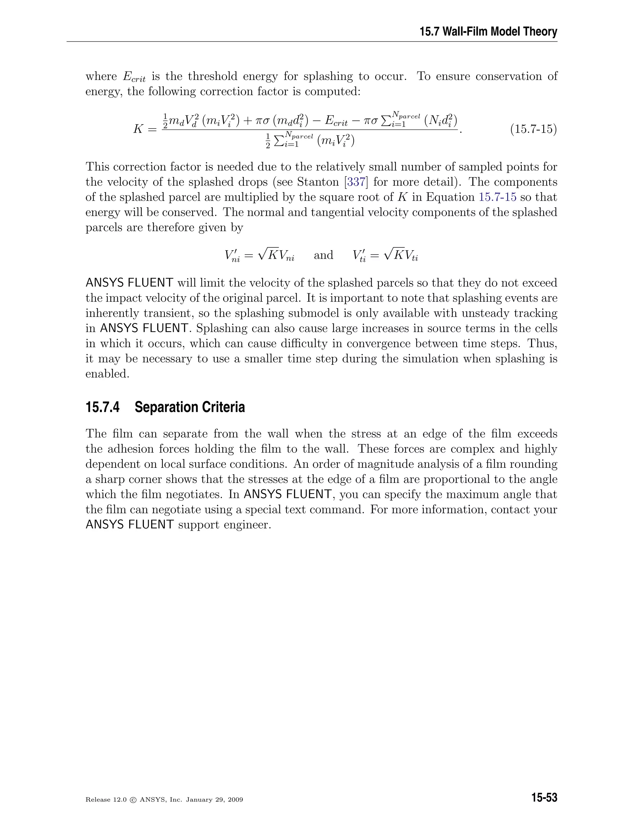 15.7 Wall-Film Model Theory
where Ecrit is the threshold energy for splashing to occur. To ensure conservation of
energy, the following correction factor is computed:
K =
1
2
mdV 2
d (miV 2
i ) + πσ (mdd2
i ) − Ecrit − πσ
Nparcel
i=1 (Nid2
i )
1
2
Nparcel
i=1 (miV 2
i )
. (15.7-15)
This correction factor is needed due to the relatively small number of sampled points for
the velocity of the splashed drops (see Stanton [337] for more detail). The components
of the splashed parcel are multiplied by the square root of K in Equation 15.7-15 so that
energy will be conserved. The normal and tangential velocity components of the splashed
parcels are therefore given by
Vni =
√
KVni and Vti =
√
KVti
ANSYS FLUENT will limit the velocity of the splashed parcels so that they do not exceed
the impact velocity of the original parcel. It is important to note that splashing events are
inherently transient, so the splashing submodel is only available with unsteady tracking
in ANSYS FLUENT. Splashing can also cause large increases in source terms in the cells
in which it occurs, which can cause diﬃculty in convergence between time steps. Thus,
it may be necessary to use a smaller time step during the simulation when splashing is
enabled.
15.7.4 Separation Criteria
The ﬁlm can separate from the wall when the stress at an edge of the ﬁlm exceeds
the adhesion forces holding the ﬁlm to the wall. These forces are complex and highly
dependent on local surface conditions. An order of magnitude analysis of a ﬁlm rounding
a sharp corner shows that the stresses at the edge of a ﬁlm are proportional to the angle
which the ﬁlm negotiates. In ANSYS FLUENT, you can specify the maximum angle that
the ﬁlm can negotiate using a special text command. For more information, contact your
ANSYS FLUENT support engineer.
Release 12.0 c ANSYS, Inc. January 29, 2009 15-53
 