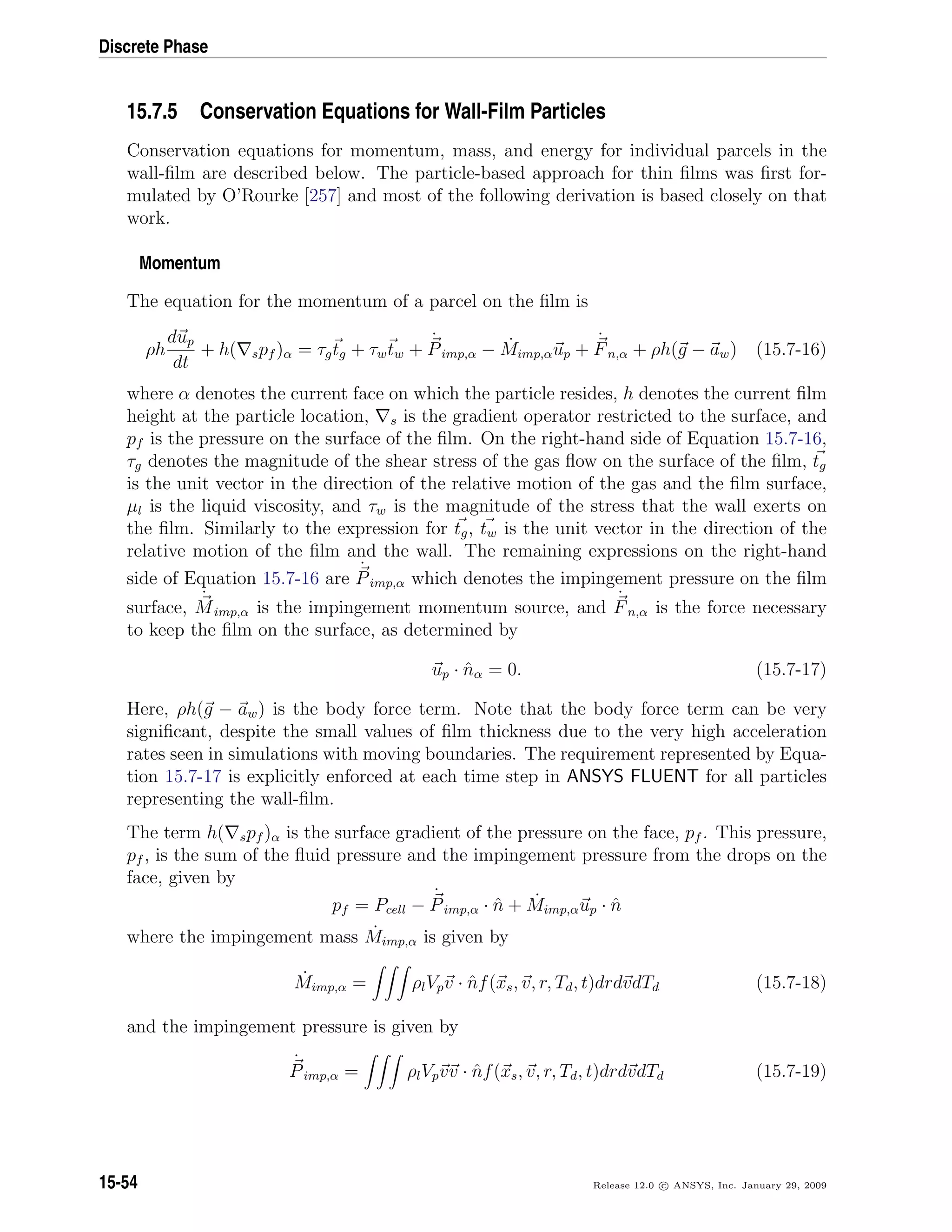 Discrete Phase
15.7.5 Conservation Equations for Wall-Film Particles
Conservation equations for momentum, mass, and energy for individual parcels in the
wall-ﬁlm are described below. The particle-based approach for thin ﬁlms was ﬁrst for-
mulated by O’Rourke [257] and most of the following derivation is based closely on that
work.
Momentum
The equation for the momentum of a parcel on the ﬁlm is
ρh
dup
dt
+ h( spf )α = τgtg + τwtw +
˙
Pimp,α − ˙Mimp,αup +
˙
Fn,α + ρh(g − aw) (15.7-16)
where α denotes the current face on which the particle resides, h denotes the current ﬁlm
height at the particle location, s is the gradient operator restricted to the surface, and
pf is the pressure on the surface of the ﬁlm. On the right-hand side of Equation 15.7-16,
τg denotes the magnitude of the shear stress of the gas ﬂow on the surface of the ﬁlm, tg
is the unit vector in the direction of the relative motion of the gas and the ﬁlm surface,
µl is the liquid viscosity, and τw is the magnitude of the stress that the wall exerts on
the ﬁlm. Similarly to the expression for tg, tw is the unit vector in the direction of the
relative motion of the ﬁlm and the wall. The remaining expressions on the right-hand
side of Equation 15.7-16 are
˙
Pimp,α which denotes the impingement pressure on the ﬁlm
surface,
˙
Mimp,α is the impingement momentum source, and
˙
Fn,α is the force necessary
to keep the ﬁlm on the surface, as determined by
up · ˆnα = 0. (15.7-17)
Here, ρh(g − aw) is the body force term. Note that the body force term can be very
signiﬁcant, despite the small values of ﬁlm thickness due to the very high acceleration
rates seen in simulations with moving boundaries. The requirement represented by Equa-
tion 15.7-17 is explicitly enforced at each time step in ANSYS FLUENT for all particles
representing the wall-ﬁlm.
The term h( spf )α is the surface gradient of the pressure on the face, pf . This pressure,
pf , is the sum of the ﬂuid pressure and the impingement pressure from the drops on the
face, given by
pf = Pcell −
˙
Pimp,α · ˆn + ˙Mimp,αup · ˆn
where the impingement mass ˙Mimp,α is given by
˙Mimp,α = ρlVpv · ˆnf(xs, v, r, Td, t)drdvdTd (15.7-18)
and the impingement pressure is given by
˙
Pimp,α = ρlVpvv · ˆnf(xs, v, r, Td, t)drdvdTd (15.7-19)
15-54 Release 12.0 c ANSYS, Inc. January 29, 2009
 