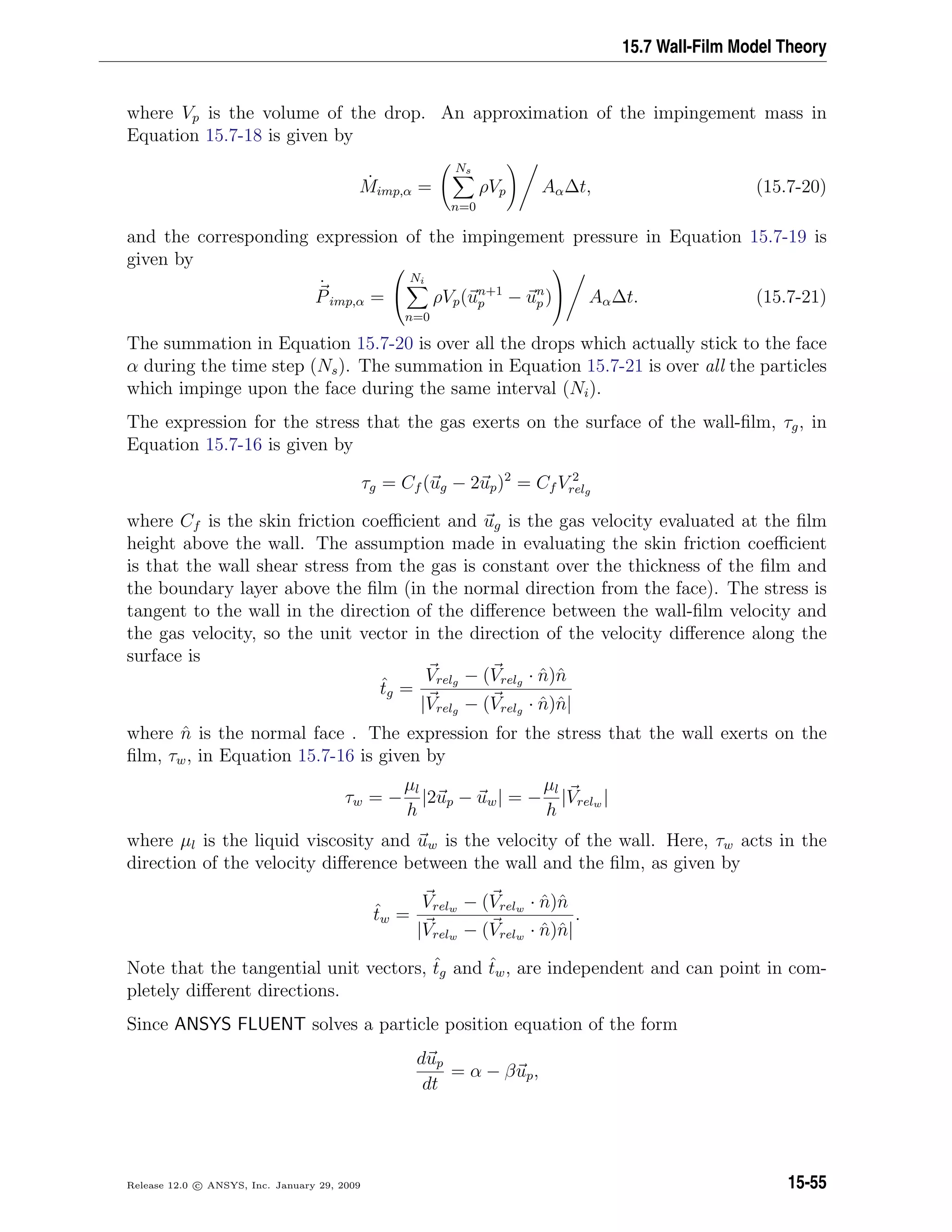 15.7 Wall-Film Model Theory
where Vp is the volume of the drop. An approximation of the impingement mass in
Equation 15.7-18 is given by
˙Mimp,α =
Ns
n=0
ρVp Aα∆t, (15.7-20)
and the corresponding expression of the impingement pressure in Equation 15.7-19 is
given by
˙
Pimp,α =


Ni
n=0
ρVp(un+1
p − un
p )

 Aα∆t. (15.7-21)
The summation in Equation 15.7-20 is over all the drops which actually stick to the face
α during the time step (Ns). The summation in Equation 15.7-21 is over all the particles
which impinge upon the face during the same interval (Ni).
The expression for the stress that the gas exerts on the surface of the wall-ﬁlm, τg, in
Equation 15.7-16 is given by
τg = Cf (ug − 2up)2
= Cf V 2
relg
where Cf is the skin friction coeﬃcient and ug is the gas velocity evaluated at the ﬁlm
height above the wall. The assumption made in evaluating the skin friction coeﬃcient
is that the wall shear stress from the gas is constant over the thickness of the ﬁlm and
the boundary layer above the ﬁlm (in the normal direction from the face). The stress is
tangent to the wall in the direction of the diﬀerence between the wall-ﬁlm velocity and
the gas velocity, so the unit vector in the direction of the velocity diﬀerence along the
surface is
ˆtg =
Vrelg − (Vrelg · ˆn)ˆn
|Vrelg − (Vrelg · ˆn)ˆn|
where ˆn is the normal face . The expression for the stress that the wall exerts on the
ﬁlm, τw, in Equation 15.7-16 is given by
τw = −
µl
h
|2up − uw| = −
µl
h
|Vrelw |
where µl is the liquid viscosity and uw is the velocity of the wall. Here, τw acts in the
direction of the velocity diﬀerence between the wall and the ﬁlm, as given by
ˆtw =
Vrelw − (Vrelw · ˆn)ˆn
|Vrelw − (Vrelw · ˆn)ˆn|
.
Note that the tangential unit vectors, ˆtg and ˆtw, are independent and can point in com-
pletely diﬀerent directions.
Since ANSYS FLUENT solves a particle position equation of the form
dup
dt
= α − βup,
Release 12.0 c ANSYS, Inc. January 29, 2009 15-55
 