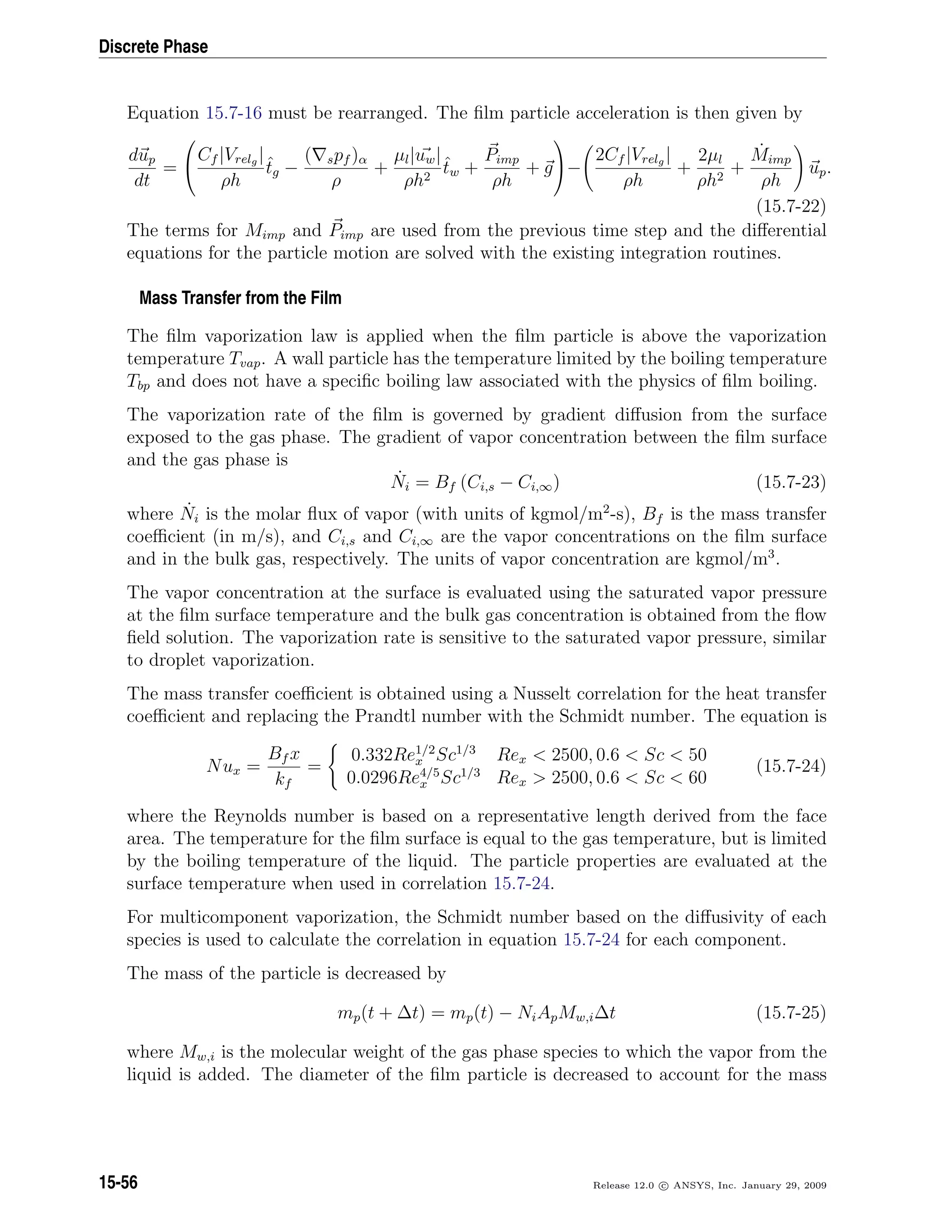 Discrete Phase
Equation 15.7-16 must be rearranged. The ﬁlm particle acceleration is then given by
dup
dt
=


Cf |Vrelg |
ρh
ˆtg −
( spf )α
ρ
+
µl|uw|
ρh2
ˆtw +
Pimp
ρh
+ g

−
2Cf |Vrelg |
ρh
+
2µl
ρh2
+
˙Mimp
ρh
up.
(15.7-22)
The terms for Mimp and Pimp are used from the previous time step and the diﬀerential
equations for the particle motion are solved with the existing integration routines.
Mass Transfer from the Film
The ﬁlm vaporization law is applied when the ﬁlm particle is above the vaporization
temperature Tvap. A wall particle has the temperature limited by the boiling temperature
Tbp and does not have a speciﬁc boiling law associated with the physics of ﬁlm boiling.
The vaporization rate of the ﬁlm is governed by gradient diﬀusion from the surface
exposed to the gas phase. The gradient of vapor concentration between the ﬁlm surface
and the gas phase is
˙Ni = Bf (Ci,s − Ci,∞) (15.7-23)
where ˙Ni is the molar ﬂux of vapor (with units of kgmol/m2
-s), Bf is the mass transfer
coeﬃcient (in m/s), and Ci,s and Ci,∞ are the vapor concentrations on the ﬁlm surface
and in the bulk gas, respectively. The units of vapor concentration are kgmol/m3
.
The vapor concentration at the surface is evaluated using the saturated vapor pressure
at the ﬁlm surface temperature and the bulk gas concentration is obtained from the ﬂow
ﬁeld solution. The vaporization rate is sensitive to the saturated vapor pressure, similar
to droplet vaporization.
The mass transfer coeﬃcient is obtained using a Nusselt correlation for the heat transfer
coeﬃcient and replacing the Prandtl number with the Schmidt number. The equation is
Nux =
Bf x
kf
=
0.332Re1/2
x Sc1/3
Rex  2500, 0.6  Sc  50
0.0296Re4/5
x Sc1/3
Rex  2500, 0.6  Sc  60
(15.7-24)
where the Reynolds number is based on a representative length derived from the face
area. The temperature for the ﬁlm surface is equal to the gas temperature, but is limited
by the boiling temperature of the liquid. The particle properties are evaluated at the
surface temperature when used in correlation 15.7-24.
For multicomponent vaporization, the Schmidt number based on the diﬀusivity of each
species is used to calculate the correlation in equation 15.7-24 for each component.
The mass of the particle is decreased by
mp(t + ∆t) = mp(t) − NiApMw,i∆t (15.7-25)
where Mw,i is the molecular weight of the gas phase species to which the vapor from the
liquid is added. The diameter of the ﬁlm particle is decreased to account for the mass
15-56 Release 12.0 c ANSYS, Inc. January 29, 2009
 