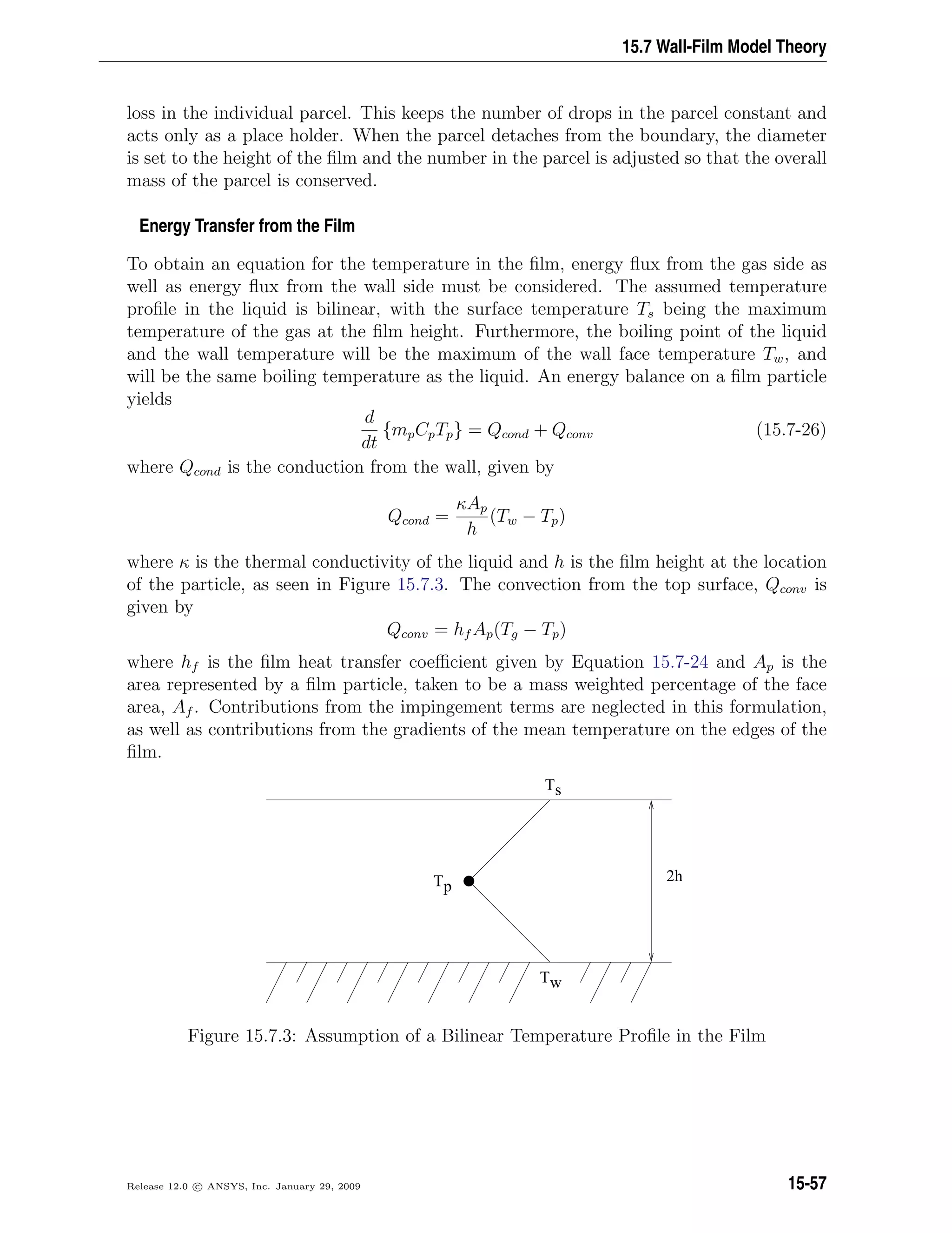 15.7 Wall-Film Model Theory
loss in the individual parcel. This keeps the number of drops in the parcel constant and
acts only as a place holder. When the parcel detaches from the boundary, the diameter
is set to the height of the ﬁlm and the number in the parcel is adjusted so that the overall
mass of the parcel is conserved.
Energy Transfer from the Film
To obtain an equation for the temperature in the ﬁlm, energy ﬂux from the gas side as
well as energy ﬂux from the wall side must be considered. The assumed temperature
proﬁle in the liquid is bilinear, with the surface temperature Ts being the maximum
temperature of the gas at the ﬁlm height. Furthermore, the boiling point of the liquid
and the wall temperature will be the maximum of the wall face temperature Tw, and
will be the same boiling temperature as the liquid. An energy balance on a ﬁlm particle
yields
d
dt
{mpCpTp} = Qcond + Qconv (15.7-26)
where Qcond is the conduction from the wall, given by
Qcond =
κAp
h
(Tw − Tp)
where κ is the thermal conductivity of the liquid and h is the ﬁlm height at the location
of the particle, as seen in Figure 15.7.3. The convection from the top surface, Qconv is
given by
Qconv = hf Ap(Tg − Tp)
where hf is the ﬁlm heat transfer coeﬃcient given by Equation 15.7-24 and Ap is the
area represented by a ﬁlm particle, taken to be a mass weighted percentage of the face
area, Af . Contributions from the impingement terms are neglected in this formulation,
as well as contributions from the gradients of the mean temperature on the edges of the
ﬁlm.
Ts
Tw
Tp
2h
Figure 15.7.3: Assumption of a Bilinear Temperature Proﬁle in the Film
Release 12.0 c ANSYS, Inc. January 29, 2009 15-57
 