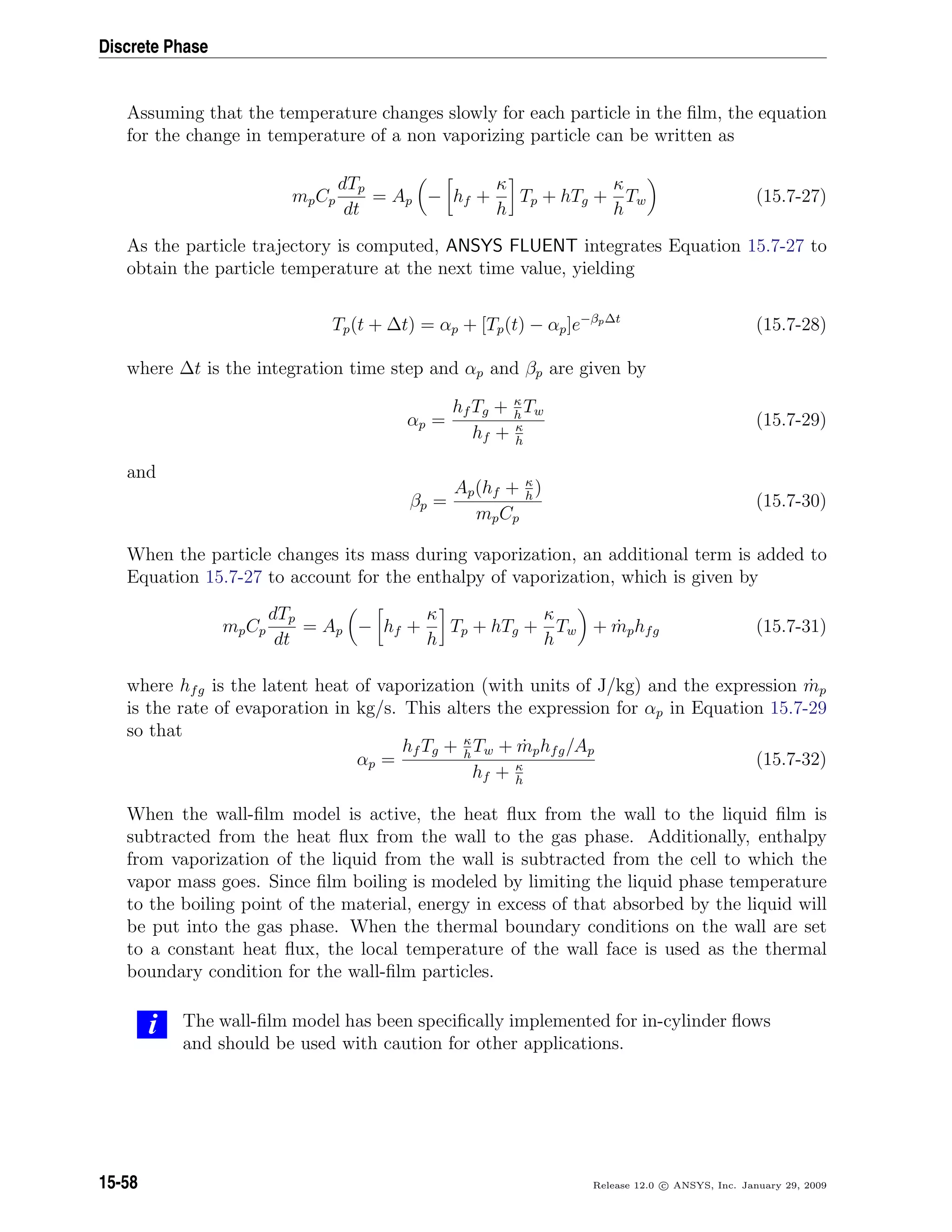 Discrete Phase
Assuming that the temperature changes slowly for each particle in the ﬁlm, the equation
for the change in temperature of a non vaporizing particle can be written as
mpCp
dTp
dt
= Ap − hf +
κ
h
Tp + hTg +
κ
h
Tw (15.7-27)
As the particle trajectory is computed, ANSYS FLUENT integrates Equation 15.7-27 to
obtain the particle temperature at the next time value, yielding
Tp(t + ∆t) = αp + [Tp(t) − αp]e−βp∆t
(15.7-28)
where ∆t is the integration time step and αp and βp are given by
αp =
hf Tg + κ
h
Tw
hf + κ
h
(15.7-29)
and
βp =
Ap(hf + κ
h
)
mpCp
(15.7-30)
When the particle changes its mass during vaporization, an additional term is added to
Equation 15.7-27 to account for the enthalpy of vaporization, which is given by
mpCp
dTp
dt
= Ap − hf +
κ
h
Tp + hTg +
κ
h
Tw + ˙mphfg (15.7-31)
where hfg is the latent heat of vaporization (with units of J/kg) and the expression ˙mp
is the rate of evaporation in kg/s. This alters the expression for αp in Equation 15.7-29
so that
αp =
hf Tg + κ
h
Tw + ˙mphfg/Ap
hf + κ
h
(15.7-32)
When the wall-ﬁlm model is active, the heat ﬂux from the wall to the liquid ﬁlm is
subtracted from the heat ﬂux from the wall to the gas phase. Additionally, enthalpy
from vaporization of the liquid from the wall is subtracted from the cell to which the
vapor mass goes. Since ﬁlm boiling is modeled by limiting the liquid phase temperature
to the boiling point of the material, energy in excess of that absorbed by the liquid will
be put into the gas phase. When the thermal boundary conditions on the wall are set
to a constant heat ﬂux, the local temperature of the wall face is used as the thermal
boundary condition for the wall-ﬁlm particles.
i The wall-ﬁlm model has been speciﬁcally implemented for in-cylinder ﬂows
and should be used with caution for other applications.
15-58 Release 12.0 c ANSYS, Inc. January 29, 2009
 