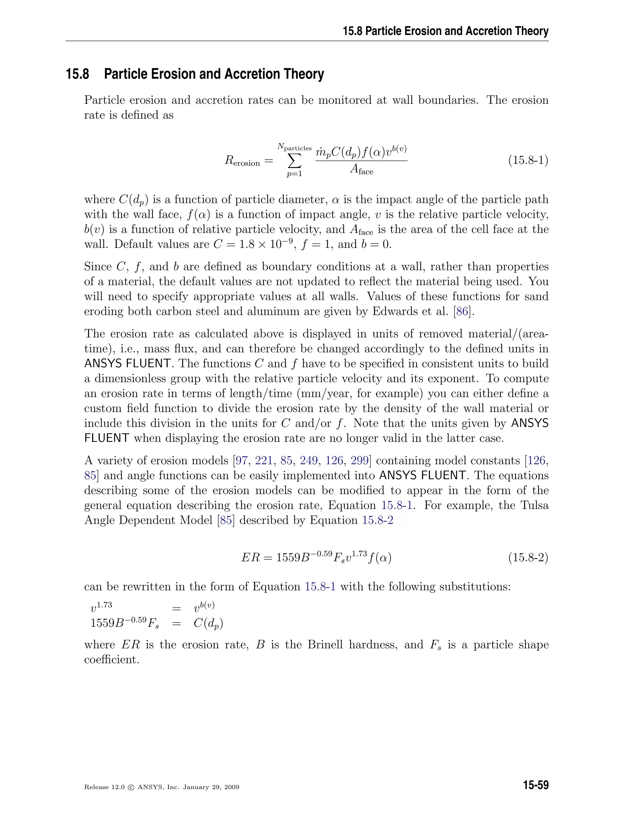 15.8 Particle Erosion and Accretion Theory
15.8 Particle Erosion and Accretion Theory
Particle erosion and accretion rates can be monitored at wall boundaries. The erosion
rate is deﬁned as
Rerosion =
Nparticles
p=1
˙mpC(dp)f(α)vb(v)
Aface
(15.8-1)
where C(dp) is a function of particle diameter, α is the impact angle of the particle path
with the wall face, f(α) is a function of impact angle, v is the relative particle velocity,
b(v) is a function of relative particle velocity, and Aface is the area of the cell face at the
wall. Default values are C = 1.8 × 10−9
, f = 1, and b = 0.
Since C, f, and b are deﬁned as boundary conditions at a wall, rather than properties
of a material, the default values are not updated to reﬂect the material being used. You
will need to specify appropriate values at all walls. Values of these functions for sand
eroding both carbon steel and aluminum are given by Edwards et al. [86].
The erosion rate as calculated above is displayed in units of removed material/(area-
time), i.e., mass ﬂux, and can therefore be changed accordingly to the deﬁned units in
ANSYS FLUENT. The functions C and f have to be speciﬁed in consistent units to build
a dimensionless group with the relative particle velocity and its exponent. To compute
an erosion rate in terms of length/time (mm/year, for example) you can either deﬁne a
custom ﬁeld function to divide the erosion rate by the density of the wall material or
include this division in the units for C and/or f. Note that the units given by ANSYS
FLUENT when displaying the erosion rate are no longer valid in the latter case.
A variety of erosion models [97, 221, 85, 249, 126, 299] containing model constants [126,
85] and angle functions can be easily implemented into ANSYS FLUENT. The equations
describing some of the erosion models can be modiﬁed to appear in the form of the
general equation describing the erosion rate, Equation 15.8-1. For example, the Tulsa
Angle Dependent Model [85] described by Equation 15.8-2
ER = 1559B−0.59
Fsv1.73
f(α) (15.8-2)
can be rewritten in the form of Equation 15.8-1 with the following substitutions:
v1.73
= vb(v)
1559B−0.59
Fs = C(dp)
where ER is the erosion rate, B is the Brinell hardness, and Fs is a particle shape
coeﬃcient.
Release 12.0 c ANSYS, Inc. January 29, 2009 15-59
 