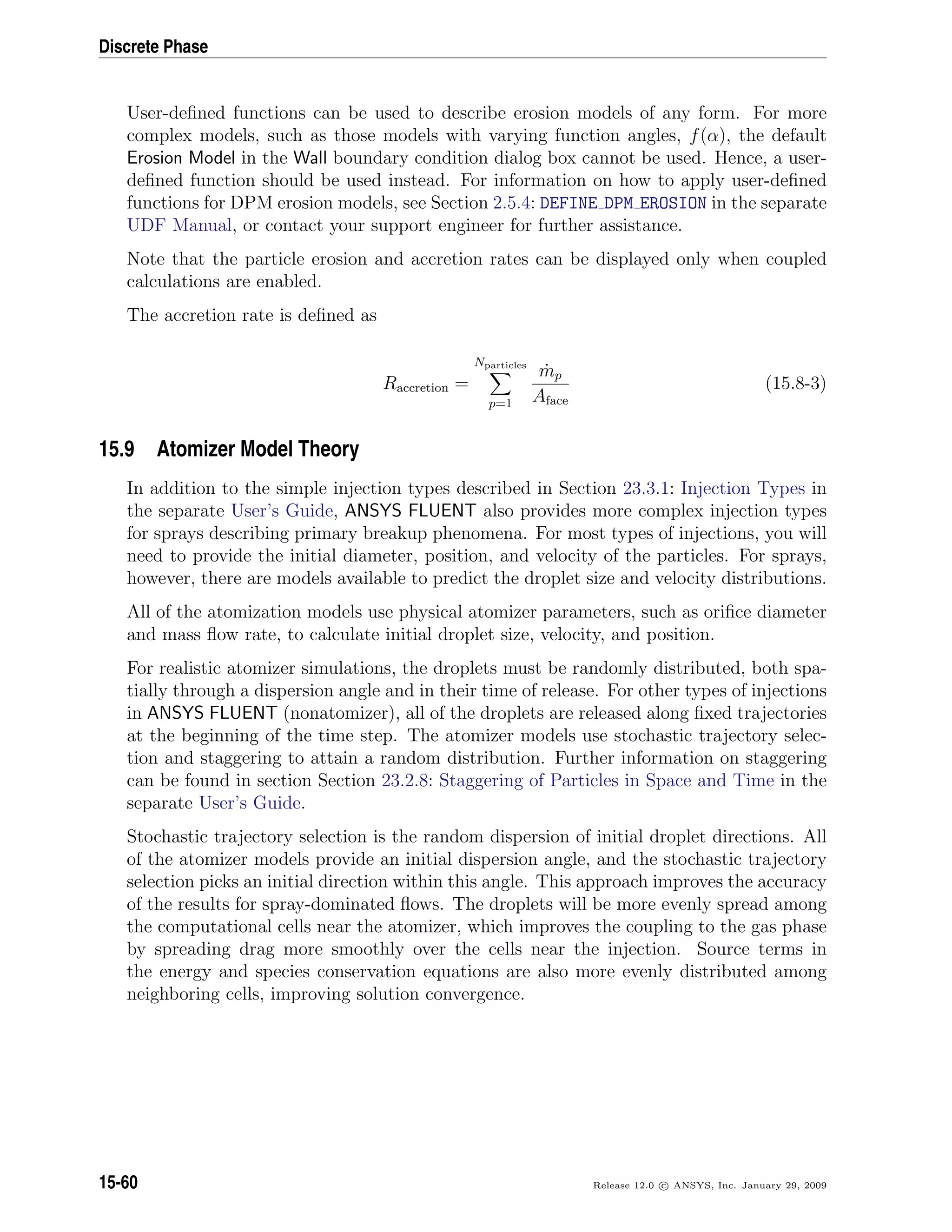 Discrete Phase
User-deﬁned functions can be used to describe erosion models of any form. For more
complex models, such as those models with varying function angles, f(α), the default
Erosion Model in the Wall boundary condition dialog box cannot be used. Hence, a user-
deﬁned function should be used instead. For information on how to apply user-deﬁned
functions for DPM erosion models, see Section 2.5.4: DEFINE DPM EROSION in the separate
UDF Manual, or contact your support engineer for further assistance.
Note that the particle erosion and accretion rates can be displayed only when coupled
calculations are enabled.
The accretion rate is deﬁned as
Raccretion =
Nparticles
p=1
˙mp
Aface
(15.8-3)
15.9 Atomizer Model Theory
In addition to the simple injection types described in Section 23.3.1: Injection Types in
the separate User’s Guide, ANSYS FLUENT also provides more complex injection types
for sprays describing primary breakup phenomena. For most types of injections, you will
need to provide the initial diameter, position, and velocity of the particles. For sprays,
however, there are models available to predict the droplet size and velocity distributions.
All of the atomization models use physical atomizer parameters, such as oriﬁce diameter
and mass ﬂow rate, to calculate initial droplet size, velocity, and position.
For realistic atomizer simulations, the droplets must be randomly distributed, both spa-
tially through a dispersion angle and in their time of release. For other types of injections
in ANSYS FLUENT (nonatomizer), all of the droplets are released along ﬁxed trajectories
at the beginning of the time step. The atomizer models use stochastic trajectory selec-
tion and staggering to attain a random distribution. Further information on staggering
can be found in section Section 23.2.8: Staggering of Particles in Space and Time in the
separate User’s Guide.
Stochastic trajectory selection is the random dispersion of initial droplet directions. All
of the atomizer models provide an initial dispersion angle, and the stochastic trajectory
selection picks an initial direction within this angle. This approach improves the accuracy
of the results for spray-dominated ﬂows. The droplets will be more evenly spread among
the computational cells near the atomizer, which improves the coupling to the gas phase
by spreading drag more smoothly over the cells near the injection. Source terms in
the energy and species conservation equations are also more evenly distributed among
neighboring cells, improving solution convergence.
15-60 Release 12.0 c ANSYS, Inc. January 29, 2009
 