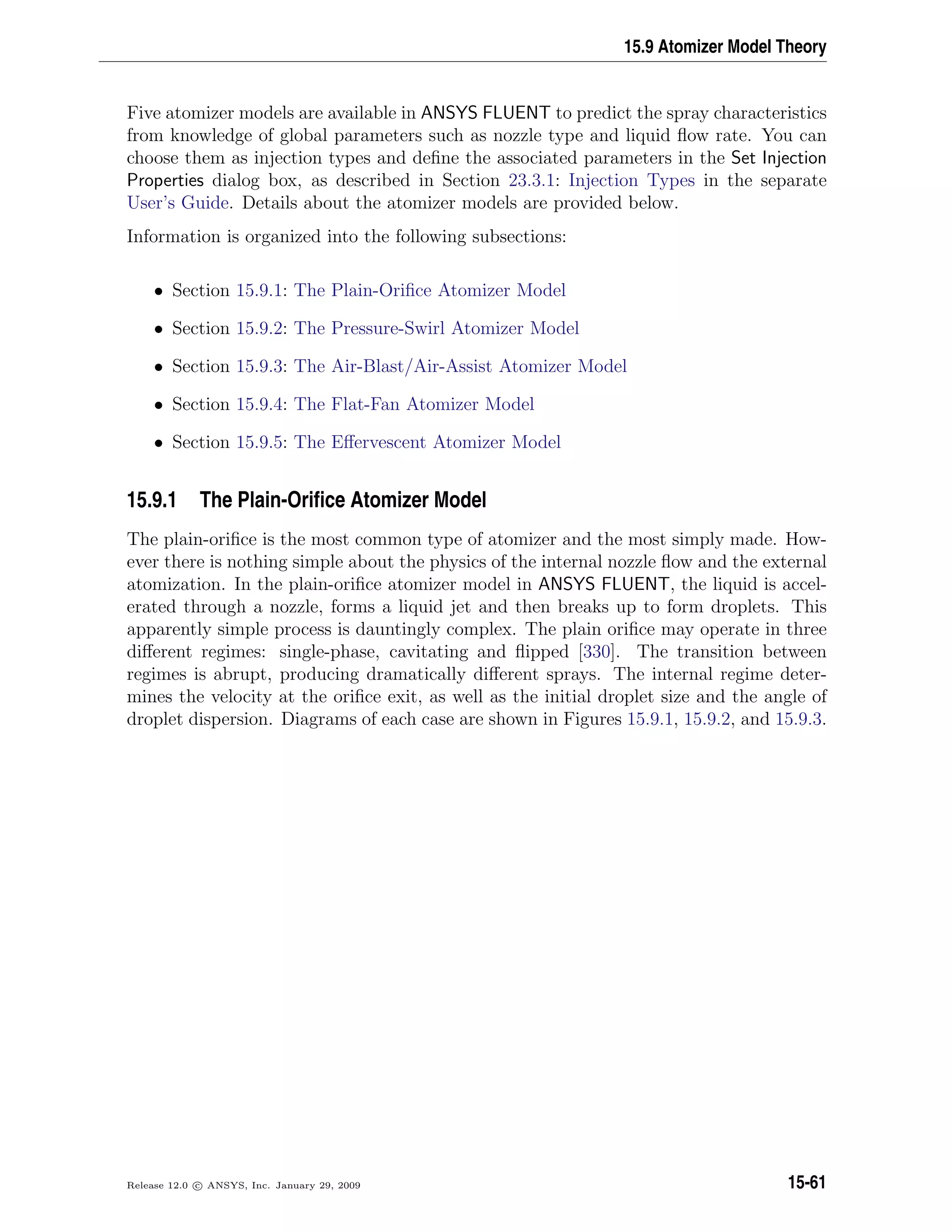 15.9 Atomizer Model Theory
Five atomizer models are available in ANSYS FLUENT to predict the spray characteristics
from knowledge of global parameters such as nozzle type and liquid ﬂow rate. You can
choose them as injection types and deﬁne the associated parameters in the Set Injection
Properties dialog box, as described in Section 23.3.1: Injection Types in the separate
User’s Guide. Details about the atomizer models are provided below.
Information is organized into the following subsections:
• Section 15.9.1: The Plain-Oriﬁce Atomizer Model
• Section 15.9.2: The Pressure-Swirl Atomizer Model
• Section 15.9.3: The Air-Blast/Air-Assist Atomizer Model
• Section 15.9.4: The Flat-Fan Atomizer Model
• Section 15.9.5: The Eﬀervescent Atomizer Model
15.9.1 The Plain-Oriﬁce Atomizer Model
The plain-oriﬁce is the most common type of atomizer and the most simply made. How-
ever there is nothing simple about the physics of the internal nozzle ﬂow and the external
atomization. In the plain-oriﬁce atomizer model in ANSYS FLUENT, the liquid is accel-
erated through a nozzle, forms a liquid jet and then breaks up to form droplets. This
apparently simple process is dauntingly complex. The plain oriﬁce may operate in three
diﬀerent regimes: single-phase, cavitating and ﬂipped [330]. The transition between
regimes is abrupt, producing dramatically diﬀerent sprays. The internal regime deter-
mines the velocity at the oriﬁce exit, as well as the initial droplet size and the angle of
droplet dispersion. Diagrams of each case are shown in Figures 15.9.1, 15.9.2, and 15.9.3.
Release 12.0 c ANSYS, Inc. January 29, 2009 15-61
 